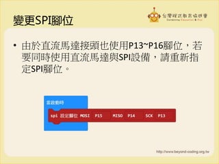 變更SPI腳位
• 由於直流馬達接頭也使用P13~P16腳位，若
要同時使用直流馬達與SPI設備，請重新指
定SPI腳位。
 