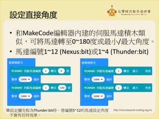 設定直接角度
• 和MakeCode編輯器內建的伺服馬達積木類
似，可將馬達轉至0~180度或最小/最大角度。
• 馬達編號1~12 (Nexus:bit)或1~4 (Thunder:bit)
※設定擴充板為Thunder:bit時，替編號5~12的馬達設定角度
不會有任何效果。
 