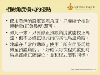 相對角度模式的優點
• 使用者無須設定實際角度，只要給予相對
轉動量(正負幾度)即可。
• 如此一來，只要修正預設角度就能校正馬
達，但不必修正程式內的其他馬達角度。
• 建議在「當啟動時」使用「所有伺服馬達
轉至預設角度」，好確保每次程式啟動時
馬達都能正確歸位、並和程式變數同步。
 