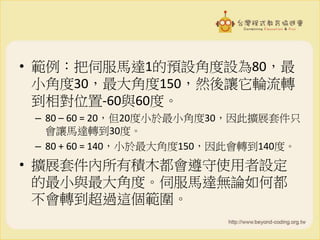 • 範例：把伺服馬達1的預設角度設為80，最
小角度30，最大角度150，然後讓它輪流轉
到相對位置-60與60度。
– 80 – 60 = 20，但20度小於最小角度30，因此擴展套件只
會讓馬達轉到30度。
– 80 + 60 = 140，小於最大角度150，因此會轉到140度。
• 擴展套件內所有積木都會遵守使用者設定
的最小與最大角度。伺服馬達無論如何都
不會轉到超過這個範圍。
 