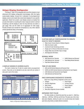 Configure Custom Display For Any Application


Unique Display Configurator
     The Nexus® 1262/1272 is designed with one of the industry’s most
advanced LCD display configuration technologies. With this highly
customizable display, choose from multitudes of pre-programmed
display screens and create fully customized displays for any specific
application. Build, from scratch, user display screens as needed that
provide information on anything the meter measures (which is almost
everything). Use the display to view not only electrical, but water or
gas usage. Also use the meter as an aggregator for total usage.
Provide ambient and transformer temperature or any other desired
critical operational data on the display.




                                                                            Custom display configurator to Create
                                                                            Exactly What’s Needed
                                                                              •	 Make Custom Screens Based on Modbus Registers
     01	 kWh
     	Delivered                                                               •	 Make Any Custom Labels

     	      00001.66                                                          •	 Customize Screen Numbering and Order
                                                                              •	 Display Up To 5 Pieces of Information Per Screen
     08/03/10 16:46:45 1       C                                              •	 Display Water, Gas and Other Types of Usage
                                                                              •	 Add Diagnostic Information


                                                                            Normal Mode
                                                                              •	  Wh Delivered and  Received	
                                                                                 k                                      •	 kVARh Delivered and Received
                                                                              •	 kVAh Delivered and  Received	          •	 Peak Rolling Window Demands
                                                                              •	 Peak Block Window Demand


3 Display Modes/75 Screen Slots                                             Time of Use Mode
     The meter’s memory has 75 slots for custom and/or pre-programmed         •	 kWh and kW Demand Delivered and Received Total
screens. These slots can be allocated to any view mode with any number of     •	  VARh and kVAR Demand Delivered and Received for Each Register
                                                                                 k
slots used in each of the modes.                                              •	  VAh Delivered and Received for Each Register
                                                                                 k
                                                                              •	 kVAh Delivered and Received Total


                                                                            Pre-configured Diagnostic Screens
                                                                                 Select from a large offering of diagnostic screens such as:
                                                                              •	 Voltages	                              •	 Phase Angles
                                                                              •	 Harmonic Magnitudes	                   •	 Firmware Versions
                                                                              •	 Meter Status	                          •	 Phasor Diagram
                                                                              •	 	 er Phase Amps	
                                                                                 P                                      •	 Watts/VARs
                                                                              •	 Many More Diagnostic Screens Available


                                                                            Infrared Test Pulse
                                                                                 The meter provides an infrared test pulse that can pulse for +Watt-Hour,
                                                                            -Watt-Hour, +VAR-Hour, -VAR-Hour and VA-Hour. This pulse uses a time modu-
                                                                            lated pulse integration, allowing the pulse to be accurate during short duration
               Highly configurable display assignments                      pulse tests using industry accepted reference standards.


     	3
 
