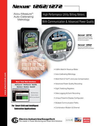 Nexus 1262/1272      ®



                       Accu-Measure™                               High Performance Utility Billing Meters
                       Auto-Calibrating
                          Metrology
                                                                   With Communication & Advanced Power Quality



                                                                                                            Nexus® 1272
                                                                                                            Performance Meter with
                                                                                                            Advanced Power Quality
                                                                                                            & Communication


                                                                                                            Nexus® 1262
                                                                                                            Economical Meter with
                                                                                                            Advanced Communication




                                                                             • 0.06% Watt/Hr Revenue Meter
www.electroind.com




                                                                             • Auto-Calibrating Metrology

                                                                             • Multi-Point CT & PT and Loss Compensation
                         New! Total Web Solutions
                                                                             • Advanced Power Quality Recording
                        WebExplorer WebReacher WebXML
                          WebAlarm WebMod WebDNP
                                                                             • Eight Totalizing Registers

                                              XML Web Server
                                                                             • Data Logging & Event Recording
                                              Email on Alarms
                                           DNP 3.0 over Ethernet
                                                                             • Unique Powerful Display Configurator

                                                                             • Multiple Communication Paths
                     For Smart Grid and Intelligent
                                                                             • Combination Modem & Ethernet
                        Substation Applications



                             Electro Industries/GaugeTech                                                             MV90
                             The Leader in Power Monitoring and Smart Grid Solutions                                  Compatible
 