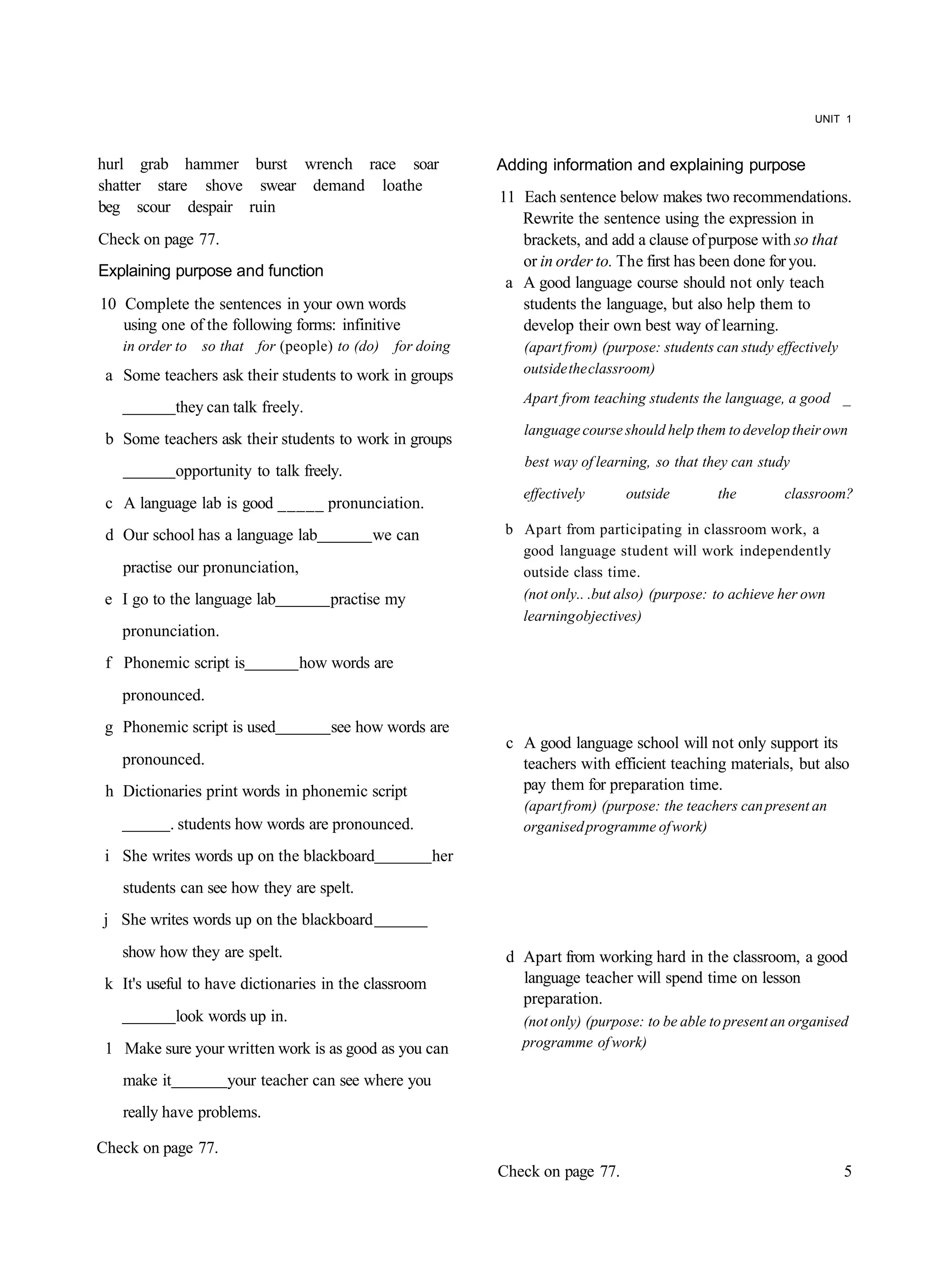 UNIT 1



hurl grab hammer burst wrench race soar                      Adding information and explaining purpose
shatter stare shove swear demand loathe
                                                             11 Each sentence below makes two recommendations.
beg scour despair ruin
                                                                Rewrite the sentence using the expression in
Check on page 77.                                               brackets, and add a clause of purpose with so that
                                                                or in order to. The first has been done for you.
Explaining purpose and function
                                                              a A good language course should not only teach
10 Complete the sentences in your own words                     students the language, but also help them to
   using one of the following forms: infinitive                 develop their own best way of learning.
   in order to   so that for (people) to (do)    for doing      (apart from) (purpose: students can study effectively
 a Some teachers ask their students to work in groups           outside the classroom)
                                                                Apart from teaching students the language, a good _
             they can talk freely.
                                                                 language course should help them to develop their own
 b Some teachers ask their students to work in groups
                                                                 best way of learning, so that they can study
             opportunity to talk freely.
                                                                effectively      outside         the        classroom?
 c A language lab is good _____ pronunciation.
 d Our school has a language lab            we can            b Apart from participating in classroom work, a
                                                                good language student will work independently
   practise our pronunciation,                                  outside class time.
 e I go to the language lab           practise my               (not only.. .but also) (purpose: to achieve her own
                                                                learning objectives)
   pronunciation.
 f Phonemic script is            how words are
   pronounced.
 g Phonemic script is used            see how words are
                                                              c A good language school will not only support its
   pronounced.                                                  teachers with efficient teaching materials, but also
 h Dictionaries print words in phonemic script                  pay them for preparation time.
                                                                (apart from) (purpose: the teachers can present an
           . students how words are pronounced.                 organised programme of work)
 i She writes words up on the blackboard               her
   students can see how they are spelt.
j She writes words up on the blackboard
   show how they are spelt.                                   d Apart from working hard in the classroom, a good
 k It's useful to have dictionaries in the classroom            language teacher will spend time on lesson
                                                                preparation.
             look words up in.                                  (not only) (purpose: to be able to present an organised
 1 Make sure your written work is as good as you can            programme of work)

   make it           your teacher can see where you
   really have problems.

Check on page 77.
                                                             Check on page 77.                                          5
 