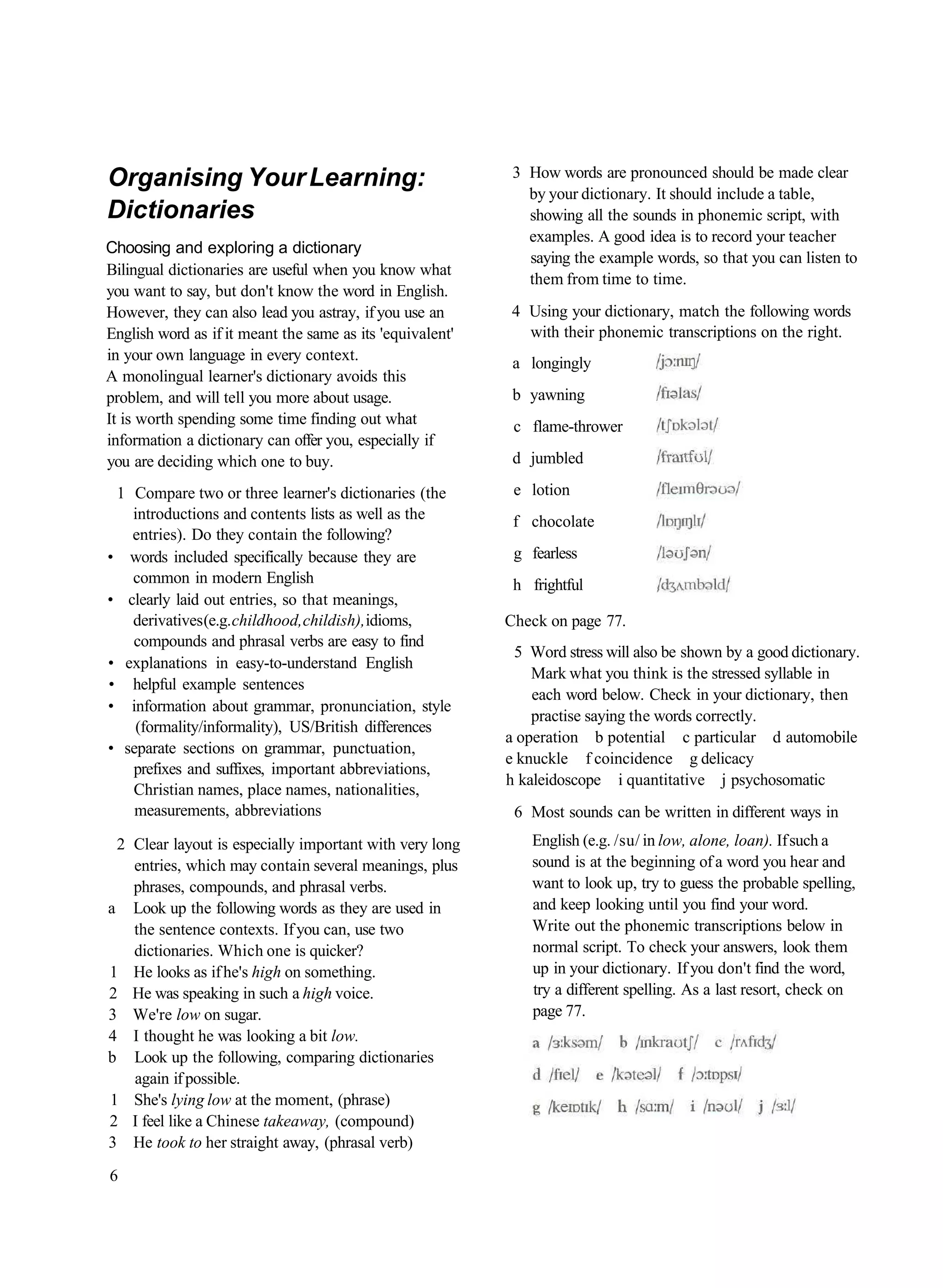 Organising Your Learning:                                   3 How words are pronounced should be made clear
                                                              by your dictionary. It should include a table,
Dictionaries                                                  showing all the sounds in phonemic script, with
                                                              examples. A good idea is to record your teacher
Choosing and exploring a dictionary
                                                              saying the example words, so that you can listen to
Bilingual dictionaries are useful when you know what
                                                              them from time to time.
you want to say, but don't know the word in English.
However, they can also lead you astray, if you use an       4 Using your dictionary, match the following words
English word as if it meant the same as its 'equivalent'      with their phonemic transcriptions on the right.
in your own language in every context.                      a longingly
A monolingual learner's dictionary avoids this
problem, and will tell you more about usage.                b yawning
It is worth spending some time finding out what             c flame-thrower
information a dictionary can offer you, especially if
you are deciding which one to buy.                          d jumbled

 1 Compare two or three learner's dictionaries (the         e lotion
   introductions and contents lists as well as the          f chocolate
   entries). Do they contain the following?
• words included specifically because they are              g fearless
   common in modern English                                 h frightful
• clearly laid out entries, so that meanings,
   derivatives (e.g. childhood, childish), idioms,         Check on page 77.
   compounds and phrasal verbs are easy to find
                                                            5 Word stress will also be shown by a good dictionary.
• explanations in easy-to-understand English
                                                               Mark what you think is the stressed syllable in
• helpful example sentences
                                                               each word below. Check in your dictionary, then
• information about grammar, pronunciation, style
                                                               practise saying the words correctly.
    (formality/informality), US/British differences
                                                           a operation b potential c particular d automobile
• separate sections on grammar, punctuation,
                                                           e knuckle f coincidence g delicacy
   prefixes and suffixes, important abbreviations,
                                                           h kaleidoscope i quantitative j psychosomatic
   Christian names, place names, nationalities,
    measurements, abbreviations                             6 Most sounds can be written in different ways in
 2 Clear layout is especially important with very long         English (e.g. /su/ in low, alone, loan). If such a
   entries, which may contain several meanings, plus           sound is at the beginning of a word you hear and
   phrases, compounds, and phrasal verbs.                      want to look up, try to guess the probable spelling,
a Look up the following words as they are used in              and keep looking until you find your word.
   the sentence contexts. If you can, use two                  Write out the phonemic transcriptions below in
   dictionaries. Which one is quicker?                         normal script. To check your answers, look them
1 He looks as if he's high on something.                       up in your dictionary. If you don't find the word,
2 He was speaking in such a high voice.                        try a different spelling. As a last resort, check on
3 We're low on sugar.                                          page 77.
4 I thought he was looking a bit low.
b Look up the following, comparing dictionaries
   again if possible.
1 She's lying low at the moment, (phrase)
2 I feel like a Chinese takeaway, (compound)
3 He took to her straight away, (phrasal verb)
6
 