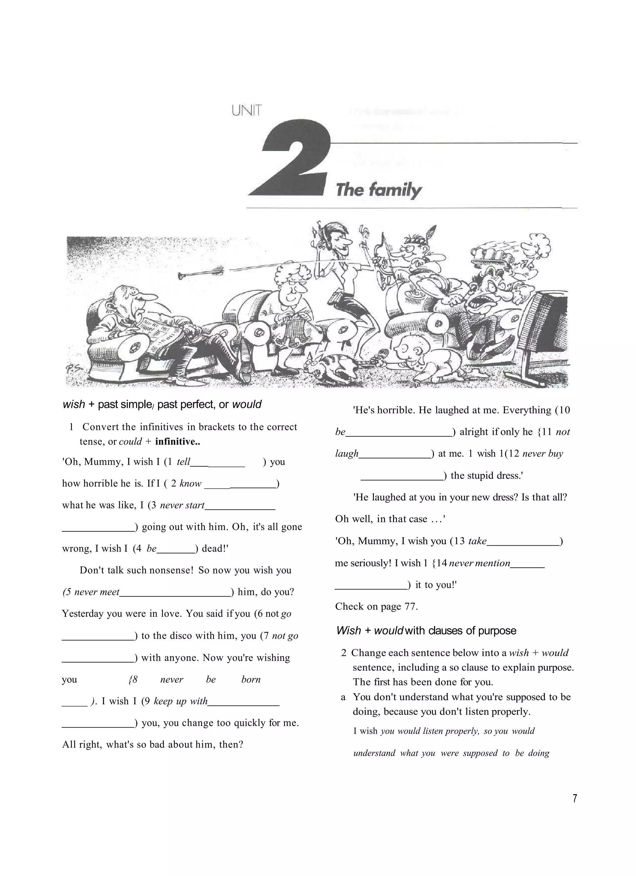 wish + past simple/ past perfect, or would                       'He's horrible. He laughed at me. Everything (10
 1 Convert the infinitives in brackets to the correct       be                              ) alright if only he {11 not
   tense, or could + infinitive..
                                                            laugh                    ) at me. 1 wish 1(12 never buy
'Oh, Mummy, I wish I (1 tell         _______        ) you
                                                                                        ) the stupid dress.'
how horrible he is. If I ( 2 know _____               )
                                                                 'He laughed at you in your new dress? Is that all?
what he was like, I (3 never start
                                                            Oh well, in that case . . . '
                 ) going out with him. Oh, it's all gone
                                                            'Oh, Mummy, I wish you (13 take                          )
wrong, I wish I (4 be           ) dead!'
                                                            me seriously! I wish 1 {14 never mention
      Don't talk such nonsense! So now you wish you
                                                                               ) it to you!'
(5 never meet                              ) him, do you?
                                                            Check on page 77.
Yesterday you were in love. You said if you (6 not go

                 ) to the disco with him, you (7 not go     Wish + would with clauses of purpose

                 ) with anyone. Now you're wishing           2 Change each sentence below into a wish + would
                                                               sentence, including a so clause to explain purpose.
you             {8      never        be      born              The first has been done for you.
_____ ). I wish I (9 keep up with                            a You don't understand what you're supposed to be
                                                               doing, because you don't listen properly.
                 ) you, you change too quickly for me.
                                                                 I wish you would listen properly, so you would
All right, what's so bad about him, then?
                                                                 understand what you were supposed to be doing



                                                                                                                           7
 