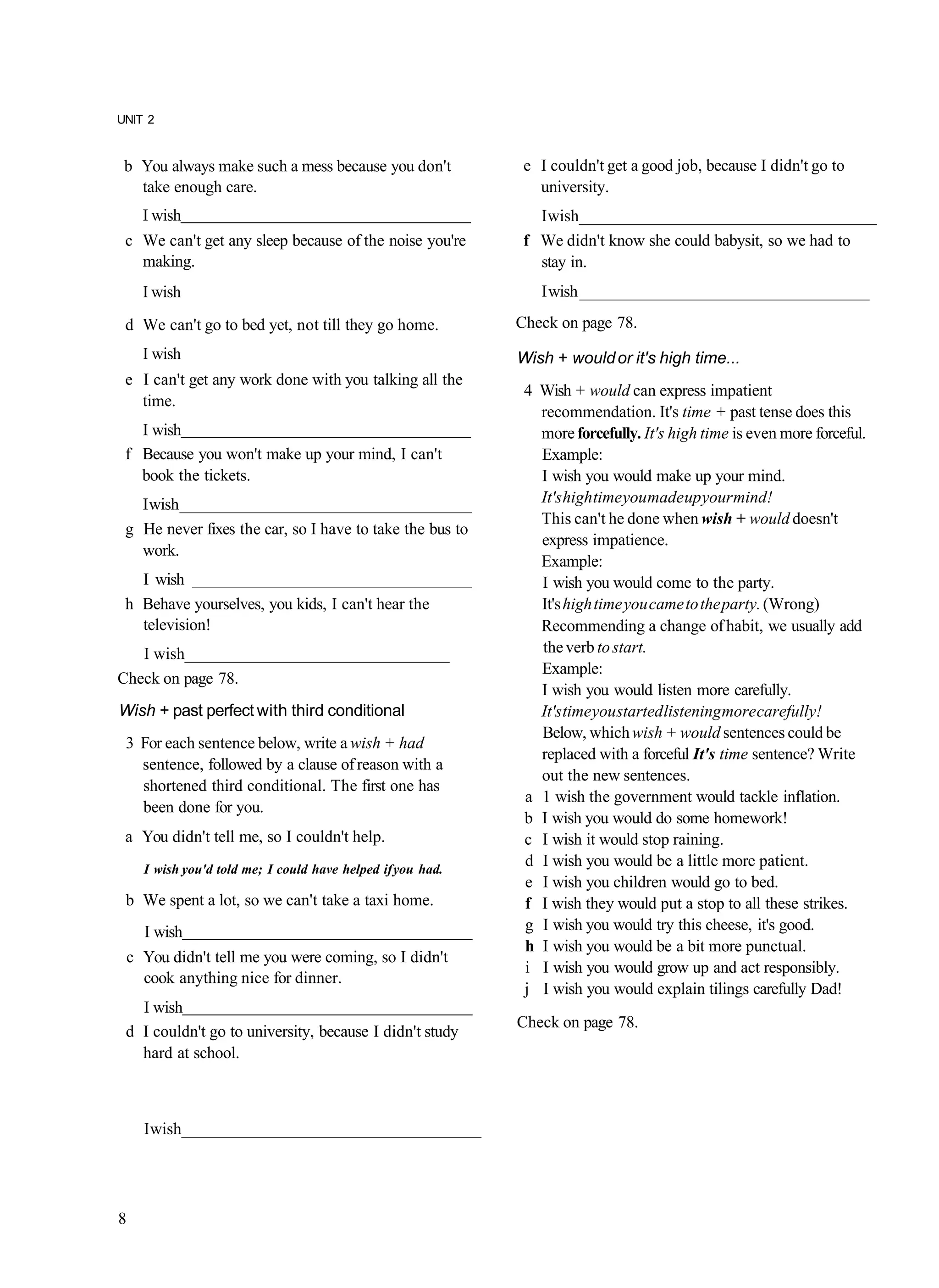UNIT 2


 b You always make such a mess because you don't             e I couldn't get a good job, because I didn't go to
   take enough care.                                           university.
    I wish                                                     I wish____________________________________
 c We can't get any sleep because of the noise you're        f We didn't know she could babysit, so we had to
   making.                                                     stay in.
    I wish                                                     I wish ____________________________________
 d We can't go to bed yet, not till they go home.           Check on page 78.
    I wish                                                  Wish + would or it's high time...
 e I can't get any work done with you talking all the
                                                             4 Wish + would can express impatient
   time.
                                                               recommendation. It's time + past tense does this
   I wish                                                      more forcefully. It's high time is even more forceful.
 f Because you won't make up your mind, I can't                Example:
   book the tickets.                                           I wish you would make up your mind.
   I wish ____________________________________                 It's high time you made up your mind!
                                                               This can't he done when wish + would doesn't
 g He never fixes the car, so I have to take the bus to
                                                               express impatience.
   work.
                                                               Example:
   I wish ___________________________________                  I wish you would come to the party.
 h Behave yourselves, you kids, I can't hear the               It's high time you came to the party. (Wrong)
   television!                                                 Recommending a change of habit, we usually add
   I wish________________________________                      the verb to start.
                                                               Example:
Check on page 78.
                                                               I wish you would listen more carefully.
Wish + past perfect with third conditional                     It's time you started listening more carefully!
                                                               Below, which wish + would sentences could be
 3 For each sentence below, write a wish + had
                                                               replaced with a forceful It's time sentence? Write
   sentence, followed by a clause of reason with a
                                                               out the new sentences.
   shortened third conditional. The first one has
                                                             a 1 wish the government would tackle inflation.
   been done for you.
                                                             b I wish you would do some homework!
 a You didn't tell me, so I couldn't help.                   c I wish it would stop raining.
    I wish you'd told me; I could have helped if you had.
                                                             d I wish you would be a little more patient.
                                                             e I wish you children would go to bed.
 b We spent a lot, so we can't take a taxi home.             f I wish they would put a stop to all these strikes.
    I wish                                                   g I wish you would try this cheese, it's good.
                                                             h I wish you would be a bit more punctual.
 c You didn't tell me you were coming, so I didn't
                                                             i I wish you would grow up and act responsibly.
   cook anything nice for dinner.
                                                             j I wish you would explain tilings carefully Dad!
   I wish
                                                            Check on page 78.
 d I couldn't go to university, because I didn't study
   hard at school.



    I wish____________________________________




8
 
