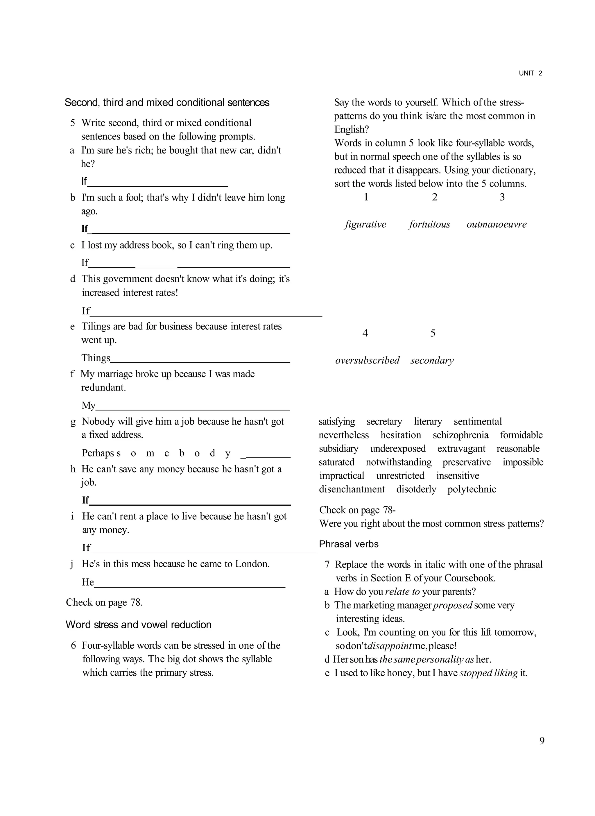 UNIT 2



Second, third and mixed conditional sentences               Say the words to yourself. Which of the stress-
                                                            patterns do you think is/are the most common in
 5 Write second, third or mixed conditional
                                                            English?
   sentences based on the following prompts.
                                                            Words in column 5 look like four-syllable words,
 a I'm sure he's rich; he bought that new car, didn't
                                                            but in normal speech one of the syllables is so
   he?
                                                            reduced that it disappears. Using your dictionary,
   If __________________________                            sort the words listed below into the 5 columns.
 b I'm such a fool; that's why I didn't leave him long              1                2               3
   ago.
   If_                                                         figurative     fortuitous    outmanoeuvre
 c I lost my address book, so I can't ring them up.
   If            ________
 d This government doesn't know what it's doing; it's
   increased interest rates!
   If______________________________________
 e Tilings are bad for business because interest rates
                                                                   4               5
   went up.
   Things                                                   oversubscribed    secondary
 f My marriage broke up because I was made
   redundant.
   My
 g Nobody will give him a job because he hasn't got      satisfying secretary literary sentimental
   a fixed address.                                      nevertheless hesitation schizophrenia formidable
   Perhaps s o m e b o d y _                             subsidiary underexposed extravagant reasonable
                                                         saturated notwithstanding preservative impossible
 h He can't save any money because he hasn't got a
                                                         impractical unrestricted insensitive
   job.
                                                         disenchantment disotderly polytechnic
    If
                                                         Check on page 78-
 i He can't rent a place to live because he hasn't got
                                                         Were you right about the most common stress patterns?
   any money.
   If_____________________________________ Phrasal verbs
 j He's in this mess because he came to London.           7 Replace the words in italic with one of the phrasal
   He_____________________________________                  verbs in Section E of your Coursebook.
                                                          a How do you relate to your parents?
Check on page 78.                                         b The marketing manager proposed some very
                                                            interesting ideas.
Word stress and vowel reduction
                                                          c Look, I'm counting on you for this lift tomorrow,
 6 Four-syllable words can be stressed in one of the        so don't disappoint me, please!
   following ways. The big dot shows the syllable         d Her son has the same personality as her.
   which carries the primary stress.                      e I used to like honey, but I have stopped liking it.




                                                                                                                 9
 