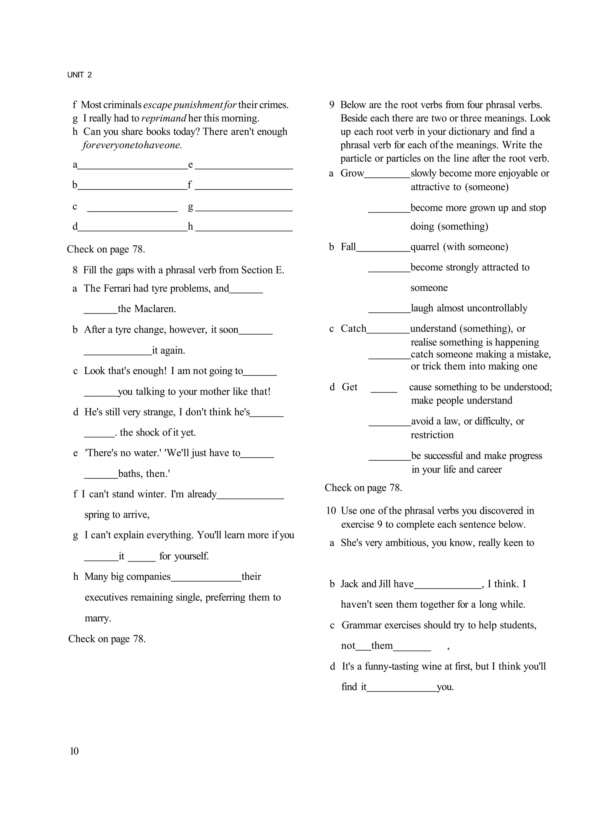 UNIT 2


 f Most criminals escape punishment for their crimes.     9 Below are the root verbs from four phrasal verbs.
 g I really had to reprimand her this morning.              Beside each there are two or three meanings. Look
 h Can you share books today? There aren't enough           up each root verb in your dictionary and find a
   for everyone to have one.                                phrasal verb for each of the meanings. Write the
                                                            particle or particles on the line after the root verb.
 a                                   e
                                                          a Grow              slowly become more enjoyable or
 b                                   f                                         attractive to (someone)
 c _________________ g                                                         become more grown up and stop
 d                                   h                                         doing (something)

Check on page 78.                                         b Fall               quarrel (with someone)

 8 Fill the gaps with a phrasal verb from Section E.                           become strongly attracted to
 a The Ferrari had tyre problems, and                                          someone
              the Maclaren.                                                    laugh almost uncontrollably
 b After a tyre change, however, it soon                  c Catch              understand (something), or
                                                                               realise something is happening
                         it again.                                             catch someone making a mistake,
 c Look that's enough! I am not going to                                       or trick them into making one

              you talking to your mother like that!        d Get       _____   cause something to be understood;
                                                                               make people understand
 d He's still very strange, I don't think he's
                                                                               avoid a law, or difficulty, or
              . the shock of it yet.                                           restriction
 e 'There's no water.' 'We'll just have to                                      be successful and make progress
              baths, then.'                                                     in your life and career
                                                          Check on page 78.
 f I can't stand winter. I'm already
     spring to arrive,                                    10 Use one of the phrasal verbs you discovered in
                                                             exercise 9 to complete each sentence below.
 g I can't explain everything. You'll learn more if you
                                                           a She's very ambitious, you know, really keen to
               it _____ for yourself.
 h Many big companies                        their
                                                           b Jack and Jill have                   , I think. I
     executives remaining single, preferring them to
                                                             haven't seen them together for a long while.
     marry.
                                                           c Grammar exercises should try to help students,
Check on page 78.
                                                             not       them_______       ,
                                                           d It's a funny-tasting wine at first, but I think you'll
                                                             find it                  you.




10
 