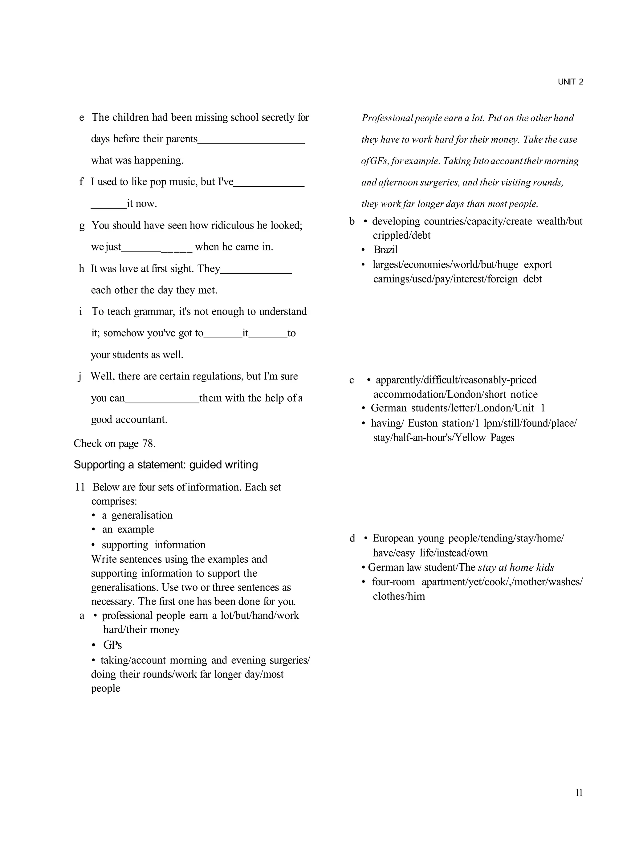 UNIT 2



 e The children had been missing school secretly for         Professional people earn a lot. Put on the other hand

   days before their parents                                 they have to work hard for their money. Take the case

   what was happening.                                       of GFs, for example. Taking Into account their morning

 f I used to like pop music, but I've                        and afternoon surgeries, and their visiting rounds,

             it now.                                         they work far longer days than most people.

 g You should have seen how ridiculous he looked;        b • developing countries/capacity/create wealth/but
                                                             crippled/debt
   we just             _____ when he came in.              • Brazil
 h It was love at first sight. They                        • largest/economies/world/but/huge export
                                                             earnings/used/pay/interest/foreign debt
   each other the day they met.
 i To teach grammar, it's not enough to understand
    it; somehow you've got to           it        to
   your students as well.
j Well, there are certain regulations, but I'm sure      c    • apparently/difficult/reasonably-priced
   you can                     them with the help of a          accommodation/London/short notice
                                                             • German students/letter/London/Unit 1
   good accountant.                                          • having/ Euston station/1 lpm/still/found/place/
                                                                stay/half-an-hour's/Yellow Pages
Check on page 78.
Supporting a statement: guided writing
11 Below are four sets of information. Each set
   comprises:
   • a generalisation
   • an example
                                                         d • European young people/tending/stay/home/
   • supporting information
                                                              have/easy life/instead/own
   Write sentences using the examples and
                                                           • German law student/The stay at home kids
   supporting information to support the
   generalisations. Use two or three sentences as          • four-room apartment/yet/cook/,/mother/washes/
   necessary. The first one has been done for you.            clothes/him
 a • professional people earn a lot/but/hand/work
     hard/their money
    • GPs
   • taking/account morning and evening surgeries/
   doing their rounds/work far longer day/most
   people




                                                                                                                     11
 