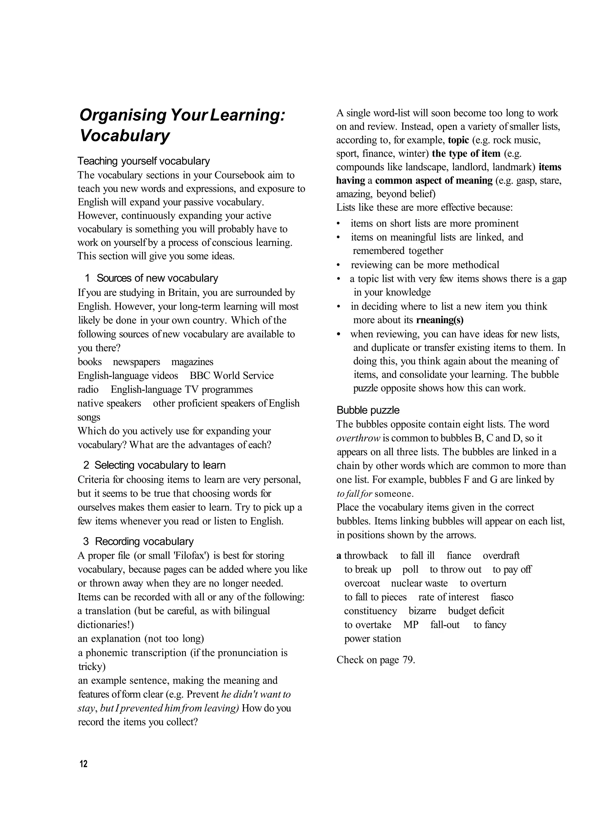 Organising Your Learning:                                 A single word-list will soon become too long to work
                                                          on and review. Instead, open a variety of smaller lists,
Vocabulary                                                according to, for example, topic (e.g. rock music,
                                                          sport, finance, winter) the type of item (e.g.
Teaching yourself vocabulary
                                                          compounds like landscape, landlord, landmark) items
The vocabulary sections in your Coursebook aim to         having a common aspect of meaning (e.g. gasp, stare,
teach you new words and expressions, and exposure to      amazing, beyond belief)
English will expand your passive vocabulary.              Lists like these are more effective because:
However, continuously expanding your active
                                                          • items on short lists are more prominent
vocabulary is something you will probably have to
work on yourself by a process of conscious learning.      • items on meaningful lists are linked, and
This section will give you some ideas.                        remembered together
                                                          • reviewing can be more methodical
  1 Sources of new vocabulary                             • a topic list with very few items shows there is a gap
If you are studying in Britain, you are surrounded by          in your knowledge
English. However, your long-term learning will most       • in deciding where to list a new item you think
likely be done in your own country. Which of the               more about its rneaning(s)
following sources of new vocabulary are available to      • when reviewing, you can have ideas for new lists,
you there?                                                     and duplicate or transfer existing items to them. In
books newspapers magazines                                     doing this, you think again about the meaning of
English-language videos BBC World Service                      items, and consolidate your learning. The bubble
radio English-language TV programmes                           puzzle opposite shows how this can work.
native speakers other proficient speakers of English
                                                          Bubble puzzle
songs
                                                          The bubbles opposite contain eight lists. The word
Which do you actively use for expanding your
                                                          overthrow is common to bubbles B, C and D, so it
vocabulary? What are the advantages of each?
                                                          appears on all three lists. The bubbles are linked in a
  2 Selecting vocabulary to learn                         chain by other words which are common to more than
Criteria for choosing items to learn are very personal,   one list. For example, bubbles F and G are linked by
but it seems to be true that choosing words for           to fall for someone.
ourselves makes them easier to learn. Try to pick up a    Place the vocabulary items given in the correct
few items whenever you read or listen to English.         bubbles. Items linking bubbles will appear on each list,
                                                          in positions shown by the arrows.
  3 Recording vocabulary
A proper file (or small 'Filofax') is best for storing    a throwback to fall ill fiance overdraft
vocabulary, because pages can be added where you like       to break up poll to throw out to pay off
or thrown away when they are no longer needed.              overcoat nuclear waste to overturn
Items can be recorded with all or any of the following:     to fall to pieces rate of interest fiasco
a translation (but be careful, as with bilingual            constituency bizarre budget deficit
dictionaries!)                                              to overtake MP fall-out to fancy
an explanation (not too long)                               power station
a phonemic transcription (if the pronunciation is
                                                          Check on page 79.
tricky)
an example sentence, making the meaning and
features of form clear (e.g. Prevent he didn't want to
stay, but I prevented him from leaving) How do you
record the items you collect?


12
 