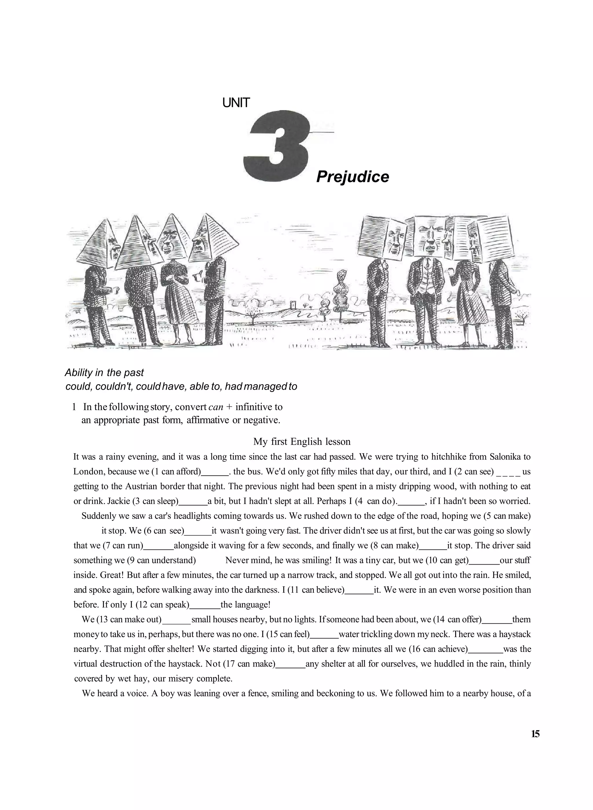 UNIT




                                                                       Prejudice




Ability in the past
could, couldn't, could have, able to, had managed to
 1 In the following story, convert can + infinitive to
   an appropriate past form, affirmative or negative.

                                                    My first English lesson
 It was a rainy evening, and it was a long time since the last car had passed. We were trying to hitchhike from Salonika to
 London, because we (1 can afford)           . the bus. We'd only got fifty miles that day, our third, and I (2 can see) _ _ _ _ us
 getting to the Austrian border that night. The previous night had been spent in a misty dripping wood, with nothing to eat
 or drink. Jackie (3 can sleep)        a bit, but I hadn't slept at all. Perhaps I (4 can do).      , if I hadn't been so worried.
    Suddenly we saw a car's headlights coming towards us. We rushed down to the edge of the road, hoping we (5 can make)
         it stop. We (6 can see)______it wasn't going very fast. The driver didn't see us at first, but the car was going so slowly
 that we (7 can run)         alongside it waving for a few seconds, and finally we (8 can make)            it stop. The driver said
 something we (9 can understand)            Never mind, he was smiling! It was a tiny car, but we (10 can get)            our stuff
 inside. Great! But after a few minutes, the car turned up a narrow track, and stopped. We all got out into the rain. He smiled,
  and spoke again, before walking away into the darkness. I (11 can believe)           it. We were in an even worse position than
 before. If only I (12 can speak)         the language!
    We (13 can make out) ______ small houses nearby, but no lights. If someone had been about, we (14 can offer)             them
 money to take us in, perhaps, but there was no one. I (15 can feel)        water trickling down my neck. There was a haystack
 nearby. That might offer shelter! We started digging into it, but after a few minutes all we (16 can achieve)             was the
 virtual destruction of the haystack. Not (17 can make)            any shelter at all for ourselves, we huddled in the rain, thinly
  covered by wet hay, our misery complete.
    We heard a voice. A boy was leaning over a fence, smiling and beckoning to us. We followed him to a nearby house, of a



                                                                                                                                      15
 