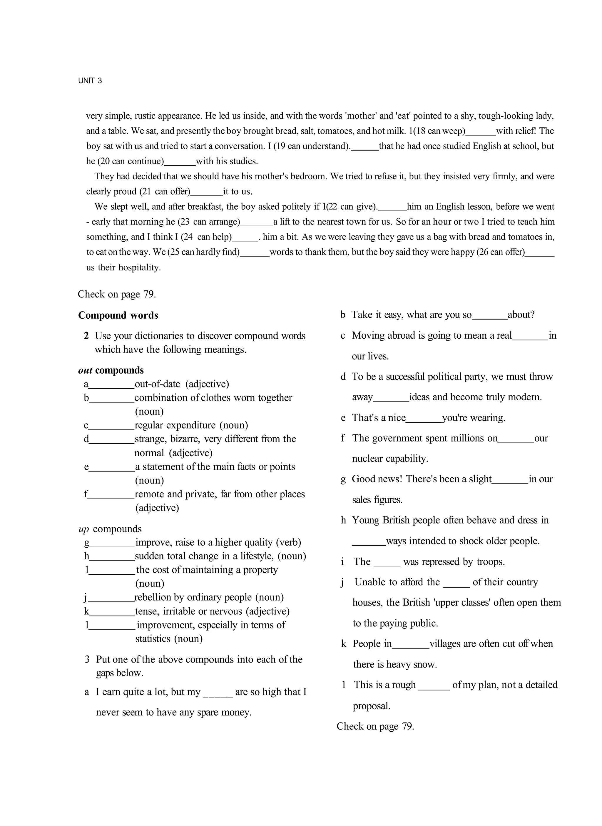 UNIT 3



 very simple, rustic appearance. He led us inside, and with the words 'mother' and 'eat' pointed to a shy, tough-looking lady,
  and a table. We sat, and presently the boy brought bread, salt, tomatoes, and hot milk. 1(18 can weep)             with relief! The
  boy sat with us and tried to start a conversation. I (19 can understand).          that he had once studied English at school, but
  he (20 can continue)           with his studies.
    They had decided that we should have his mother's bedroom. We tried to refuse it, but they insisted very firmly, and were
  clearly proud (21 can offer)          it to us.
    We slept well, and after breakfast, the boy asked politely if 1(22 can give).              him an English lesson, before we went
  - early that morning he (23 can arrange)             a lift to the nearest town for us. So for an hour or two I tried to teach him
  something, and I think I (24 can help)            . him a bit. As we were leaving they gave us a bag with bread and tomatoes in,
  to eat on the way. We (25 can hardly find)          words to thank them, but the boy said they were happy (26 can offer)
  us their hospitality.

Check on page 79.
Compound words                                                           b Take it easy, what are you so                 about?
 2 Use your dictionaries to discover compound words                      c Moving abroad is going to mean a real                     in
   which have the following meanings.
                                                                              our lives.
out compounds
                                                                         d To be a successful political party, we must throw
 a         out-of-date (adjective)
 b         combination of clothes worn together                               away             ideas and become truly modern.
           (noun)
                                                                         e That's a nice               you're wearing.
 c         regular expenditure (noun)
 d         strange, bizarre, very different from the                     f The government spent millions on                    our
           normal (adjective)
                                                                              nuclear capability.
 e         a statement of the main facts or points
           (noun)                                                        g Good news! There's been a slight                  in our
 f         remote and private, far from other places
                                                                              sales figures.
           (adjective)
                                                                         h Young British people often behave and dress in
up compounds
 g         improve, raise to a higher quality (verb)                                   ways intended to shock older people.
 h        sudden total change in a lifestyle, (noun)
                                                                         i The _____ was repressed by troops.
 1         the cost of maintaining a property
           (noun)                                                        j Unable to afford the _____ of their country
 j        rebellion by ordinary people (noun)                                 houses, the British 'upper classes' often open them
 k         tense, irritable or nervous (adjective)
 1          improvement, especially in terms of                               to the paying public.
           statistics (noun)                                             k People in                villages are often cut off when
 3 Put one of the above compounds into each of the                            there is heavy snow.
   gaps below.
                                                                         1 This is a rough ______ of my plan, not a detailed
 a I earn quite a lot, but my _____ are so high that I
                                                                              proposal.
    never seem to have any spare money.
                                                                        Check on page 79.
 