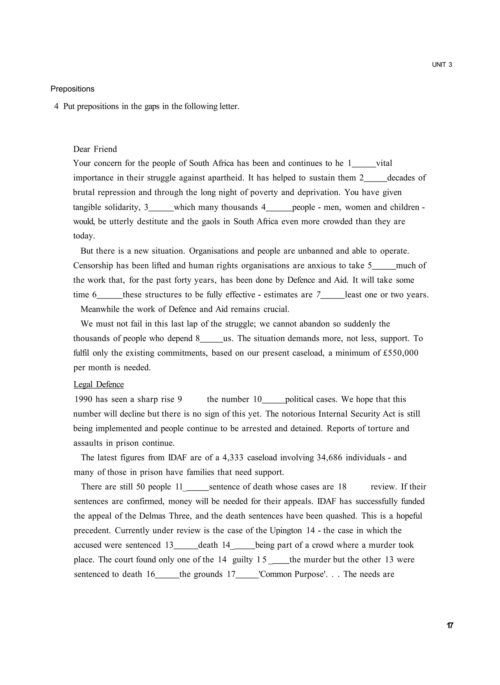 UNIT 3


Prepositions

 4 Put prepositions in the gaps in the following letter.



      Dear Friend
      Your concern for the people of South Africa has been and continues to he 1            vital
      importance in their struggle against apartheid. It has helped to sustain them 2          decades of
      brutal repression and through the long night of poverty and deprivation. You have given
      tangible solidarity, 3        which many thousands 4           people - men, women and children -
      would, be utterly destitute and the gaols in South Africa even more crowded than they are
      today.
        But there is a new situation. Organisations and people are unbanned and able to operate.
      Censorship has been lifted and human rights organisations are anxious to take 5               much of
      the work that, for the past forty years, has been done by Defence and Aid. It will take some
      time 6         these structures to be fully effective - estimates are 7      least one or two years.
        Meanwhile the work of Defence and Aid remains crucial.
        We must not fail in this last lap of the struggle; we cannot abandon so suddenly the
      thousands of people who depend 8             us. The situation demands more, not less, support. To
      fulfil only the existing commitments, based on our present caseload, a minimum of £550,000
      per month is needed.
      Legal Defence
      1990 has seen a sharp rise 9            the number 10        political cases. We hope that this
      number will decline but there is no sign of this yet. The notorious Internal Security Act is still
      being implemented and people continue to be arrested and detained. Reports of torture and
      assaults in prison continue.
        The latest figures from IDAF are of a 4,333 caseload involving 34,686 individuals - and
      many of those in prison have families that need support.
        There are still 50 people 11_         sentence of death whose cases are 18         review. If their
      sentences are confirmed, money will be needed for their appeals. IDAF has successfully funded
      the appeal of the Delmas Three, and the death sentences have been quashed. This is a hopeful
      precedent. Currently under review is the case of the Upington 14 - the case in which the
      accused were sentenced 13            death 14_       being part of a crowd where a murder took
      place. The court found only one of the 14 guilty 1 5 _        the murder but the other 13 were
      sentenced to death 16           the grounds 17        'Common Purpose'. . . The needs are




                                                                                                                  17
 