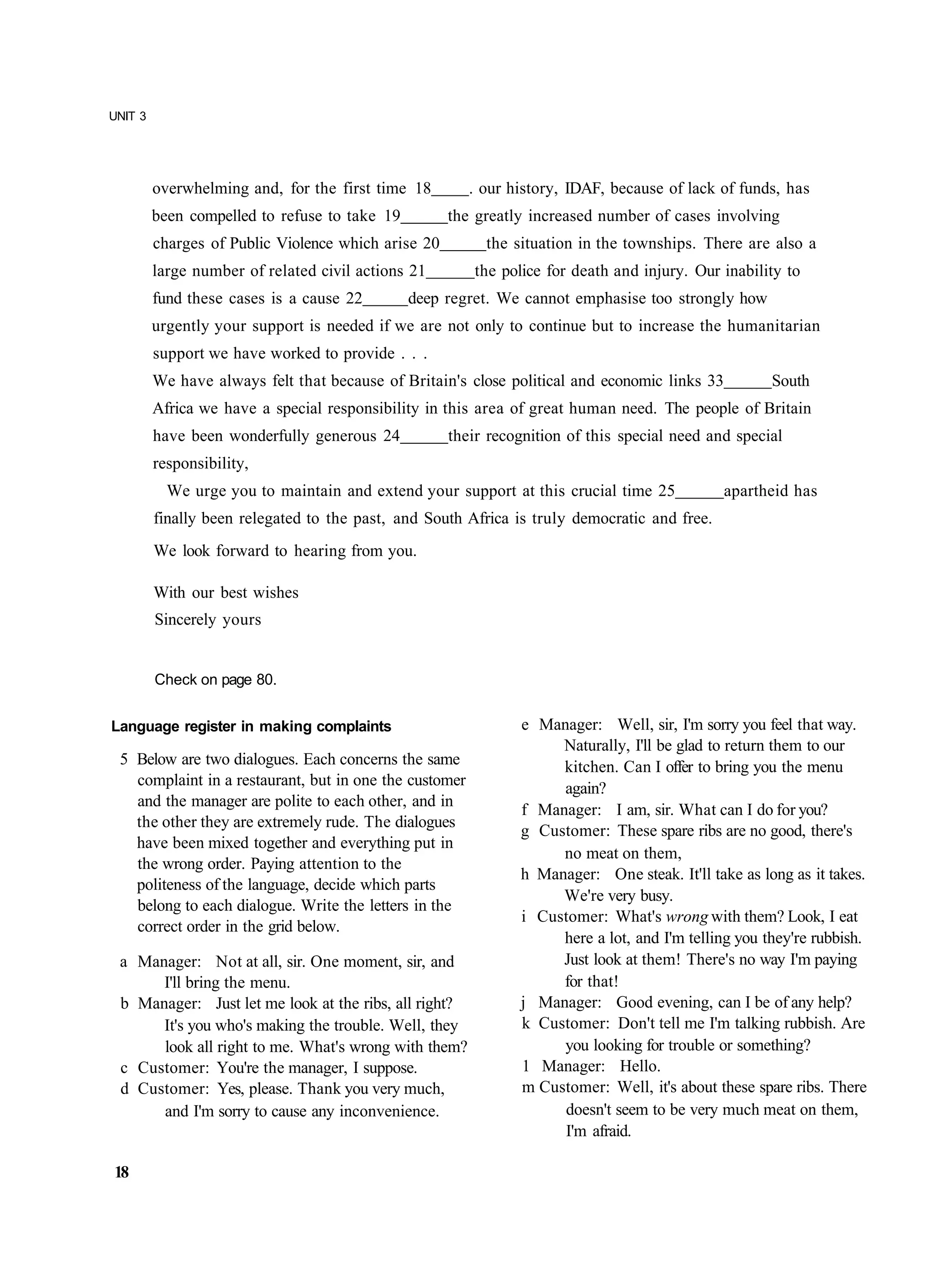 UNIT 3




         overwhelming and, for the first time 18        . our history, IDAF, because of lack of funds, has
         been compelled to refuse to take 19         the greatly increased number of cases involving
         charges of Public Violence which arise 20        the situation in the townships. There are also a
         large number of related civil actions 21       the police for death and injury. Our inability to
         fund these cases is a cause 22        deep regret. We cannot emphasise too strongly how
         urgently your support is needed if we are not only to continue but to increase the humanitarian
         support we have worked to provide . . .
         We have always felt that because of Britain's close political and economic links 33         South
         Africa we have a special responsibility in this area of great human need. The people of Britain
         have been wonderfully generous 24           their recognition of this special need and special
         responsibility,
           We urge you to maintain and extend your support at this crucial time 25             apartheid has
         finally been relegated to the past, and South Africa is truly democratic and free.
         We look forward to hearing from you.

         With our best wishes
         Sincerely yours


         Check on page 80.


Language register in making complaints                         e Manager: Well, sir, I'm sorry you feel that way.
                                                                    Naturally, I'll be glad to return them to our
 5 Below are two dialogues. Each concerns the same                  kitchen. Can I offer to bring you the menu
   complaint in a restaurant, but in one the customer               again?
   and the manager are polite to each other, and in
                                                               f Manager: I am, sir. What can I do for you?
   the other they are extremely rude. The dialogues
                                                               g Customer: These spare ribs are no good, there's
   have been mixed together and everything put in
                                                                    no meat on them,
   the wrong order. Paying attention to the
                                                               h Manager: One steak. It'll take as long as it takes.
   politeness of the language, decide which parts
                                                                    We're very busy.
   belong to each dialogue. Write the letters in the
                                                               i Customer: What's wrong with them? Look, I eat
   correct order in the grid below.
                                                                    here a lot, and I'm telling you they're rubbish.
 a Manager: Not at all, sir. One moment, sir, and                   Just look at them! There's no way I'm paying
      I'll bring the menu.                                          for that!
 b Manager: Just let me look at the ribs, all right?           j Manager: Good evening, can I be of any help?
      It's you who's making the trouble. Well, they            k Customer: Don't tell me I'm talking rubbish. Are
      look all right to me. What's wrong with them?                 you looking for trouble or something?
 c Customer: You're the manager, I suppose.                    1 Manager: Hello.
 d Customer: Yes, please. Thank you very much,                 m Customer: Well, it's about these spare ribs. There
      and I'm sorry to cause any inconvenience.                     doesn't seem to be very much meat on them,
                                                                    I'm afraid.

18
 