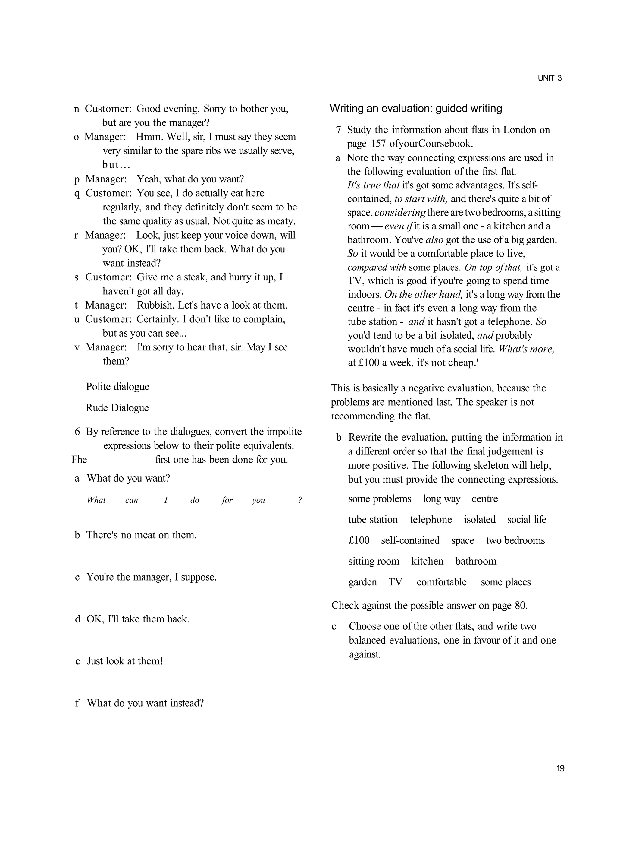 UNIT 3


n Customer: Good evening. Sorry to bother you,              Writing an evaluation: guided writing
     but are you the manager?
                                                             7 Study the information about flats in London on
o Manager: Hmm. Well, sir, I must say they seem
                                                               page 157 ofyourCoursebook.
     very similar to the spare ribs we usually serve,
                                                             a Note the way connecting expressions are used in
     but...
                                                               the following evaluation of the first flat.
p Manager: Yeah, what do you want?
                                                               It's true that it's got some advantages. It's self-
q Customer: You see, I do actually eat here
                                                               contained, to start with, and there's quite a bit of
     regularly, and they definitely don't seem to be           space, considering there are two bedrooms, a sitting
     the same quality as usual. Not quite as meaty.            room — even if it is a small one - a kitchen and a
r Manager: Look, just keep your voice down, will               bathroom. You've also got the use of a big garden.
     you? OK, I'll take them back. What do you                 So it would be a comfortable place to live,
     want instead?                                              compared with some places. On top of that, it's got a
s Customer: Give me a steak, and hurry it up, I                 TV, which is good if you're going to spend time
     haven't got all day.                                       indoors. On the other hand, it's a long way from the
t Manager: Rubbish. Let's have a look at them.                  centre - in fact it's even a long way from the
u Customer: Certainly. I don't like to complain,                tube station - and it hasn't got a telephone. So
     but as you can see...                                      you'd tend to be a bit isolated, and probably
v Manager: I'm sorry to hear that, sir. May I see               wouldn't have much of a social life. What's more,
     them?                                                      at £100 a week, it's not cheap.'

   Polite dialogue                                          This is basically a negative evaluation, because the
                                                            problems are mentioned last. The speaker is not
   Rude Dialogue
                                                            recommending the flat.
 6 By reference to the dialogues, convert the impolite
                                                             b Rewrite the evaluation, putting the information in
       expressions below to their polite equivalents.
                                                               a different order so that the final judgement is
Fhe                first one has been done for you.
                                                               more positive. The following skeleton will help,
a What do you want?                                            but you must provide the connecting expressions.
   What     can        I     do    for    you           ?       some problems     long way     centre
                                                                tube station   telephone     isolated   social life
b There's no meat on them.                                      £100     self-contained   space    two bedrooms
                                                                sitting room    kitchen    bathroom
c You're the manager, I suppose.                                garden    TV     comfortable      some places

                                                            Check against the possible answer on page 80.
d OK, I'll take them back.
                                                            c   Choose one of the other flats, and write two
                                                                balanced evaluations, one in favour of it and one
                                                                against.
e Just look at them!


f What do you want instead?




                                                                                                                      19
 