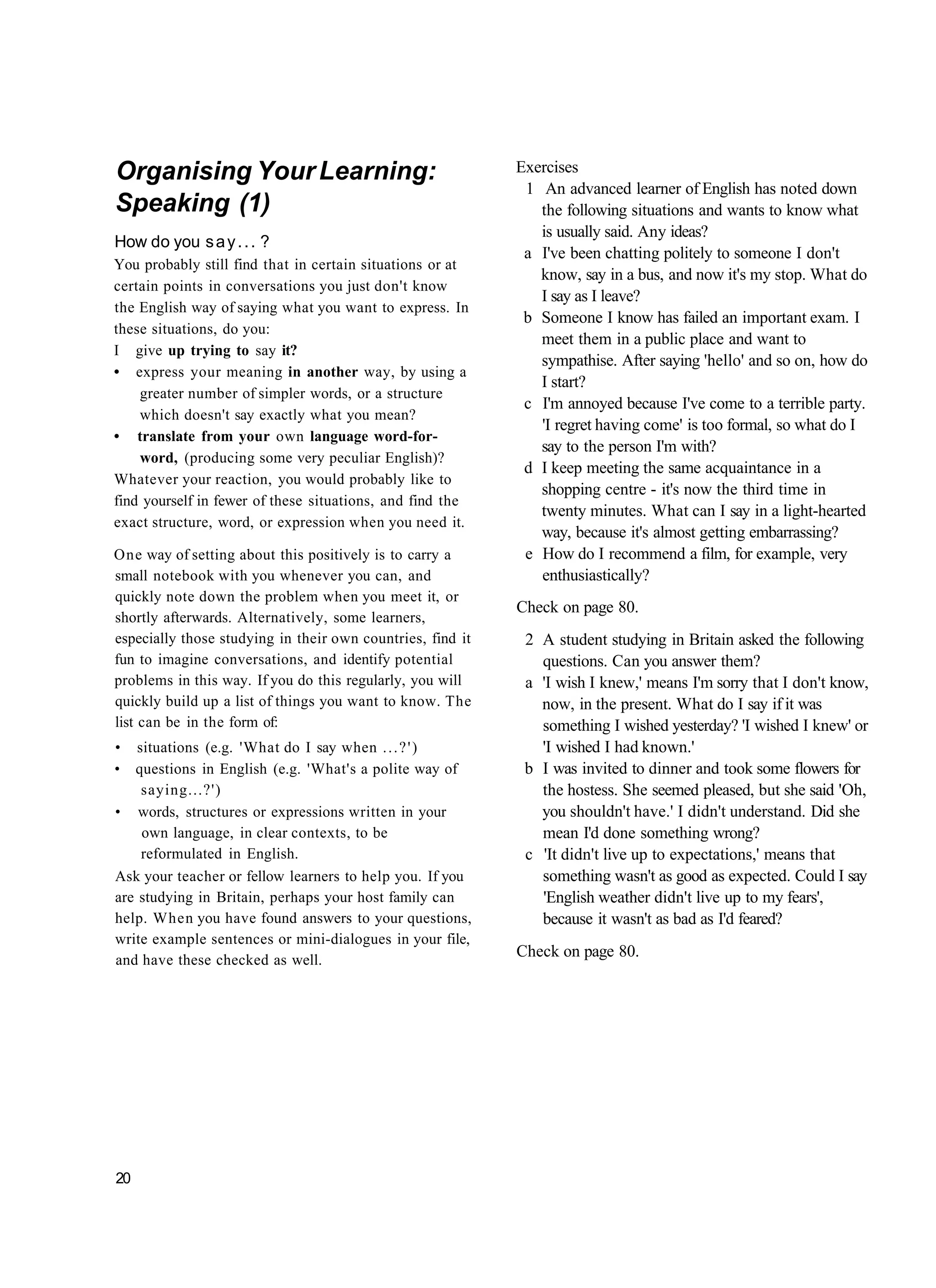 Organising Your Learning:                                   Exercises
                                                             1 An advanced learner of English has noted down
Speaking (1)                                                   the following situations and wants to know what
                                                               is usually said. Any ideas?
How do you s a y . . . ?
                                                             a I've been chatting politely to someone I don't
You probably still find that in certain situations or at
                                                               know, say in a bus, and now it's my stop. What do
certain points in conversations you just don't know
                                                               I say as I leave?
the English way of saying what you want to express. In
                                                             b Someone I know has failed an important exam. I
these situations, do you:
                                                               meet them in a public place and want to
I give up trying to say it?
                                                               sympathise. After saying 'hello' and so on, how do
• express your meaning in another way, by using a
                                                               I start?
    greater number of simpler words, or a structure
                                                             c I'm annoyed because I've come to a terrible party.
    which doesn't say exactly what you mean?
                                                               'I regret having come' is too formal, so what do I
• translate from your own language word-for-
                                                               say to the person I'm with?
    word, (producing some very peculiar English)?
                                                             d I keep meeting the same acquaintance in a
Whatever your reaction, you would probably like to
                                                               shopping centre - it's now the third time in
find yourself in fewer of these situations, and find the
                                                               twenty minutes. What can I say in a light-hearted
exact structure, word, or expression when you need it.
                                                               way, because it's almost getting embarrassing?
One way of setting about this positively is to carry a       e How do I recommend a film, for example, very
small notebook with you whenever you can, and                  enthusiastically?
quickly note down the problem when you meet it, or
                                                            Check on page 80.
shortly afterwards. Alternatively, some learners,
especially those studying in their own countries, find it    2 A student studying in Britain asked the following
fun to imagine conversations, and identify potential           questions. Can you answer them?
problems in this way. If you do this regularly, you will     a 'I wish I knew,' means I'm sorry that I don't know,
quickly build up a list of things you want to know. The        now, in the present. What do I say if it was
list can be in the form of:                                    something I wished yesterday? 'I wished I knew' or
• situations (e.g. 'What do I say when . . . ? ' )             'I wished I had known.'
• questions in English (e.g. 'What's a polite way of         b I was invited to dinner and took some flowers for
    saying...?')                                               the hostess. She seemed pleased, but she said 'Oh,
• words, structures or expressions written in your             you shouldn't have.' I didn't understand. Did she
    own language, in clear contexts, to be                     mean I'd done something wrong?
    reformulated in English.                                 c 'It didn't live up to expectations,' means that
Ask your teacher or fellow learners to help you. If you        something wasn't as good as expected. Could I say
are studying in Britain, perhaps your host family can          'English weather didn't live up to my fears',
help. When you have found answers to your questions,           because it wasn't as bad as I'd feared?
write example sentences or mini-dialogues in your file,
and have these checked as well.
                                                            Check on page 80.




20
 