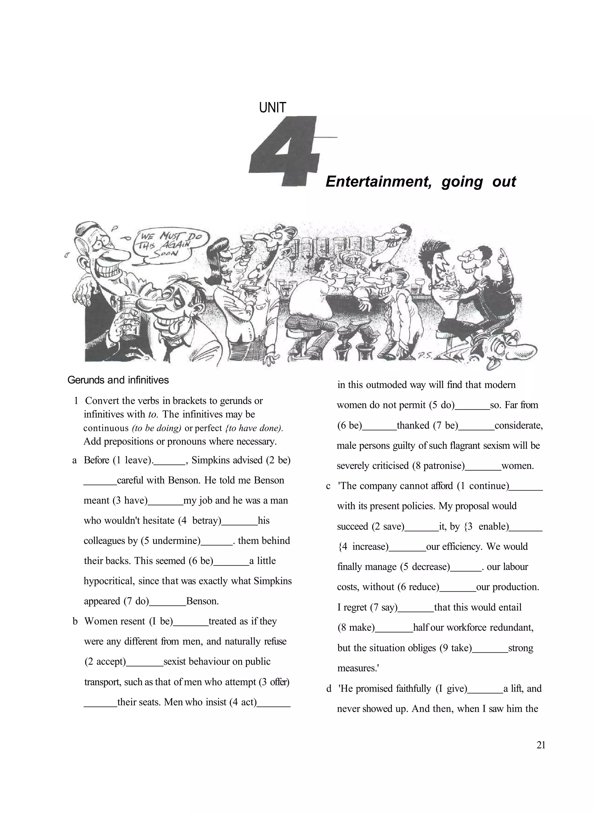 UNIT




                                                          Entertainment, going out




Gerunds and infinitives                                     in this outmoded way will find that modern
 1 Convert the verbs in brackets to gerunds or              women do not permit (5 do)              so. Far from
   infinitives with to. The infinitives may be
   continuous (to be doing) or perfect {to have done).      (6 be)         thanked (7 be)            considerate,
   Add prepositions or pronouns where necessary.            male persons guilty of such flagrant sexism will be
 a Before (1 leave).         , Simpkins advised (2 be)
                                                            severely criticised (8 patronise)          women.
           careful with Benson. He told me Benson
                                                          c 'The company cannot afford (1 continue)
   meant (3 have)           my job and he was a man
                                                            with its present policies. My proposal would
   who wouldn't hesitate (4 betray)              his
                                                            succeed (2 save)          it, by {3 enable)
   colleagues by (5 undermine)           . them behind
                                                            {4 increase)           our efficiency. We would
   their backs. This seemed (6 be)           a little
                                                            finally manage (5 decrease)           . our labour
   hypocritical, since that was exactly what Simpkins
                                                            costs, without (6 reduce)            our production.
   appeared (7 do)           Benson.
                                                            I regret (7 say)         that this would entail
 b Women resent (I be)            treated as if they
                                                            (8 make)           half our workforce redundant,
   were any different from men, and naturally refuse
                                                            but the situation obliges (9 take)          strong
   (2 accept)          sexist behaviour on public
                                                            measures.'
   transport, such as that of men who attempt (3 offer)
                                                          d 'He promised faithfully (I give)           a lift, and
           their seats. Men who insist (4 act)
                                                            never showed up. And then, when I saw him the


                                                                                                                 21
 