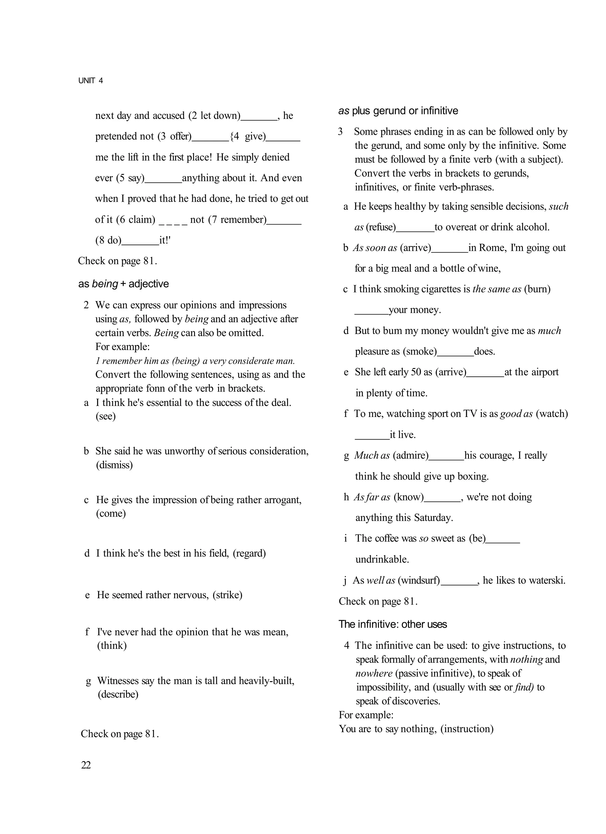 UNIT 4



     next day and accused (2 let down)            , he     as plus gerund or infinitive

     pretended not (3 offer)          {4 give)             3 Some phrases ending in as can be followed only by
                                                             the gerund, and some only by the infinitive. Some
     me the lift in the first place! He simply denied        must be followed by a finite verb (with a subject).
     ever (5 say)          anything about it. And even       Convert the verbs in brackets to gerunds,
                                                             infinitives, or finite verb-phrases.
     when I proved that he had done, he tried to get out
                                                            a He keeps healthy by taking sensible decisions, such
     of it (6 claim) _ _ _ _ not (7 remember)
                                                              as (refuse)           to overeat or drink alcohol.
     (8 do)         it!'
                                                            b As soon as (arrive)             in Rome, I'm going out
Check on page 81.
                                                              for a big meal and a bottle of wine,
as being + adjective                                        c I think smoking cigarettes is the same as (burn)
 2 We can express our opinions and impressions                         your money.
   using as, followed by being and an adjective after
   certain verbs. Being can also be omitted.                d But to bum my money wouldn't give me as much
   For example:                                                pleasure as (smoke)             does.
     1 remember him as (being) a very considerate man.
   Convert the following sentences, using as and the        e She left early 50 as (arrive)            at the airport
   appropriate fonn of the verb in brackets.                   in plenty of time.
 a I think he's essential to the success of the deal.
   (see)                                                    f To me, watching sport on TV is as good as (watch)
                                                                       it live.
 b She said he was unworthy of serious consideration,       g Much as (admire)             his courage, I really
   (dismiss)
                                                               think he should give up boxing.

 c He gives the impression of being rather arrogant,        h As far as (know)            , we're not doing
   (come)                                                      anything this Saturday.
                                                            i The coffee was so sweet as (be)
 d I think he's the best in his field, (regard)
                                                               undrinkable.
                                                            j As well as (windsurf)            , he likes to waterski.
 e He seemed rather nervous, (strike)
                                                           Check on page 81.

                                                           The infinitive: other uses
 f I've never had the opinion that he was mean,
   (think)                                                  4 The infinitive can be used: to give instructions, to
                                                               speak formally of arrangements, with nothing and
                                                               nowhere (passive infinitive), to speak of
 g Witnesses say the man is tall and heavily-built,
                                                               impossibility, and (usually with see or find) to
   (describe)
                                                               speak of discoveries.
                                                           For example:
Check on page 81.                                          You are to say nothing, (instruction)


22
 