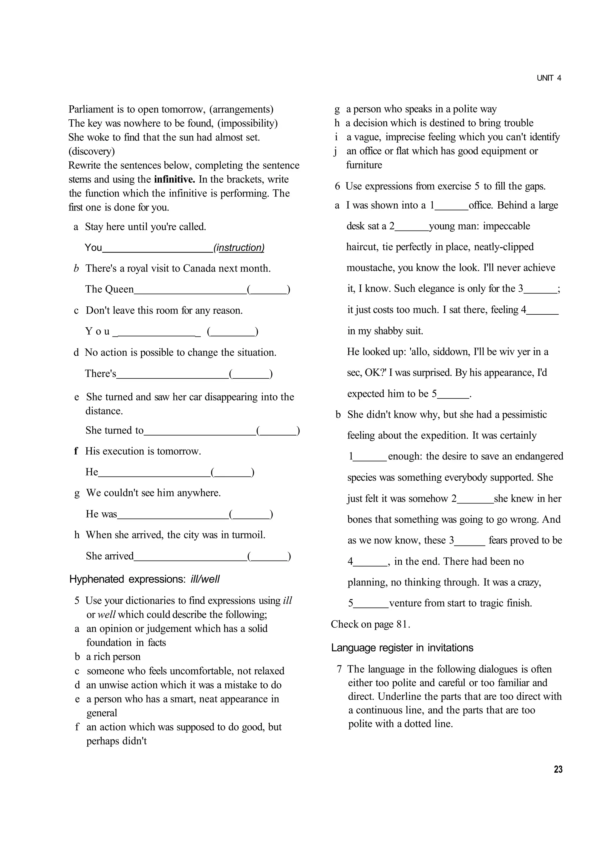 UNIT 4



Parliament is to open tomorrow, (arrangements)                      g   a person who speaks in a polite way
The key was nowhere to be found, (impossibility)                    h   a decision which is destined to bring trouble
She woke to find that the sun had almost set.                       i   a vague, imprecise feeling which you can't identify
(discovery)                                                         j   an office or flat which has good equipment or
Rewrite the sentences below, completing the sentence                    furniture
stems and using the infinitive. In the brackets, write
                                                                    6 Use expressions from exercise 5 to fill the gaps.
the function which the infinitive is performing. The
first one is done for you.                                          a I was shown into a 1             office. Behind a large
 a Stay here until you're called.                                       desk sat a 2         young man: impeccable
   You                              (instruction)                       haircut, tie perfectly in place, neatly-clipped
 b There's a royal visit to Canada next month.                          moustache, you know the look. I'll never achieve
   The Queen                                (               )           it, I know. Such elegance is only for the 3           ;
 c Don't leave this room for any reason.                                it just costs too much. I sat there, feeling 4
   You_                       _ (                   )                   in my shabby suit.
 d No action is possible to change the situation.                       He looked up: 'allo, siddown, I'll be wiv yer in a
   There's                              (               )               sec, OK?' I was surprised. By his appearance, I'd

 e She turned and saw her car disappearing into the                     expected him to be 5           .
   distance.                                                        b She didn't know why, but she had a pessimistic
    She turned to                                   (           )       feeling about the expedition. It was certainly
 f His execution is tomorrow.                                           1         enough: the desire to save an endangered
    He                              (           )                       species was something everybody supported. She
 g We couldn't see him anywhere.
                                                                        just felt it was somehow 2           she knew in her
    He was                              (               )               bones that something was going to go wrong. And
 h When she arrived, the city was in turmoil.                           as we now know, these 3______ fears proved to be
    She arrived                             (               )           4         , in the end. There had been no
Hyphenated expressions: ill/well                                        planning, no thinking through. It was a crazy,
 5 Use your dictionaries to find expressions using ill                  5         venture from start to tragic finish.
   or well which could describe the following;
 a an opinion or judgement which has a solid                        Check on page 81.
   foundation in facts                                              Language register in invitations
 b a rich person
 c someone who feels uncomfortable, not relaxed                      7 The language in the following dialogues is often
 d an unwise action which it was a mistake to do                       either too polite and careful or too familiar and
 e a person who has a smart, neat appearance in                        direct. Underline the parts that are too direct with
   general                                                             a continuous line, and the parts that are too
 f an action which was supposed to do good, but                        polite with a dotted line.
   perhaps didn't

                                                                                                                              23
 