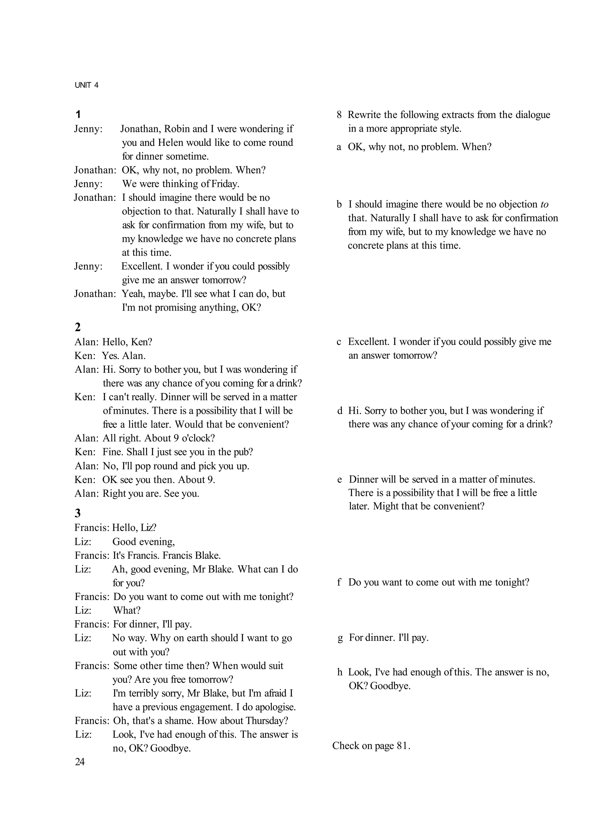 UNIT 4


1                                                         8 Rewrite the following extracts from the dialogue
Jenny:    Jonathan, Robin and I were wondering if           in a more appropriate style.
          you and Helen would like to come round          a OK, why not, no problem. When?
          for dinner sometime.
Jonathan: OK, why not, no problem. When?
Jenny:    We were thinking of Friday.
Jonathan: I should imagine there would be no
                                                          b I should imagine there would be no objection to
          objection to that. Naturally I shall have to
                                                            that. Naturally I shall have to ask for confirmation
          ask for confirmation from my wife, but to
                                                            from my wife, but to my knowledge we have no
          my knowledge we have no concrete plans
                                                            concrete plans at this time.
          at this time.
Jenny:    Excellent. I wonder if you could possibly
          give me an answer tomorrow?
Jonathan: Yeah, maybe. I'll see what I can do, but
          I'm not promising anything, OK?
2
Alan: Hello, Ken?                                         c Excellent. I wonder if you could possibly give me
Ken: Yes. Alan.                                             an answer tomorrow?
Alan: Hi. Sorry to bother you, but I was wondering if
      there was any chance of you coming for a drink?
Ken: I can't really. Dinner will be served in a matter
      of minutes. There is a possibility that I will be    d Hi. Sorry to bother you, but I was wondering if
      free a little later. Would that be convenient?         there was any chance of your coming for a drink?
Alan: All right. About 9 o'clock?
Ken: Fine. Shall I just see you in the pub?
Alan: No, I'll pop round and pick you up.
Ken: OK see you then. About 9.                             e Dinner will be served in a matter of minutes.
Alan: Right you are. See you.                                There is a possibility that I will be free a little
                                                             later. Might that be convenient?
3
Francis: Hello, Liz?
Liz:     Good evening,
Francis: It's Francis. Francis Blake.
Liz:     Ah, good evening, Mr Blake. What can I do
         for you?                                         f Do you want to come out with me tonight?
Francis: Do you want to come out with me tonight?
Liz:     What?
Francis: For dinner, I'll pay.
Liz:     No way. Why on earth should I want to go          g For dinner. I'll pay.
         out with you?
Francis: Some other time then? When would suit
                                                           h Look, I've had enough of this. The answer is no,
         you? Are you free tomorrow?
                                                             OK? Goodbye.
Liz:     I'm terribly sorry, Mr Blake, but I'm afraid I
         have a previous engagement. I do apologise.
Francis: Oh, that's a shame. How about Thursday?
Liz:     Look, I've had enough of this. The answer is
         no, OK? Goodbye.                                 Check on page 81.
24
 