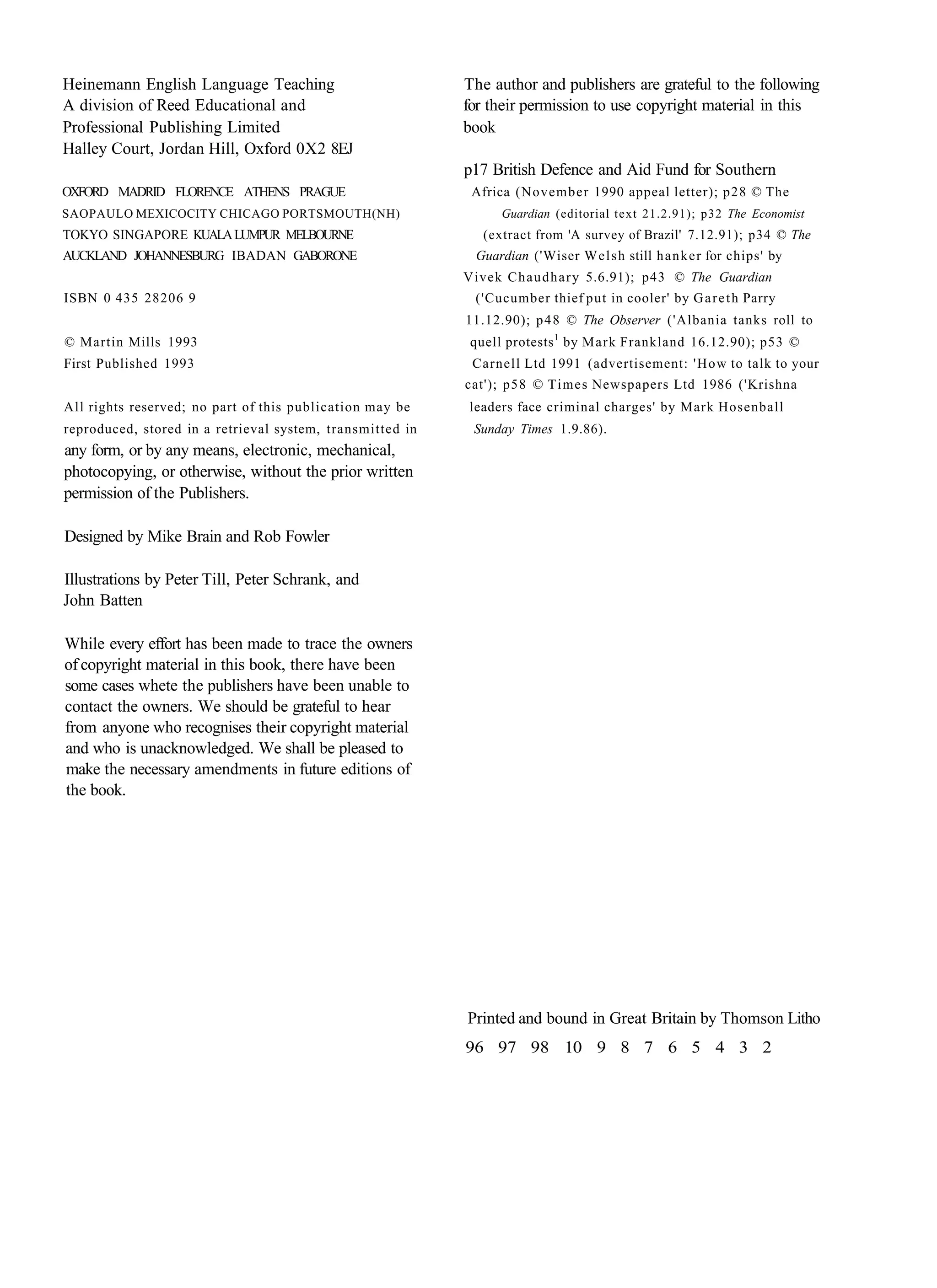 Heinemann English Language Teaching                        The author and publishers are grateful to the following
A division of Reed Educational and                         for their permission to use copyright material in this
Professional Publishing Limited                            book
Halley Court, Jordan Hill, Oxford 0X2 8EJ
                                                           p17 British Defence and Aid Fund for Southern
OXFORD MADRID FLORENCE ATHENS PRAGUE                        Africa (November 1990 appeal letter); p28 © The
SAOPAULO MEXICOCITY CHICAGO PORTSMOUTH(NH)                       Guardian (editorial text 21.2.91); p32 The Economist
TOKYO SINGAPORE KUALA LUMPUR MELBOURNE                        (extract from 'A survey of Brazil' 7.12.91); p34 © The
AUCKLAND JOHANNESBURG IBADAN GABORONE                        Guardian ('Wiser W e l s h still h a n k e r for chips' by
                                                           Vivek C h a u d h a r y 5.6.91); p43 © The Guardian
ISBN 0 435 28206 9                                           ('Cucumber thief put in cooler' by G a r e t h Parry
                                                           11.12.90); p 4 8 © The Observer ('Albania tanks roll to
© Martin Mills 1993                                         quell protests 1 by Mark Frankland 16.12.90); p53 ©
First Published 1993                                        Carnell Ltd 1991 (advertisement: 'How to talk to your
                                                           cat'); p58 © Times Newspapers Ltd 1986 ('Krishna
All rights reserved; no part of this publication may be     leaders face criminal charges' by Mark Hosenball
reproduced, stored in a retrieval system, transmitted in    Sunday Times 1.9.86).
any form, or by any means, electronic, mechanical,
photocopying, or otherwise, without the prior written
permission of the Publishers.

Designed by Mike Brain and Rob Fowler

Illustrations by Peter Till, Peter Schrank, and
John Batten

While every effort has been made to trace the owners
of copyright material in this book, there have been
some cases whete the publishers have been unable to
contact the owners. We should be grateful to hear
from anyone who recognises their copyright material
and who is unacknowledged. We shall be pleased to
make the necessary amendments in future editions of
the book.




                                                           Printed and bound in Great Britain by Thomson Litho
                                                           96 97 98 10 9 8 7 6 5 4 3 2
 