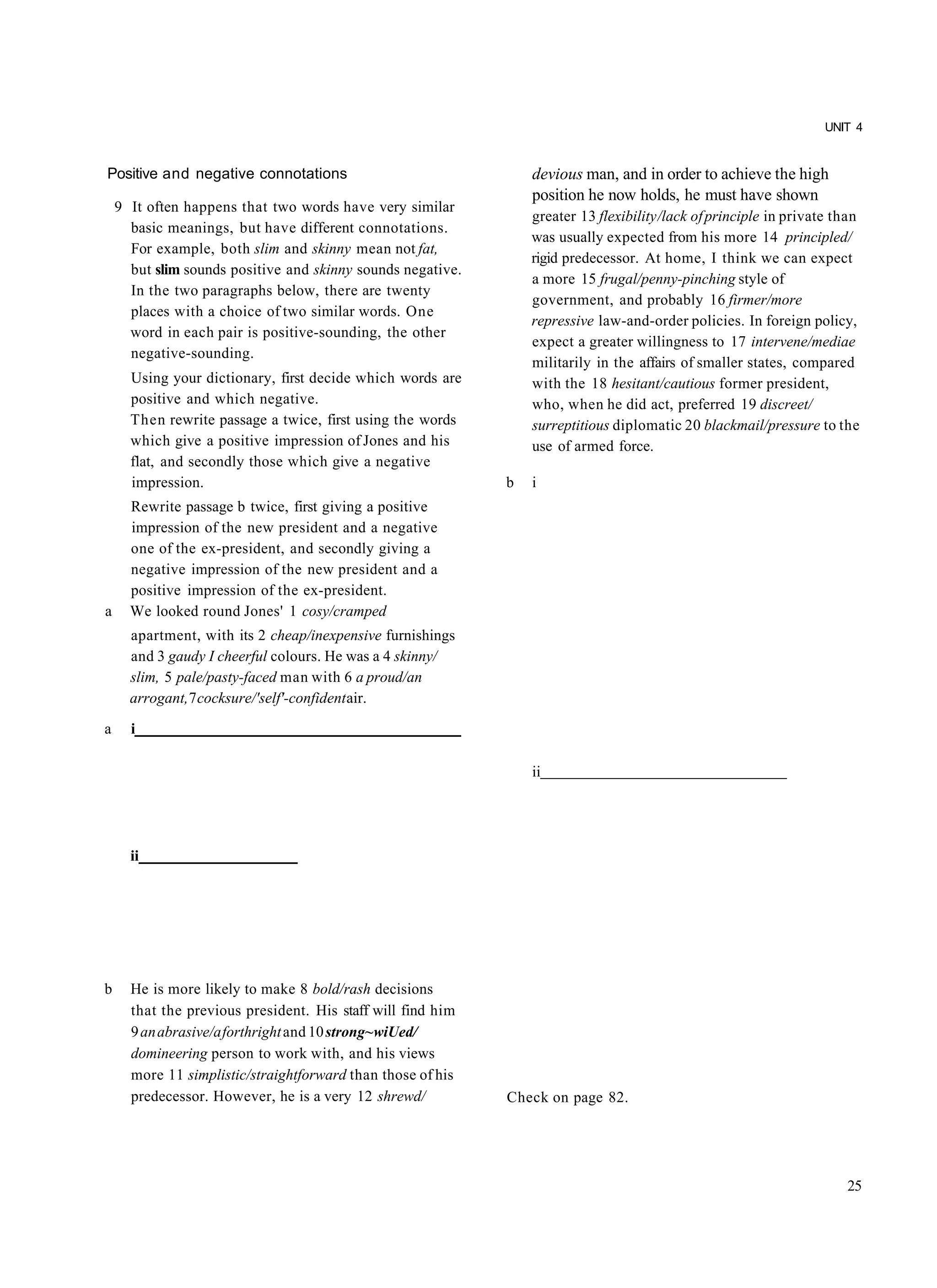 UNIT 4


Positive and negative connotations                               devious man, and in order to achieve the high
                                                                 position he now holds, he must have shown
    9 It often happens that two words have very similar
                                                                 greater 13 flexibility /lack of principle in private than
      basic meanings, but have different connotations.
                                                                 was usually expected from his more 14 principled/
      For example, both slim and skinny mean not fat,
                                                                 rigid predecessor. At home, I think we can expect
      but slim sounds positive and skinny sounds negative.
                                                                 a more 15 frugal/penny-pinching style of
      In the two paragraphs below, there are twenty
                                                                 government, and probably 16 firmer/more
      places with a choice of two similar words. One
                                                                 repressive law-and-order policies. In foreign policy,
      word in each pair is positive-sounding, the other
                                                                 expect a greater willingness to 17 intervene/mediae
      negative-sounding.
                                                                 militarily in the affairs of smaller states, compared
      Using your dictionary, first decide which words are        with the 18 hesitant/cautious former president,
      positive and which negative.                               who, when he did act, preferred 19 discreet/
      Then rewrite passage a twice, first using the words        surreptitious diplomatic 20 blackmail/pressure to the
      which give a positive impression of Jones and his          use of armed force.
      flat, and secondly those which give a negative
      impression.                                            b   i
      Rewrite passage b twice, first giving a positive
      impression of the new president and a negative
      one of the ex-president, and secondly giving a
      negative impression of the new president and a
      positive impression of the ex-president.
a     We looked round Jones' 1 cosy/cramped
      apartment, with its 2 cheap/inexpensive furnishings
      and 3 gaudy I cheerful colours. He was a 4 skinny/
      slim, 5 pale/pasty-faced man with 6 a proud/an
      arrogant, 7 cocksure/'self'-confident air.

a     i

                                                                 ii




      ii




b     He is more likely to make 8 bold/rash decisions
      that the previous president. His staff will find him
      9 an abrasive/a forthright and 10 strong~wiUed/
      domineering person to work with, and his views
      more 11 simplistic/straightforward than those of his
      predecessor. However, he is a very 12 shrewd/          Check on page 82.




                                                                                                                       25
 