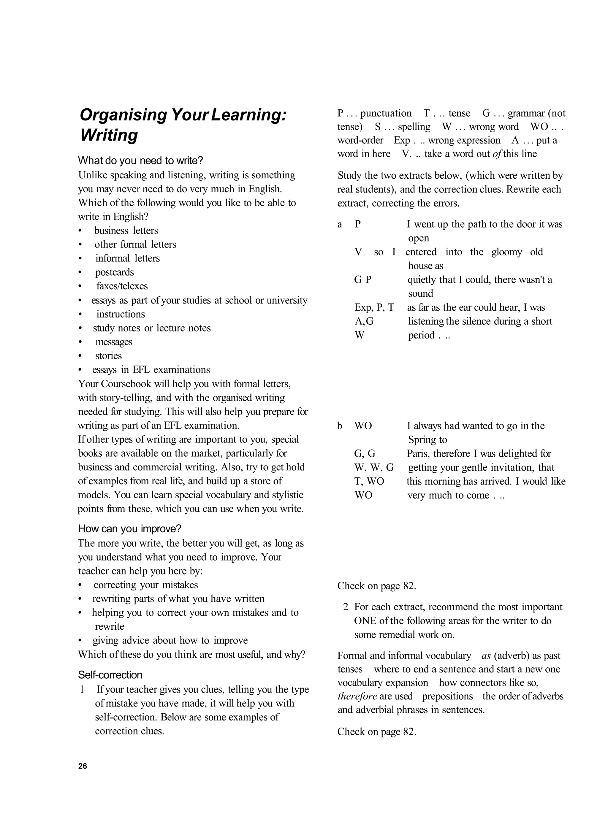 Organising Your Learning:                                  P . . . punctuation T . .. tense G . . . grammar (not
                                                           tense) S . . . spelling W . . . wrong word WO .. .
Writing                                                    word-order Exp . .. wrong expression A . . . put a
                                                           word in here V. .. take a word out of this line
What do you need to write?
Unlike speaking and listening, writing is something        Study the two extracts below, (which were written by
you may never need to do very much in English.             real students), and the correction clues. Rewrite each
Which of the following would you like to be able to        extract, correcting the errors.
write in English?
                                                           a     P         I went up the path to the door it was
• business letters
                                                                           open
• other formal letters
                                                                 V so I entered into the gloomy old
• informal letters
                                                                           house as
• postcards
                                                                 GP        quietly that I could, there wasn't a
• faxes/telexes
                                                                           sound
• essays as part of your studies at school or university
                                                                 Exp, P, T as far as the ear could hear, I was
• instructions
                                                                 A, G      listening the silence during a short
• study notes or lecture notes
                                                                 W         period . ..
• messages
• stories
• essays in EFL examinations
Your Coursebook will help you with formal letters,
with story-telling, and with the organised writing
needed for studying. This will also help you prepare for
writing as part of an EFL examination.                     b     WO          I always had wanted to go in the
If other types of writing are important to you, special                       Spring to
books are available on the market, particularly for              G, G        Paris, therefore I was delighted for
business and commercial writing. Also, try to get hold           W, W, G      getting your gentle invitation, that
of examples from real life, and build up a store of              T, WO       this morning has arrived. I would like
models. You can learn special vocabulary and stylistic           WO          very much to come . ..
points from these, which you can use when you write.
How can you improve?
The more you write, the better you will get, as long as
you understand what you need to improve. Your
teacher can help you here by:
• correcting your mistakes                                 Check on page 82.
• rewriting parts of what you have written
                                                               2 For each extract, recommend the most important
• helping you to correct your own mistakes and to
                                                                 ONE of the following areas for the writer to do
    rewrite
                                                                 some remedial work on.
• giving advice about how to improve
Which of these do you think are most useful, and why?      Formal and informal vocabulary as (adverb) as past
                                                           tenses where to end a sentence and start a new one
Self-correction
                                                           vocabulary expansion how connectors like so,
1 If your teacher gives you clues, telling you the type
                                                           therefore are used prepositions the order of adverbs
    of mistake you have made, it will help you with
                                                           and adverbial phrases in sentences.
    self-correction. Below are some examples of
    correction clues.                                      Check on page 82.


26
 