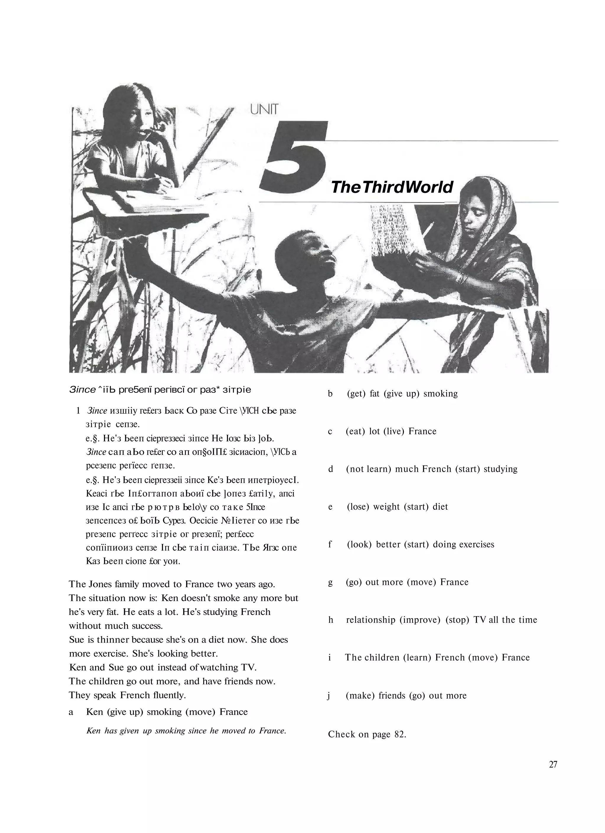 The Third World




Зіпсе ^іїЬ рге5епї регівсї ог раз* зітріе                       b     (get) fat (give up) smoking
    1 Зіпсе изшііу ге£егз Ьаск Со разе Сіте УІСН сЬе разе
      зітріе сепзе.
                                                                c    (eat) lot (live) France
      е.§. Не'з Ьееп сіергеззесі зіпсе Не Іозс Ьіз ]оЬ.
      Зіпсе сап аЬо ге£ег со ап оп§оІП£ зісиасіоп, УІСЬ а
      рсезепс регїесс ґепзе.                                    d    (not learn) much French (start) studying
      е.§. Не'з Ьееп сіергеззеіі зіпсе Ке'з Ьееп ипетріоуесІ.
      Кеасі ґЬе Іп£огтапоп аЬоиї сЬе ]опез £аті1у, апсі
      изе Іс апсі гЬе р ю т р в Ье1оу со т а к е 5Іпсе         e     (lose) weight (start) diet
      зепсепсез о£ ЬоїЬ Сурез. Оесісіе №Ііетег со изе гЬе
      ргезепс регґесс зітріе ог ргезепї; рег£есс
      сопїіпиоиз сепзе Іп сЬе т а і п сіаизе. ТЬе Ягзс опе      f     (look) better (start) doing exercises
      Каз Ьееп сіопе £ог уои.

The Jones family moved to France two years ago.                 g    (go) out more (move) France
The situation now is: Ken doesn't smoke any more but
he's very fat. He eats a lot. He's studying French
                                                                h    relationship (improve) (stop) TV all the time
without much success.
Sue is thinner because she's on a diet now. She does
more exercise. She's looking better.                            i    The children (learn) French (move) France
Ken and Sue go out instead of watching TV.
The children go out more, and have friends now.
They speak French fluently.                                     j    (make) friends (go) out more
a     Ken (give up) smoking (move) France
      Ken has given up smoking since he moved to France.        Check on page 82.


                                                                                                                     27
 