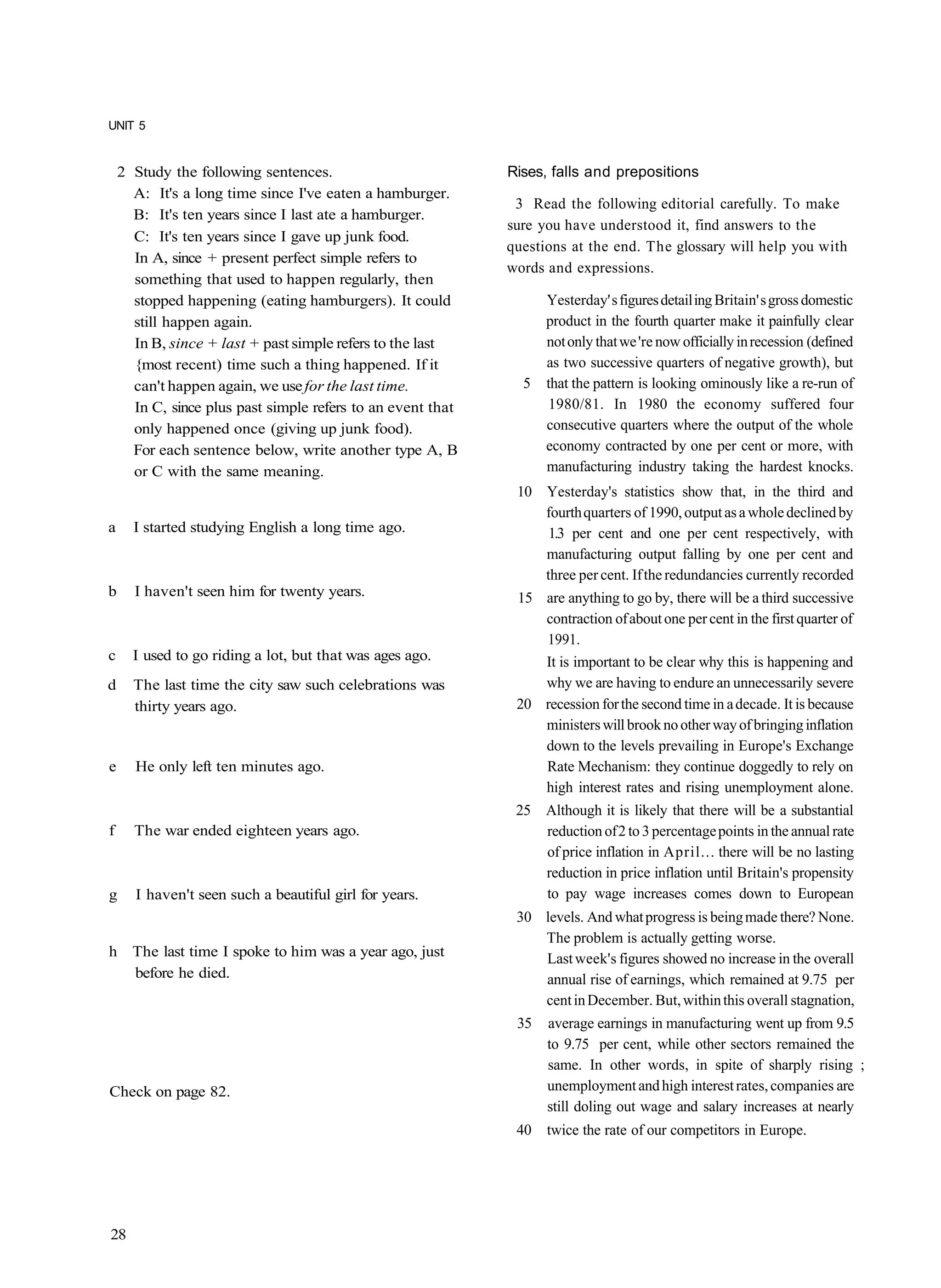 UNIT 5


    2 Study the following sentences.                         Rises, falls and prepositions
      A: It's a long time since I've eaten a hamburger.
                                                              3 Read the following editorial carefully. To make
      B: It's ten years since I last ate a hamburger.
                                                             sure you have understood it, find answers to the
      C: It's ten years since I gave up junk food.
                                                             questions at the end. The glossary will help you with
      In A, since + present perfect simple refers to
                                                             words and expressions.
      something that used to happen regularly, then
      stopped happening (eating hamburgers). It could              Yesterday' s figures detail ing Britain' s gross domestic
      still happen again.                                          product in the fourth quarter make it painfully clear
      In B, since + last + past simple refers to the last          not only that we 're now officially in recession (defined
      {most recent) time such a thing happened. If it              as two successive quarters of negative growth), but
      can't happen again, we use for the last time.            5   that the pattern is looking ominously like a re-run of
      In C, since plus past simple refers to an event that         1980/81. In 1980 the economy suffered four
      only happened once (giving up junk food).                    consecutive quarters where the output of the whole
      For each sentence below, write another type A, B             economy contracted by one per cent or more, with
      or C with the same meaning.                                  manufacturing industry taking the hardest knocks.
                                                              10 Yesterday's statistics show that, in the third and
                                                                 fourth quarters of 1990, output as a whole declined by
a     I started studying English a long time ago.                 1.3 per cent and one per cent respectively, with
                                                                 manufacturing output falling by one per cent and
                                                                 three per cent. If the redundancies currently recorded
b     I haven't seen him for twenty years.                    15 are anything to go by, there will be a third successive
                                                                 contraction of about one per cent in the first quarter of
                                                                 1991.
c     I used to go riding a lot, but that was ages ago.          It is important to be clear why this is happening and
d     The last time the city saw such celebrations was           why we are having to endure an unnecessarily severe
      thirty years ago.                                       20 recession for the second time in a decade. It is because
                                                                 ministers will brook no other way of bringing inflation
                                                                 down to the levels prevailing in Europe's Exchange
e     He only left ten minutes ago.                              Rate Mechanism: they continue doggedly to rely on
                                                                 high interest rates and rising unemployment alone.
                                                              25 Although it is likely that there will be a substantial
f     The war ended eighteen years ago.                          reduction of 2 to 3 percentage points in the annual rate
                                                                 of price inflation in April... there will be no lasting
                                                                 reduction in price inflation until Britain's propensity
g     I haven't seen such a beautiful girl for years.            to pay wage increases comes down to European
                                                              30 levels. And what progress is being made there? None.
                                                                 The problem is actually getting worse.
h The last time I spoke to him was a year ago, just              Last week's figures showed no increase in the overall
  before he died.                                                annual rise of earnings, which remained at 9.75 per
                                                                 cent in December. But, within this overall stagnation,
                                                              35   average earnings in manufacturing went up from 9.5
                                                                   to 9.75 per cent, while other sectors remained the
                                                                   same. In other words, in spite of sharply rising ;
Check on page 82.                                                  unemployment and high interest rates, companies are
                                                                   still doling out wage and salary increases at nearly
                                                              40   twice the rate of our competitors in Europe.




28
 