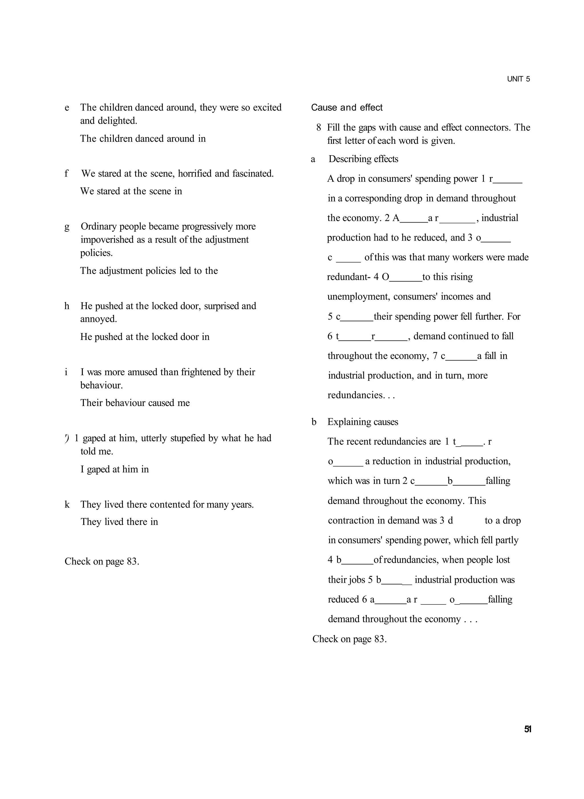 UNIT 5


e   The children danced around, they were so excited    Cause and effect
    and delighted.
                                                            8 Fill the gaps with cause and effect connectors. The
    The children danced around in                             first letter of each word is given.
                                                        a      Describing effects
f   We stared at the scene, horrified and fascinated.         A drop in consumers' spending power 1 r
    We stared at the scene in
                                                              in a corresponding drop in demand throughout
                                                              the economy. 2 A            a r _______ , industrial
g   Ordinary people became progressively more
    impoverished as a result of the adjustment                production had to he reduced, and 3 o
    policies.                                                 c _____ of this was that many workers were made
    The adjustment policies led to the
                                                              redundant- 4 O             to this rising
                                                              unemployment, consumers' incomes and
h   He pushed at the locked door, surprised and
    annoyed.                                                  5c          their spending power fell further. For
    He pushed at the locked door in                           6t          r          , demand continued to fall
                                                              throughout the economy, 7 c                 a fall in
i   I was more amused than frightened by their                industrial production, and in turn, more
    behaviour.
                                                              redundancies. . .
    Their behaviour caused me
                                                        b     Explaining causes
') 1 gaped at him, utterly stupefied by what he had           The recent redundancies are 1 t_             .r
    told me.
                                                              o______ a reduction in industrial production,
    I gaped at him in
                                                              which was in turn 2 c            b            falling

k   They lived there contented for many years.                demand throughout the economy. This

    They lived there in                                       contraction in demand was 3 d                 to a drop
                                                              in consumers' spending power, which fell partly

Check on page 83.                                             4b          of redundancies, when people lost
                                                              their jobs 5 b        __ industrial production was
                                                              reduced 6 a            a r _____ o_            falling
                                                              demand throughout the economy . . .
                                                        Check on page 83.




                                                                                                                        51
 