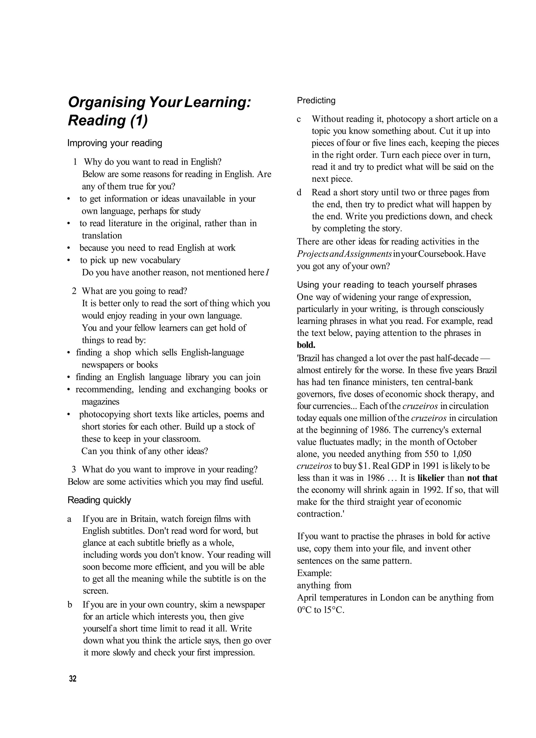 Organising Your Learning:                                   Predicting

Reading (1)                                                 c   Without reading it, photocopy a short article on a
                                                                topic you know something about. Cut it up into
Improving your reading                                          pieces of four or five lines each, keeping the pieces
                                                                in the right order. Turn each piece over in turn,
 1 Why do you want to read in English?
                                                                read it and try to predict what will be said on the
   Below are some reasons for reading in English. Are           next piece.
   any of them true for you?
                                                            d Read a short story until two or three pages from
• to get information or ideas unavailable in your
                                                                the end, then try to predict what will happen by
   own language, perhaps for study
                                                                the end. Write you predictions down, and check
• to read literature in the original, rather than in
                                                                by completing the story.
   translation
                                                            There are other ideas for reading activities in the
• because you need to read English at work
                                                            Projects and Assignments in your Coursebook. Have
• to pick up new vocabulary
                                                            you got any of your own?
   Do you have another reason, not mentioned here I
                                                            Using your reading to teach yourself phrases
 2 What are you going to read?
                                                            One way of widening your range of expression,
    It is better only to read the sort of thing which you
                                                            particularly in your writing, is through consciously
    would enjoy reading in your own language.
                                                            learning phrases in what you read. For example, read
    You and your fellow learners can get hold of
                                                            the text below, paying attention to the phrases in
    things to read by:                                      bold.
• finding a shop which sells English-language
                                                            'Brazil has changed a lot over the past half-decade —
    newspapers or books
                                                            almost entirely for the worse. In these five years Brazil
• finding an English language library you can join
                                                            has had ten finance ministers, ten central-bank
• recommending, lending and exchanging books or             governors, five doses of economic shock therapy, and
    magazines                                               four currencies... Each of the cruzeiros in circulation
• photocopying short texts like articles, poems and         today equals one million of the cruzeiros in circulation
    short stories for each other. Build up a stock of       at the beginning of 1986. The currency's external
    these to keep in your classroom.                        value fluctuates madly; in the month of October
    Can you think of any other ideas?                       alone, you needed anything from 550 to 1,050
 3 What do you want to improve in your reading?             cruzeiros to buy $1. Real GDP in 1991 is likely to be
Below are some activities which you may find useful.        less than it was in 1986 . . . It is likelier than not that
                                                            the economy will shrink again in 1992. If so, that will
Reading quickly                                             make for the third straight year of economic
                                                            contraction.'
a    If you are in Britain, watch foreign films with
     English subtitles. Don't read word for word, but
                                                            If you want to practise the phrases in bold for active
     glance at each subtitle briefly as a whole,
                                                            use, copy them into your file, and invent other
     including words you don't know. Your reading will
                                                            sentences on the same pattern.
     soon become more efficient, and you will be able
                                                            Example:
     to get all the meaning while the subtitle is on the
                                                            anything from
     screen.
                                                            April temperatures in London can be anything from
b    If you are in your own country, skim a newspaper
                                                            0°C to l5°C.
     for an article which interests you, then give
     yourself a short time limit to read it all. Write
     down what you think the article says, then go over
     it more slowly and check your first impression.

32
 