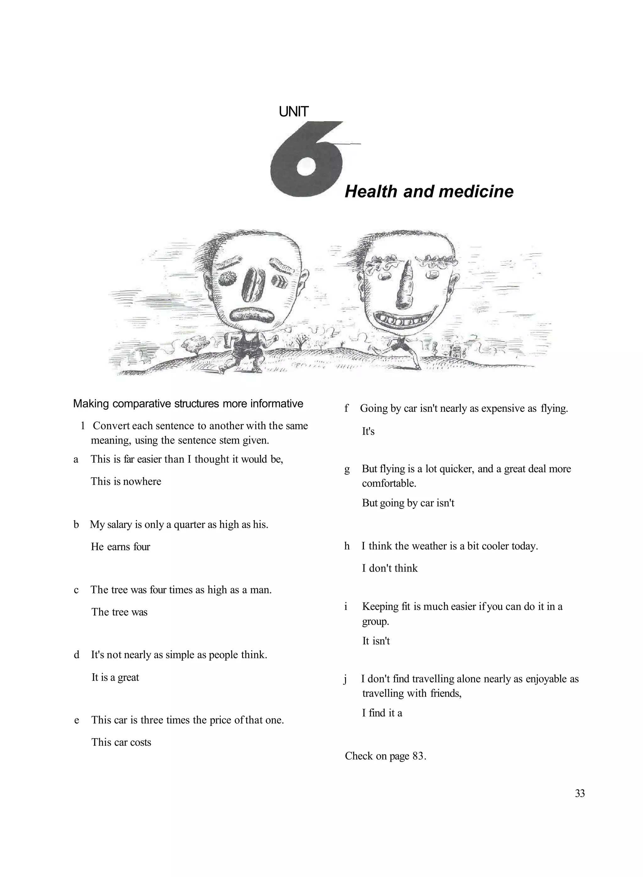 UNIT




                                                          Health and medicine




Making comparative structures more informative            f   Going by car isn't nearly as expensive as flying.
    1 Convert each sentence to another with the same          It's
      meaning, using the sentence stem given.
a     This is far easier than I thought it would be,
                                                          g   But flying is a lot quicker, and a great deal more
      This is nowhere                                         comfortable.
                                                              But going by car isn't
b My salary is only a quarter as high as his.
      He earns four                                       h   I think the weather is a bit cooler today.
                                                              I don't think
c     The tree was four times as high as a man.
      The tree was                                        i   Keeping fit is much easier if you can do it in a
                                                              group.
                                                              It isn't
d     It's not nearly as simple as people think.
      It is a great                                       j   I don't find travelling alone nearly as enjoyable as
                                                              travelling with friends,
                                                              I find it a
e     This car is three times the price of that one.
      This car costs
                                                          Check on page 83.


                                                                                                                   33
 