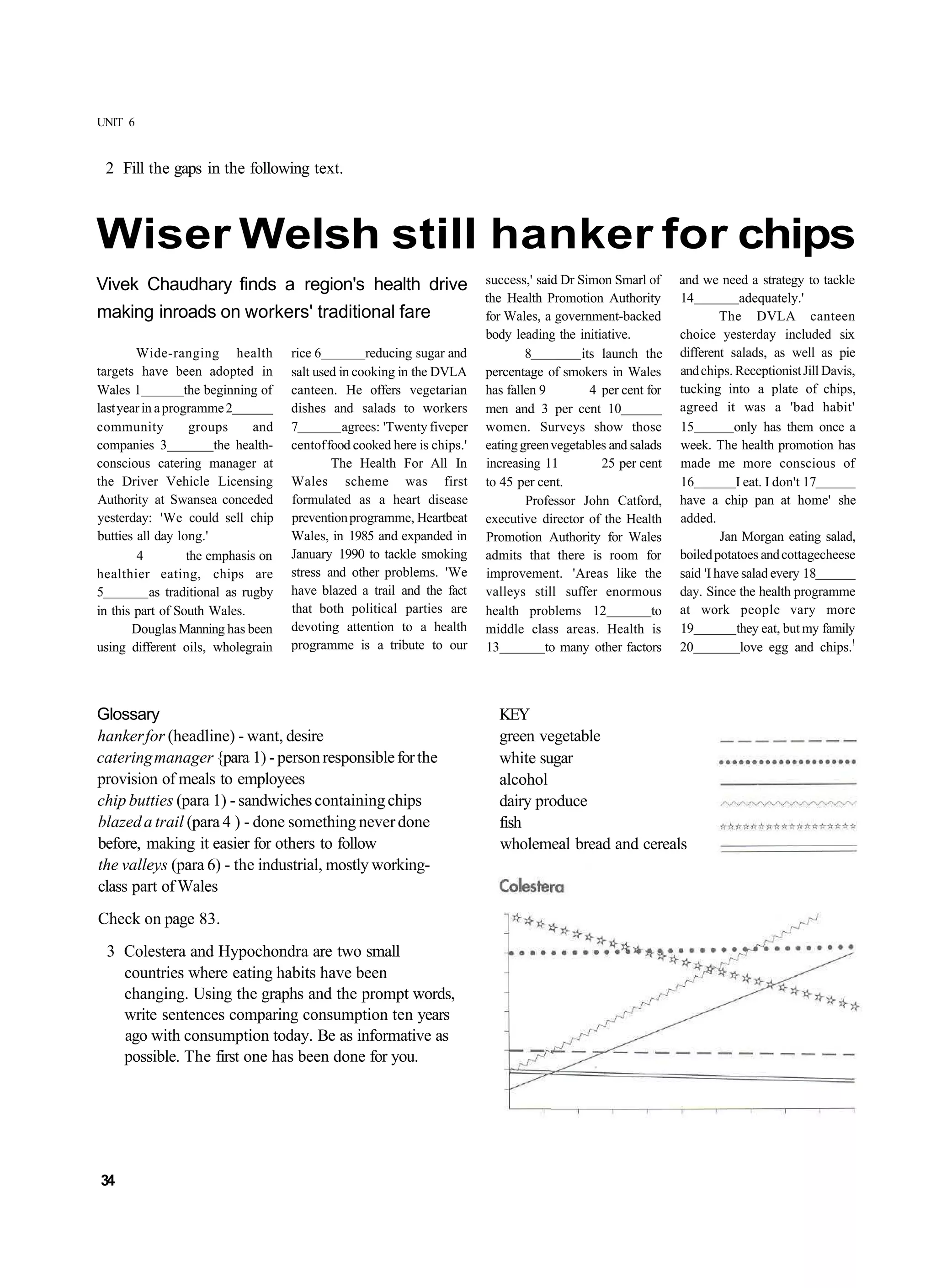 UNIT 6


 2 Fill the gaps in the following text.



Wiser Welsh still hanker for chips
Vivek Chaudhary finds a region's health drive                               success,' said Dr Simon Smarl of      and we need a strategy to tackle
                                                                            the Health Promotion Authority        14           adequately.'
making inroads on workers' traditional fare                                 for Wales, a government-backed                 The DVLA canteen
                                                                            body leading the initiative.          choice yesterday included six
        Wide-ranging health            rice 6         reducing sugar and            8          its launch the     different salads, as well as pie
targets have been adopted in           salt used in cooking in the DVLA     percentage of smokers in Wales        and chips. Receptionist Jill Davis,
Wales 1            the beginning of    canteen. He offers vegetarian        has fallen 9         4 per cent for   tucking into a plate of chips,
last year in a programme 2             dishes and salads to workers         men and 3 per cent 10                 agreed it was a 'bad habit'
community            groups     and    7          agrees: 'Twenty fiveper   women. Surveys show those             15         only has them once a
companies 3              the health-   centof food cooked here is chips.'   eating green vegetables and salads    week. The health promotion has
conscious catering manager at                  The Health For All In        increasing 11          25 per cent    made me more conscious of
the Driver Vehicle Licensing           Wales scheme was first               to 45 per cent.                       16          I eat. I don't 17
Authority at Swansea conceded          formulated as a heart disease                Professor John Catford,       have a chip pan at home' she
yesterday: 'We could sell chip         prevention programme, Heartbeat      executive director of the Health      added.
butties all day long.'                 Wales, in 1985 and expanded in       Promotion Authority for Wales                  Jan Morgan eating salad,
        4           the emphasis on    January 1990 to tackle smoking       admits that there is room for         boiled potatoes and cottagecheese
healthier eating, chips are            stress and other problems. 'We       improvement. 'Areas like the          said 'I have salad every 18
5           as traditional as rugby    have blazed a trail and the fact     valleys still suffer enormous         day. Since the health programme
in this part of South Wales.           that both political parties are      health problems 12               to   at work people vary more
       Douglas Manning has been        devoting attention to a health       middle class areas. Health is         19          they eat, but my family
using different oils, wholegrain       programme is a tribute to our        13          to many other factors     20           love egg and chips.!



Glossary                                                                      KEY
hanker for (headline) - want, desire                                          green vegetable
catering manager {para 1) - person responsible for the                        white sugar
provision of meals to employees                                               alcohol
chip butties (para 1) - sandwiches containing chips                           dairy produce
blazed a trail (para 4 ) - done something never done                          fish
before, making it easier for others to follow                                 wholemeal bread and cereals
the valleys (para 6) - the industrial, mostly working-
class part of Wales
Check on page 83.
  3 Colestera and Hypochondra are two small
    countries where eating habits have been
    changing. Using the graphs and the prompt words,
    write sentences comparing consumption ten years
    ago with consumption today. Be as informative as
    possible. The first one has been done for you.




34
 