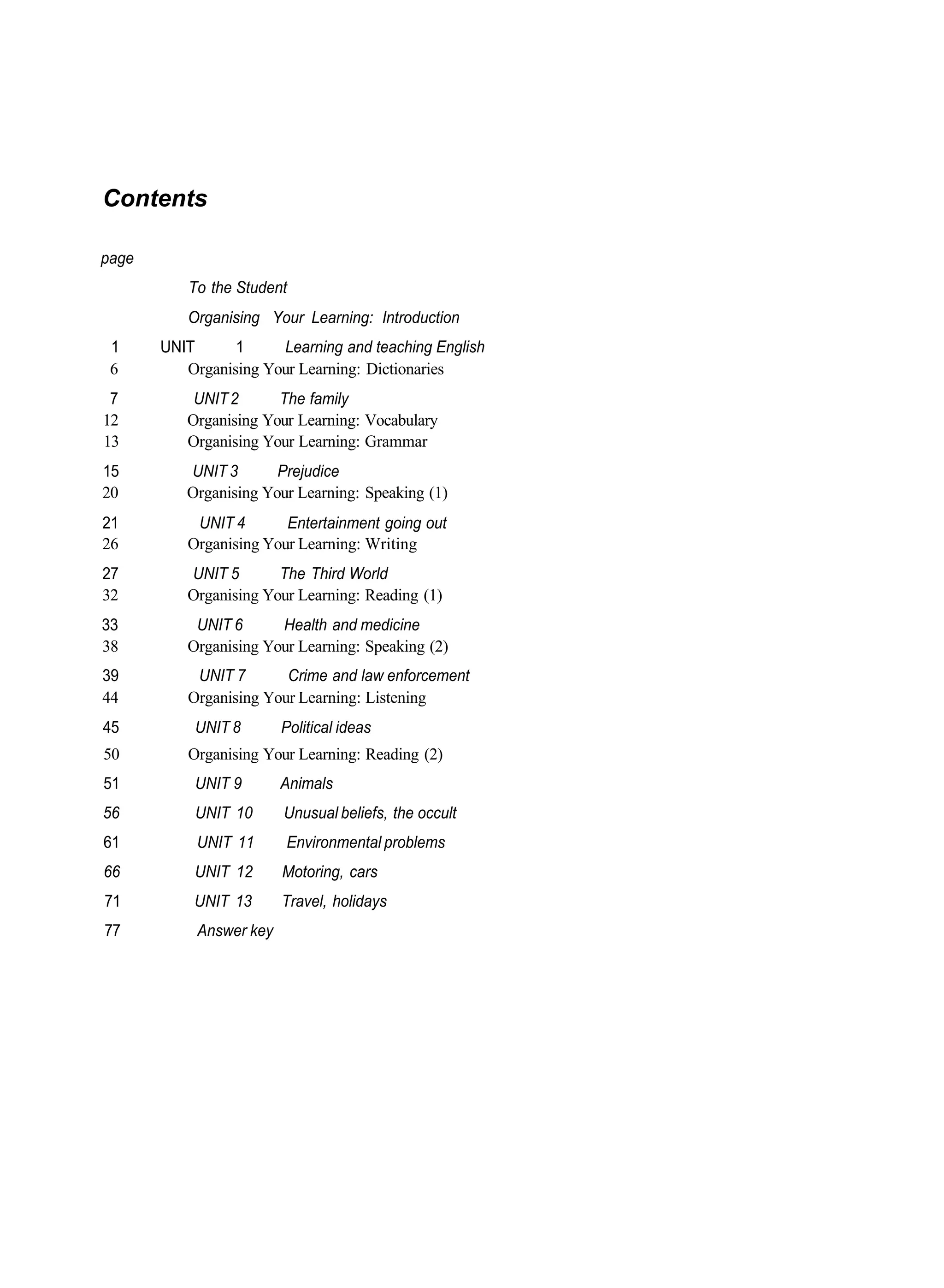 Contents

page
          To the Student
          Organising Your Learning: Introduction
 1     UNIT      1     Learning and teaching English
 6        Organising Your Learning: Dictionaries
 7         UNIT 2      The family
12        Organising Your Learning: Vocabulary
13        Organising Your Learning: Grammar
15        UNIT 3       Prejudice
20        Organising Your Learning: Speaking (1)
21         UNIT 4       Entertainment going out
26        Organising Your Learning: Writing
27        UNIT 5       The Third World
32        Organising Your Learning: Reading (1)
33         UNIT 6      Health and medicine
38        Organising Your Learning: Speaking (2)
39         UNIT 7       Crime and law enforcement
44        Organising Your Learning: Listening
45         UNIT 8        Political ideas
50        Organising Your Learning: Reading (2)
51         UNIT 9        Animals
56         UNIT 10       Unusual beliefs, the occult
61          UNIT 11      Environmental problems
66         UNIT 12       Motoring, cars
71         UNIT 13       Travel, holidays
77          Answer key
 
