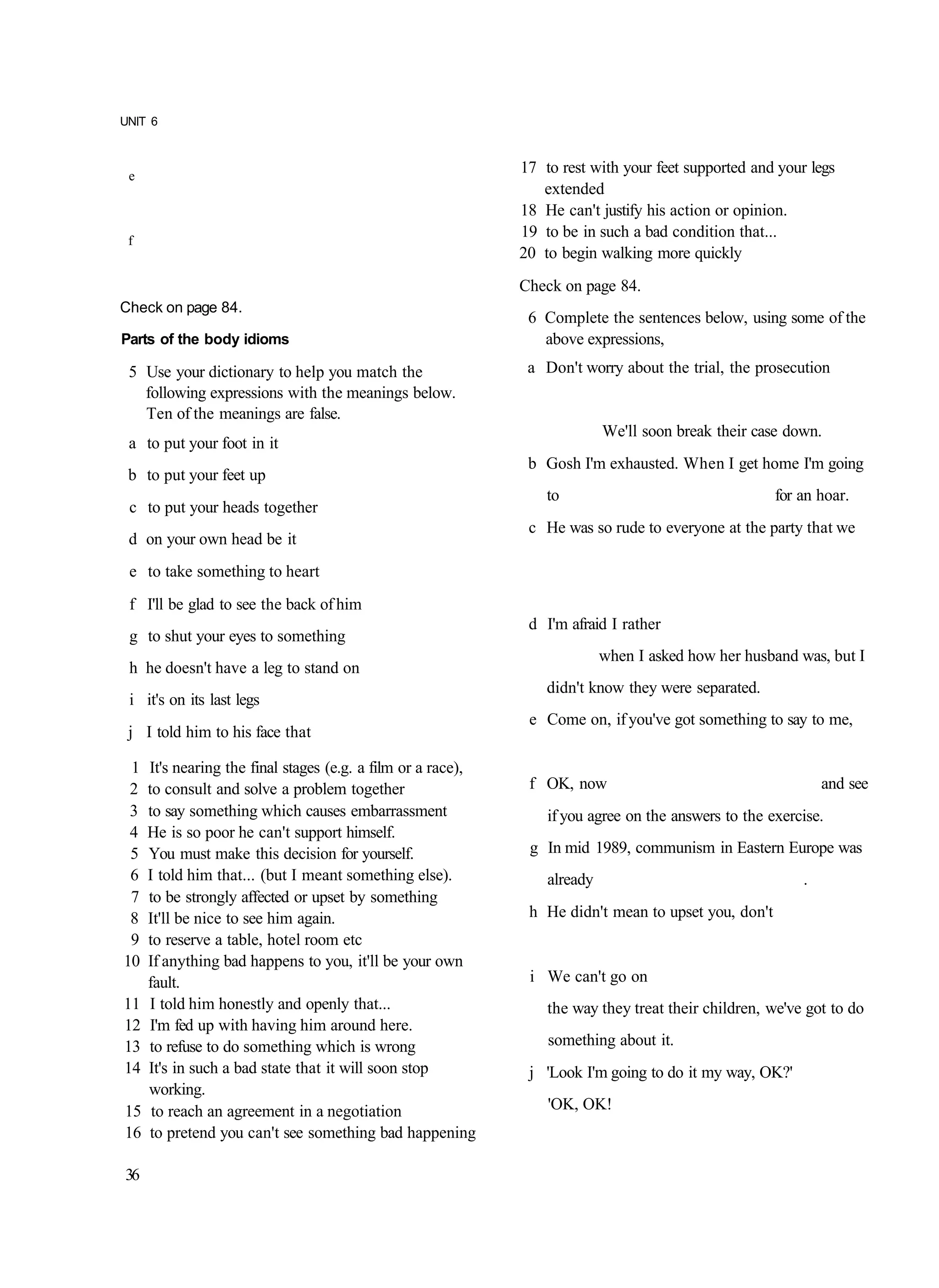 UNIT 6



 e
                                                              17 to rest with your feet supported and your legs
                                                                 extended
                                                              18 He can't justify his action or opinion.
 f
                                                              19 to be in such a bad condition that...
                                                              20 to begin walking more quickly
                                                              Check on page 84.
Check on page 84.
                                                               6 Complete the sentences below, using some of the
Parts of the body idioms                                         above expressions,
 5 Use your dictionary to help you match the                   a Don't worry about the trial, the prosecution
   following expressions with the meanings below.
   Ten of the meanings are false.
                                                                            We'll soon break their case down.
 a to put your foot in it
                                                               b Gosh I'm exhausted. When I get home I'm going
 b to put your feet up
                                                                  to                                  for an hoar.
 c to put your heads together
                                                               c He was so rude to everyone at the party that we
 d on your own head be it
 e to take something to heart
 f I'll be glad to see the back of him
                                                               d I'm afraid I rather
 g to shut your eyes to something
                                                                            when I asked how her husband was, but I
 h he doesn't have a leg to stand on
                                                                  didn't know they were separated.
 i it's on its last legs
                                                               e Come on, if you've got something to say to me,
 j I told him to his face that

 1   It's nearing the final stages (e.g. a film or a race),
 2   to consult and solve a problem together                   f OK, now                                      and see
 3   to say something which causes embarrassment                  if you agree on the answers to the exercise.
 4   He is so poor he can't support himself.
 5   You must make this decision for yourself.                 g In mid 1989, communism in Eastern Europe was
 6   I told him that... (but I meant something else).             already                                 .
 7   to be strongly affected or upset by something
 8   It'll be nice to see him again.                           h He didn't mean to upset you, don't
 9   to reserve a table, hotel room etc
10   If anything bad happens to you, it'll be your own
     fault.                                                    i We can't go on
11   I told him honestly and openly that...                       the way they treat their children, we've got to do
12   I'm fed up with having him around here.
13   to refuse to do something which is wrong                     something about it.
14   It's in such a bad state that it will soon stop           j 'Look I'm going to do it my way, OK?'
     working.
15    to reach an agreement in a negotiation                      'OK, OK!
16   to pretend you can't see something bad happening

36
 