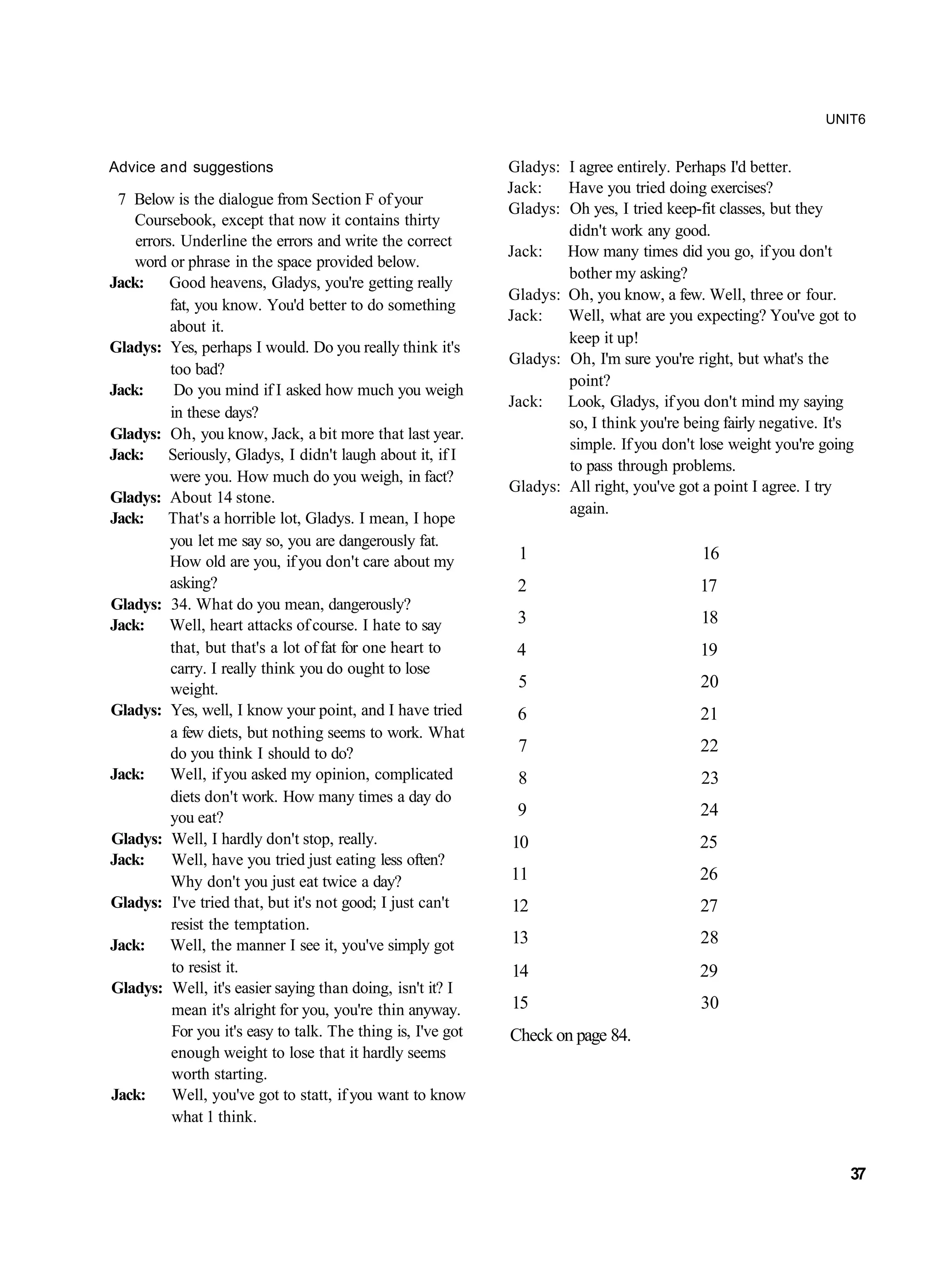 UNIT6


Advice and suggestions                                        Gladys: I agree entirely. Perhaps I'd better.
                                                              Jack:   Have you tried doing exercises?
 7 Below is the dialogue from Section F of your
                                                              Gladys: Oh yes, I tried keep-fit classes, but they
    Coursebook, except that now it contains thirty
                                                                      didn't work any good.
    errors. Underline the errors and write the correct
                                                              Jack:   How many times did you go, if you don't
    word or phrase in the space provided below.
                                                                      bother my asking?
Jack: Good heavens, Gladys, you're getting really
                                                              Gladys: Oh, you know, a few. Well, three or four.
          fat, you know. You'd better to do something
                                                              Jack:   Well, what are you expecting? You've got to
          about it.
                                                                      keep it up!
Gladys: Yes, perhaps I would. Do you really think it's
                                                              Gladys: Oh, I'm sure you're right, but what's the
          too bad?
                                                                      point?
Jack:      Do you mind if I asked how much you weigh
                                                              Jack:   Look, Gladys, if you don't mind my saying
          in these days?
                                                                      so, I think you're being fairly negative. It's
Gladys: Oh, you know, Jack, a bit more that last year.
                                                                      simple. If you don't lose weight you're going
Jack: Seriously, Gladys, I didn't laugh about it, if I
                                                                      to pass through problems.
          were you. How much do you weigh, in fact?
                                                              Gladys: All right, you've got a point I agree. I try
Gladys: About 14 stone.
                                                                      again.
Jack: That's a horrible lot, Gladys. I mean, I hope
          you let me say so, you are dangerously fat.
          How old are you, if you don't care about my          1                            16
          asking?                                              2                           17
Gladys: 34. What do you mean, dangerously?
Jack: Well, heart attacks of course. I hate to say             3                            18
          that, but that's a lot of fat for one heart to       4                           19
          carry. I really think you do ought to lose
          weight.                                              5                           20
Gladys: Yes, well, I know your point, and I have tried         6                           21
          a few diets, but nothing seems to work. What
          do you think I should to do?                         7                           22
Jack:     Well, if you asked my opinion, complicated           8                            23
          diets don't work. How many times a day do
          you eat?                                             9                           24
Gladys: Well, I hardly don't stop, really.                    10                           25
Jack:     Well, have you tried just eating less often?
          Why don't you just eat twice a day?                 11                           26
Gladys: I've tried that, but it's not good; I just can't      12                           27
          resist the temptation.
Jack: Well, the manner I see it, you've simply got            13                           28
          to resist it.                                       14                           29
Gladys: Well, it's easier saying than doing, isn't it? I
          mean it's alright for you, you're thin anyway.      15                           30
          For you it's easy to talk. The thing is, I've got   Check on page 84.
          enough weight to lose that it hardly seems
          worth starting.
Jack:     Well, you've got to statt, if you want to know
          what 1 think.


                                                                                                                   37
 