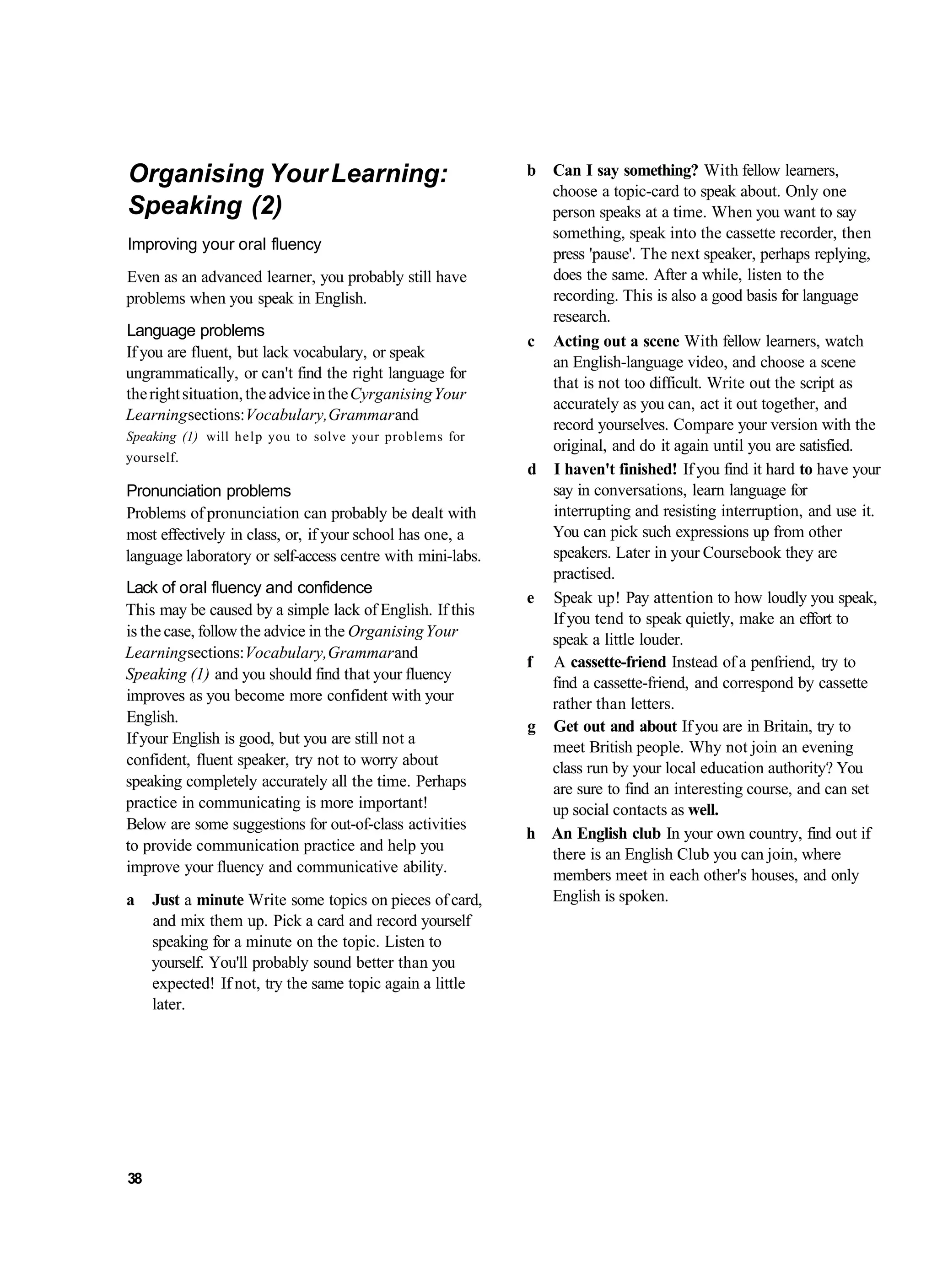 Organising Your Learning:                                   b Can I say something? With fellow learners,
                                                              choose a topic-card to speak about. Only one
Speaking (2)                                                  person speaks at a time. When you want to say
                                                              something, speak into the cassette recorder, then
Improving your oral fluency
                                                              press 'pause'. The next speaker, perhaps replying,
Even as an advanced learner, you probably still have          does the same. After a while, listen to the
problems when you speak in English.                           recording. This is also a good basis for language
                                                              research.
Language problems
                                                            c Acting out a scene With fellow learners, watch
If you are fluent, but lack vocabulary, or speak
                                                              an English-language video, and choose a scene
ungrammatically, or can't find the right language for
                                                              that is not too difficult. Write out the script as
the right situation, the advice in the Cyrganising Your
                                                              accurately as you can, act it out together, and
Learning sections: Vocabulary, Grammar and
                                                              record yourselves. Compare your version with the
Speaking (1) will help you to solve your problems for
                                                              original, and do it again until you are satisfied.
yourself.
                                                            d I haven't finished! If you find it hard to have your
Pronunciation problems                                        say in conversations, learn language for
Problems of pronunciation can probably be dealt with          interrupting and resisting interruption, and use it.
most effectively in class, or, if your school has one, a      You can pick such expressions up from other
language laboratory or self-access centre with mini-labs.     speakers. Later in your Coursebook they are
                                                              practised.
Lack of oral fluency and confidence
                                                            e Speak up! Pay attention to how loudly you speak,
This may be caused by a simple lack of English. If this
                                                              If you tend to speak quietly, make an effort to
is the case, follow the advice in the Organising Your         speak a little louder.
Learning sections: Vocabulary, Grammar and
                                                            f A cassette-friend Instead of a penfriend, try to
Speaking (1) and you should find that your fluency
                                                              find a cassette-friend, and correspond by cassette
improves as you become more confident with your               rather than letters.
English.
                                                            g Get out and about If you are in Britain, try to
If your English is good, but you are still not a
                                                              meet British people. Why not join an evening
confident, fluent speaker, try not to worry about             class run by your local education authority? You
speaking completely accurately all the time. Perhaps          are sure to find an interesting course, and can set
practice in communicating is more important!                  up social contacts as well.
Below are some suggestions for out-of-class activities
                                                            h An English club In your own country, find out if
to provide communication practice and help you
                                                              there is an English Club you can join, where
improve your fluency and communicative ability.               members meet in each other's houses, and only
a    Just a minute Write some topics on pieces of card,       English is spoken.
     and mix them up. Pick a card and record yourself
     speaking for a minute on the topic. Listen to
     yourself. You'll probably sound better than you
     expected! If not, try the same topic again a little
     later.




38
 