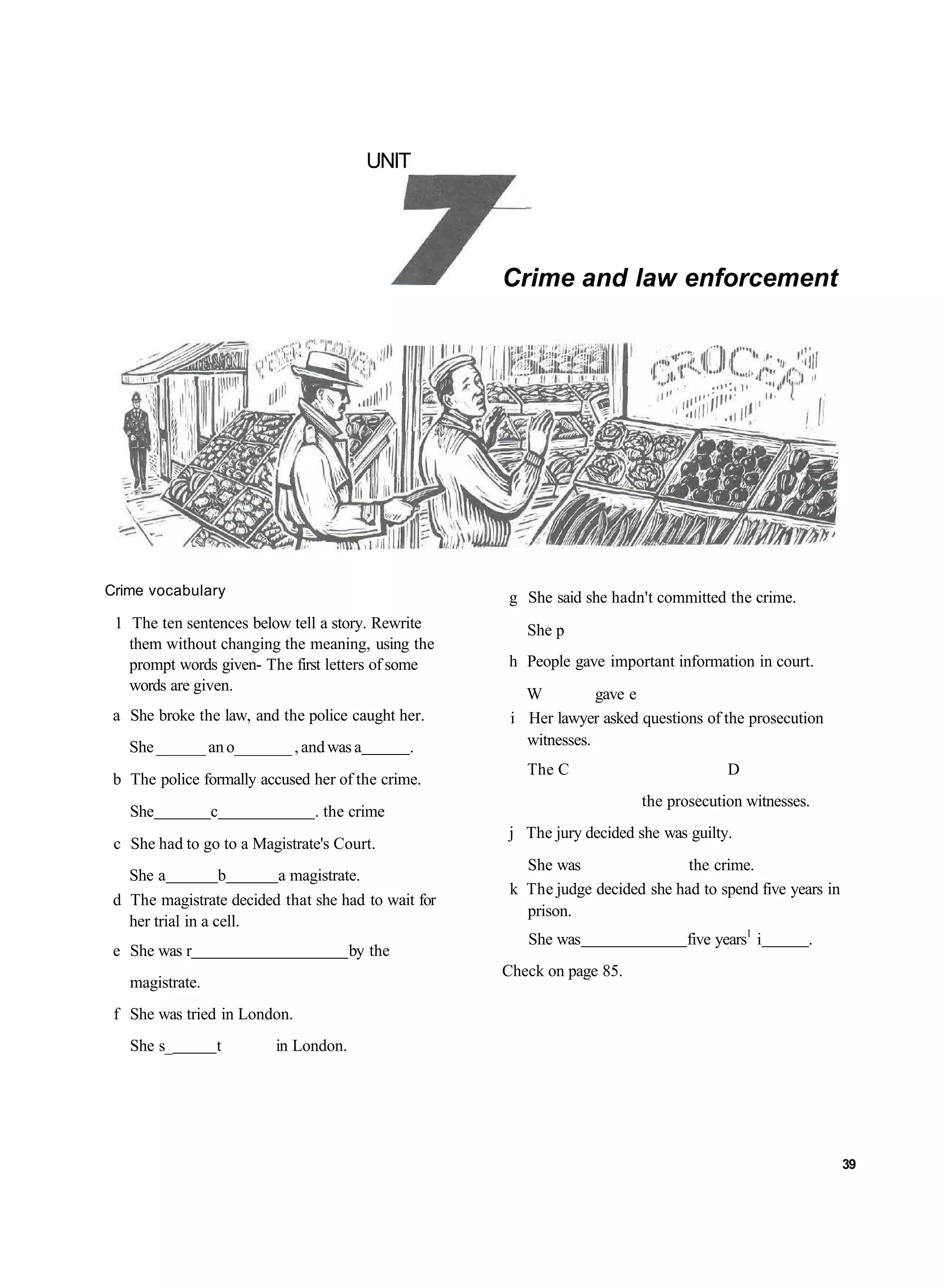 UNIT




                                                     Crime and law enforcement




Crime vocabulary                                     g She said she hadn't committed the crime.
 1 The ten sentences below tell a story. Rewrite        She p
   them without changing the meaning, using the
   prompt words given- The first letters of some     h People gave important information in court.
   words are given.
                                                        W          gave e
 a She broke the law, and the police caught her.      i Her lawyer asked questions of the prosecution
   She ______ an o_______ , and was a          .        witnesses.
                                                        The C                          D
 b The police formally accused her of the crime.
                                                                         the prosecution witnesses.
   She           c             . the crime
                                                     j The jury decided she was guilty.
 c She had to go to a Magistrate's Court.
                                                        She was                 the crime.
   She a           b     a magistrate.
                                                      k The judge decided she had to spend five years in
 d The magistrate decided that she had to wait for
                                                        prison.
   her trial in a cell.
                                                        She was                 five years1 i      .
 e She was r                          by the
                                                     Check on page 85.
   magistrate.
 f She was tried in London.
   She s_        t       in London.




                                                                                                           39
 