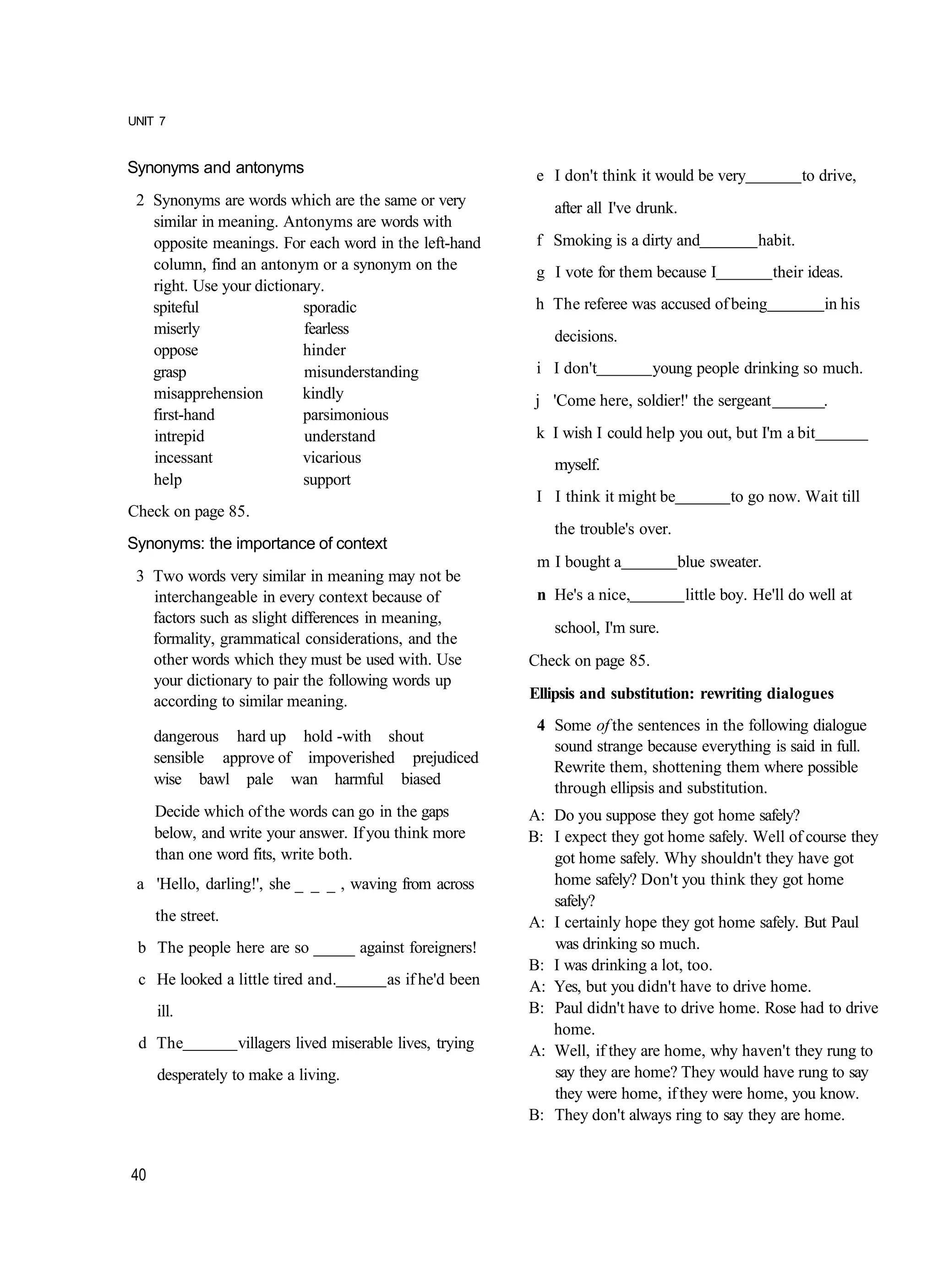UNIT 7


Synonyms and antonyms                                         e I don't think it would be very               to drive,
 2 Synonyms are words which are the same or very                after all I've drunk.
   similar in meaning. Antonyms are words with
   opposite meanings. For each word in the left-hand          f Smoking is a dirty and              habit.
   column, find an antonym or a synonym on the                g I vote for them because I             their ideas.
   right. Use your dictionary.
   spiteful               sporadic                            h The referee was accused of being                in his
   miserly                 fearless                             decisions.
   oppose                 hinder
   grasp                   misunderstanding                   i I don't          young people drinking so much.
   misapprehension        kindly                              j 'Come here, soldier!' the sergeant              .
   first-hand             parsimonious
   intrepid                understand                         k I wish I could help you out, but I'm a bit
   incessant              vicarious                             myself.
   help                   support
                                                              I I think it might be            to go now. Wait till
Check on page 85.
                                                                the trouble's over.
Synonyms: the importance of context
                                                              m I bought a            blue sweater.
 3 Two words very similar in meaning may not be
   interchangeable in every context because of                n He's a nice,            little boy. He'll do well at
   factors such as slight differences in meaning,
                                                                school, I'm sure.
   formality, grammatical considerations, and the
   other words which they must be used with. Use             Check on page 85.
   your dictionary to pair the following words up
   according to similar meaning.                             Ellipsis and substitution: rewriting dialogues
                                                              4 Some of the sentences in the following dialogue
     dangerous hard up hold -with shout
                                                                sound strange because everything is said in full.
     sensible approve of impoverished prejudiced
                                                                Rewrite them, shottening them where possible
     wise bawl pale wan harmful biased
                                                                through ellipsis and substitution.
     Decide which of the words can go in the gaps            A: Do you suppose they got home safely?
     below, and write your answer. If you think more         B: I expect they got home safely. Well of course they
     than one word fits, write both.                            got home safely. Why shouldn't they have got
 a 'Hello, darling!', she _ _ _ , waving from across            home safely? Don't you think they got home
                                                                safely?
     the street.                                             A: I certainly hope they got home safely. But Paul
 b The people here are so _____ against foreigners!             was drinking so much.
                                                             B: I was drinking a lot, too.
 c He looked a little tired and.           as if he'd been   A: Yes, but you didn't have to drive home.
     ill.                                                    B: Paul didn't have to drive home. Rose had to drive
                                                                home.
 d The             villagers lived miserable lives, trying   A: Well, if they are home, why haven't they rung to
     desperately to make a living.                              say they are home? They would have rung to say
                                                                they were home, if they were home, you know.
                                                             B: They don't always ring to say they are home.


40
 