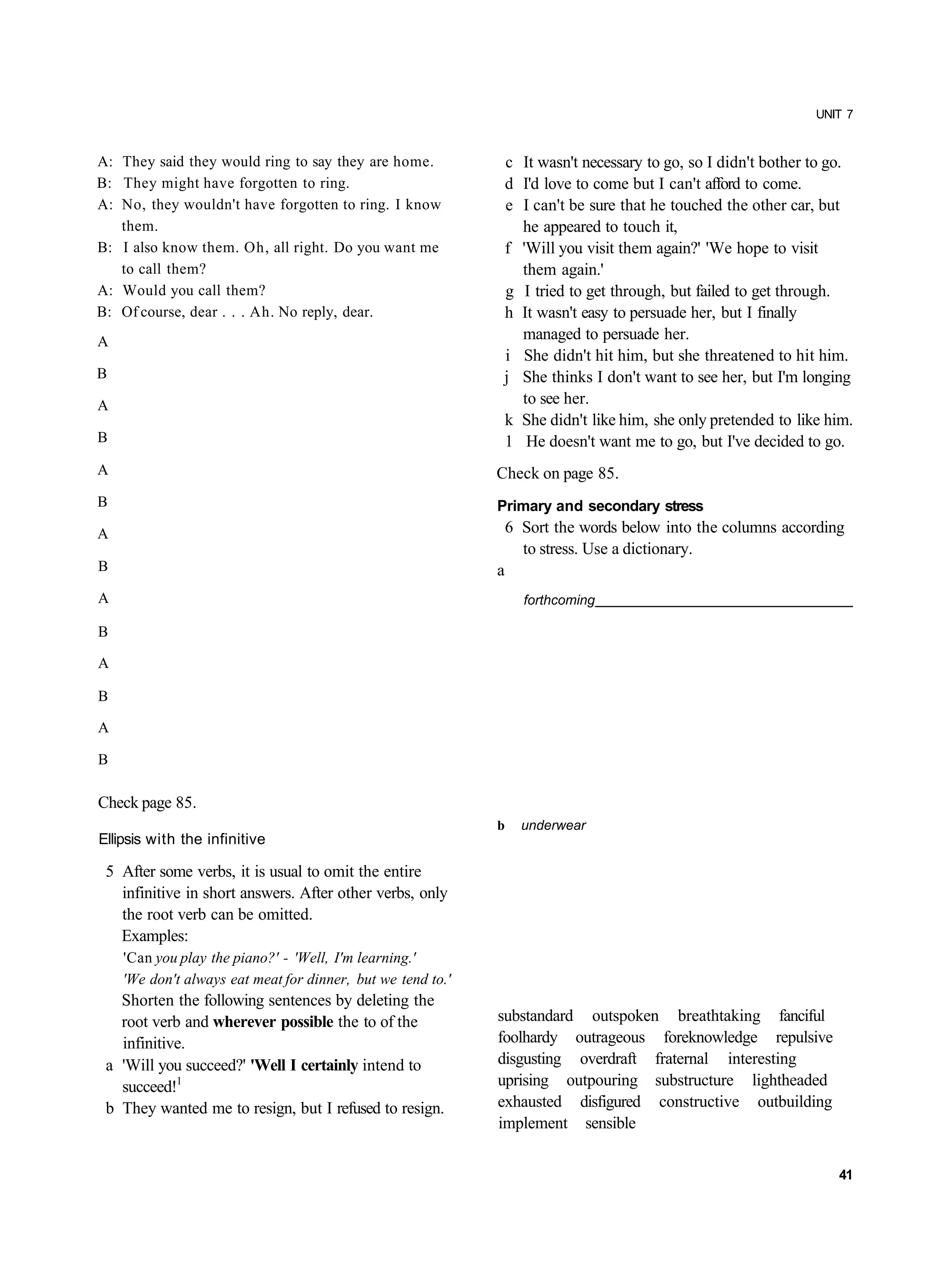 UNIT 7


A: They said they would ring to say they are home.            c It wasn't necessary to go, so I didn't bother to go.
B: They might have forgotten to ring.                         d I'd love to come but I can't afford to come.
A: No, they wouldn't have forgotten to ring. I know           e I can't be sure that he touched the other car, but
   them.                                                        he appeared to touch it,
B: I also know them. Oh, all right. Do you want me            f 'Will you visit them again?' 'We hope to visit
   to call them?                                                them again.'
A: Would you call them?                                       g I tried to get through, but failed to get through.
B: Of course, dear . . . Ah. No reply, dear.                  h It wasn't easy to persuade her, but I finally
A                                                               managed to persuade her.
                                                              i She didn't hit him, but she threatened to hit him.
B                                                             j She thinks I don't want to see her, but I'm longing
A                                                               to see her.
                                                              k She didn't like him, she only pretended to like him.
B                                                             1 He doesn't want me to go, but I've decided to go.
A                                                            Check on page 85.
B                                                            Primary and secondary stress
A                                                                6 Sort the words below into the columns according
                                                                   to stress. Use a dictionary.
B                                                            a
A                                                                  forthcoming

B

A

B

A

B

Check page 85.
                                                             b     underwear
Ellipsis with the infinitive

 5 After some verbs, it is usual to omit the entire
   infinitive in short answers. After other verbs, only
   the root verb can be omitted.
   Examples:
    'Can you play the piano?' - 'Well, I'm learning.'
    'We don't always eat meat for dinner, but we tend to.'
   Shorten the following sentences by deleting the
   root verb and wherever possible the to of the             substandard outspoken breathtaking fanciful
   infinitive.                                               foolhardy outrageous foreknowledge repulsive
 a 'Will you succeed?' 'Well I certainly intend to           disgusting overdraft fraternal interesting
   succeed!1                                                 uprising outpouring substructure lightheaded
 b They wanted me to resign, but I refused to resign.        exhausted disfigured constructive outbuilding
                                                             implement sensible


                                                                                                                 41
 
