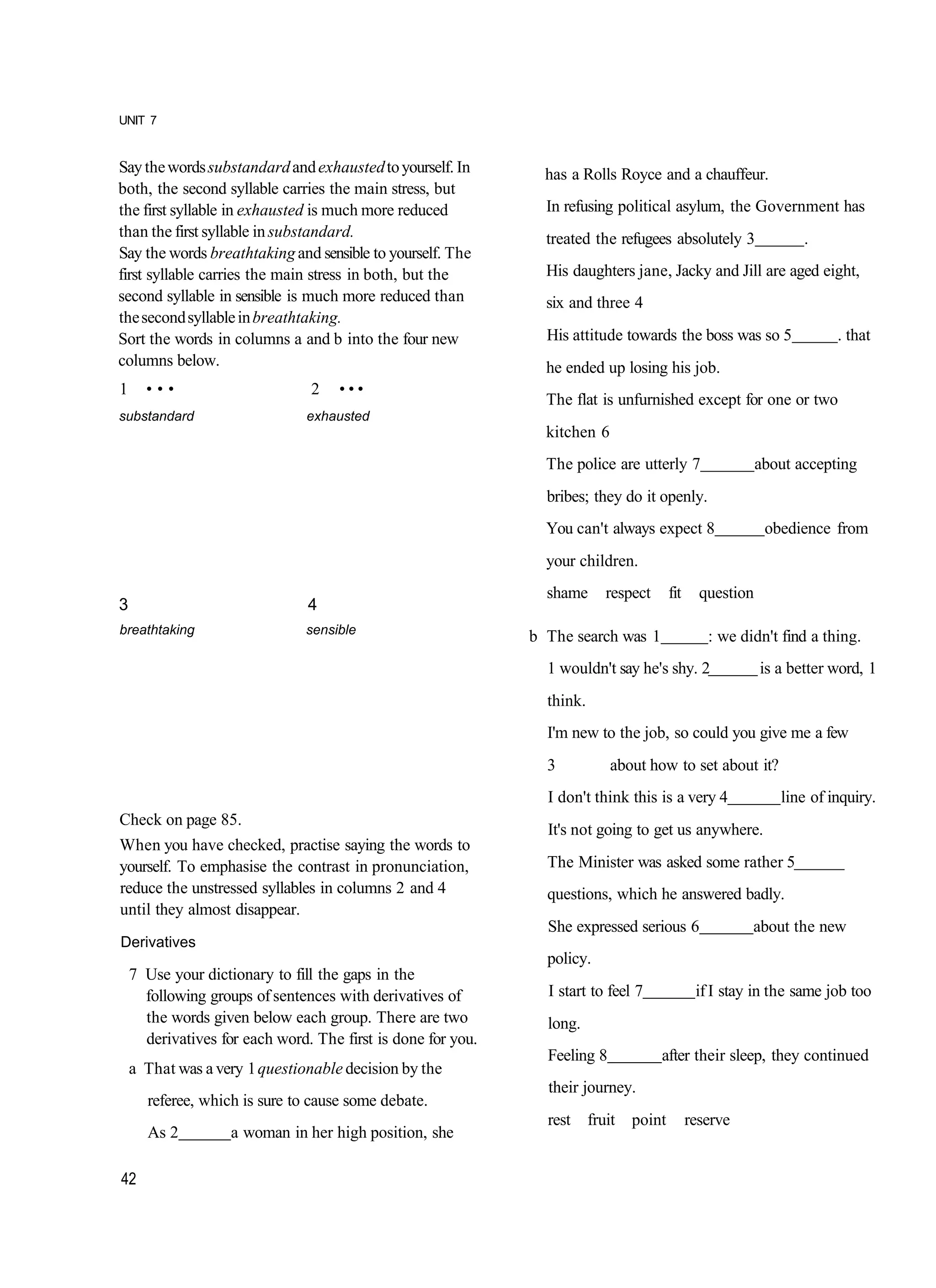 UNIT 7


Say the words substandard and exhausted to yourself. In         has a Rolls Royce and a chauffeur.
both, the second syllable carries the main stress, but
the first syllable in exhausted is much more reduced            In refusing political asylum, the Government has
than the first syllable in substandard.                         treated the refugees absolutely 3                  .
Say the words breathtaking and sensible to yourself. The
first syllable carries the main stress in both, but the         His daughters jane, Jacky and Jill are aged eight,
second syllable in sensible is much more reduced than           six and three 4
the second syllable in breathtaking.
Sort the words in columns a and b into the four new             His attitude towards the boss was so 5                  . that
columns below.                                                  he ended up losing his job.
1     •••                       2    •••
                                                                The flat is unfurnished except for one or two
substandard                     exhausted
                                                                kitchen 6
                                                                The police are utterly 7                    about accepting
                                                                bribes; they do it openly.
                                                                You can't always expect 8                    obedience from
                                                                your children.
                                                                shame       respect      fit     question
3                               4
breathtaking                   sensible
                                                              b The search was 1                  : we didn't find a thing.
                                                                1 wouldn't say he's shy. 2                  is a better word, 1
                                                                think.
                                                                I'm new to the job, so could you give me a few
                                                                3            about how to set about it?
                                                                I don't think this is a very 4                 line of inquiry.
Check on page 85.
                                                                It's not going to get us anywhere.
When you have checked, practise saying the words to
yourself. To emphasise the contrast in pronunciation,           The Minister was asked some rather 5
reduce the unstressed syllables in columns 2 and 4              questions, which he answered badly.
until they almost disappear.
                                                                She expressed serious 6                  about the new
Derivatives
                                                                policy.
    7 Use your dictionary to fill the gaps in the
      following groups of sentences with derivatives of         I start to feel 7               if I stay in the same job too
      the words given below each group. There are two           long.
      derivatives for each word. The first is done for you.
                                                                Feeling 8             after their sleep, they continued
    a That was a very 1 questionable decision by the
                                                                their journey.
      referee, which is sure to cause some debate.
                                                                rest     fruit   point         reserve
      As 2          a woman in her high position, she

42
 
