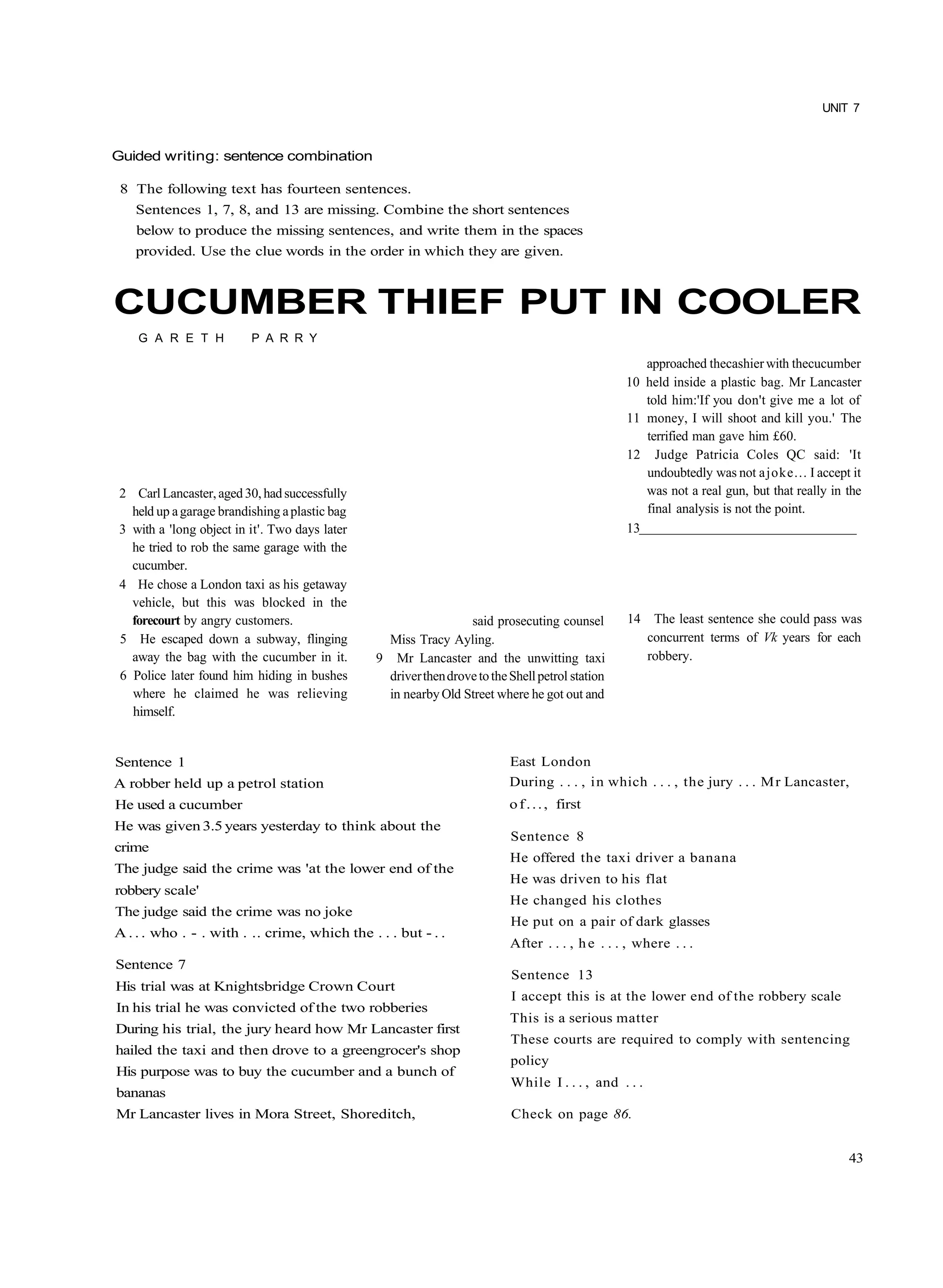 UNIT 7



Guided writing: sentence combination

 8 The following text has fourteen sentences.
    Sentences 1, 7, 8, and 13 are missing. Combine the short sentences
    below to produce the missing sentences, and write them in the spaces
    provided. Use the clue words in the order in which they are given.



CUCUMBER THIEF PUT IN COOLER
    G A R E T H           P A R R Y

                                                                                                     approached thecashier with thecucumber
                                                                                                  10 held inside a plastic bag. Mr Lancaster
                                                                                                     told him:'If you don't give me a lot of
                                                                                                  11 money, I will shoot and kill you.' The
                                                                                                     terrified man gave him £60.
                                                                                                  12 Judge Patricia Coles QC said: 'It
                                                                                                     undoubtedly was not a joke... I accept it
 2 Carl Lancaster, aged 30, had successfully                                                         was not a real gun, but that really in the
   held up a garage brandishing a plastic bag                                                        final analysis is not the point.
 3 with a 'long object in it'. Two days later                                                     13
   he tried to rob the same garage with the
   cucumber.
 4 He chose a London taxi as his getaway
   vehicle, but this was blocked in the
   forecourt by angry customers.                                  said prosecuting counsel        14 The least sentence she could pass was
 5 He escaped down a subway, flinging             Miss Tracy Ayling.                                 concurrent terms of Vk years for each
   away the bag with the cucumber in it.        9 Mr Lancaster and the unwitting taxi                robbery.
 6 Police later found him hiding in bushes        driver then drove to the Shell petrol station
   where he claimed he was relieving              in nearby Old Street where he got out and
   himself.


Sentence 1                                                                 East London
A robber held up a petrol station                                          During . . . , i n which . . . , the jury . . . M r Lancaster,
He used a cucumber                                                         o f . . . , first
He was given 3.5 years yesterday to think about the
                                                                           Sentence 8
crime
                                                                           He offered the taxi driver a banana
The judge said the crime was 'at the lower end of the
                                                                           He was driven to his flat
robbery scale'
                                                                           He changed his clothes
The judge said the crime was no joke
                                                                           He put on a pair of dark glasses
A . . . who . - . with . .. crime, which the . . . but - . .
                                                                           After . . . , h e . . . , where . . .
Sentence 7
                                                                           Sentence 13
His trial was at Knightsbridge Crown Court
                                                                           I accept this is at the lower end of the robbery scale
In his trial he was convicted of the two robberies
                                                                           This is a serious matter
During his trial, the jury heard how Mr Lancaster first
                                                                           These courts are required to comply with sentencing
hailed the taxi and then drove to a greengrocer's shop
                                                                           policy
His purpose was to buy the cucumber and a bunch of
                                                                           While I . . . , and . . .
bananas
Mr Lancaster lives in Mora Street, Shoreditch,                             Check on page 86.


                                                                                                                                            43
 
