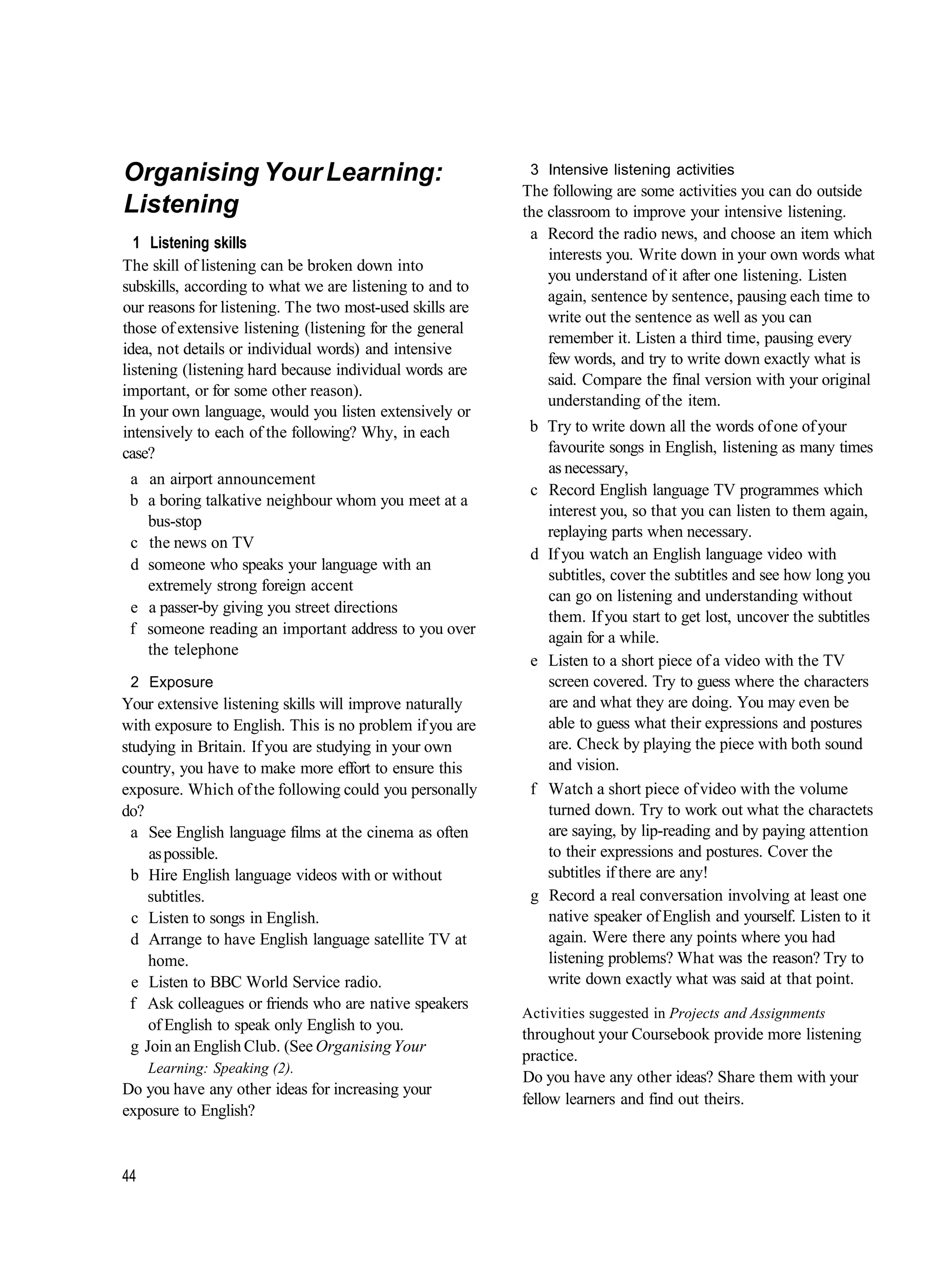Organising Your Learning:                                  3 Intensive listening activities
                                                          The following are some activities you can do outside
Listening                                                 the classroom to improve your intensive listening.
                                                           a Record the radio news, and choose an item which
  1 Listening skills
                                                              interests you. Write down in your own words what
The skill of listening can be broken down into
                                                              you understand of it after one listening. Listen
subskills, according to what we are listening to and to
                                                              again, sentence by sentence, pausing each time to
our reasons for listening. The two most-used skills are
                                                              write out the sentence as well as you can
those of extensive listening (listening for the general
                                                              remember it. Listen a third time, pausing every
idea, not details or individual words) and intensive
                                                              few words, and try to write down exactly what is
listening (listening hard because individual words are
                                                              said. Compare the final version with your original
important, or for some other reason).
                                                              understanding of the item.
In your own language, would you listen extensively or
intensively to each of the following? Why, in each         b Try to write down all the words of one of your
case?                                                        favourite songs in English, listening as many times
                                                             as necessary,
 a an airport announcement
                                                           c Record English language TV programmes which
 b a boring talkative neighbour whom you meet at a
                                                             interest you, so that you can listen to them again,
   bus-stop
                                                             replaying parts when necessary.
 c the news on TV
                                                           d If you watch an English language video with
 d someone who speaks your language with an
                                                             subtitles, cover the subtitles and see how long you
   extremely strong foreign accent
                                                             can go on listening and understanding without
 e a passer-by giving you street directions
                                                             them. If you start to get lost, uncover the subtitles
 f someone reading an important address to you over
                                                             again for a while.
   the telephone
                                                           e Listen to a short piece of a video with the TV
 2 Exposure                                                  screen covered. Try to guess where the characters
Your extensive listening skills will improve naturally       are and what they are doing. You may even be
with exposure to English. This is no problem if you are      able to guess what their expressions and postures
studying in Britain. If you are studying in your own         are. Check by playing the piece with both sound
country, you have to make more effort to ensure this         and vision.
exposure. Which of the following could you personally      f Watch a short piece of video with the volume
do?                                                          turned down. Try to work out what the charactets
  a See English language films at the cinema as often        are saying, by lip-reading and by paying attention
     as possible.                                            to their expressions and postures. Cover the
  b Hire English language videos with or without             subtitles if there are any!
    subtitles.                                             g Record a real conversation involving at least one
  c Listen to songs in English.                              native speaker of English and yourself. Listen to it
  d Arrange to have English language satellite TV at         again. Were there any points where you had
     home.                                                   listening problems? What was the reason? Try to
  e Listen to BBC World Service radio.                       write down exactly what was said at that point.
  f Ask colleagues or friends who are native speakers
                                                          Activities suggested in Projects and Assignments
     of English to speak only English to you.
                                                          throughout your Coursebook provide more listening
  g Join an English Club. (See Organising Your
                                                          practice.
     Learning: Speaking (2).
                                                          Do you have any other ideas? Share them with your
Do you have any other ideas for increasing your
                                                          fellow learners and find out theirs.
exposure to English?


44
 