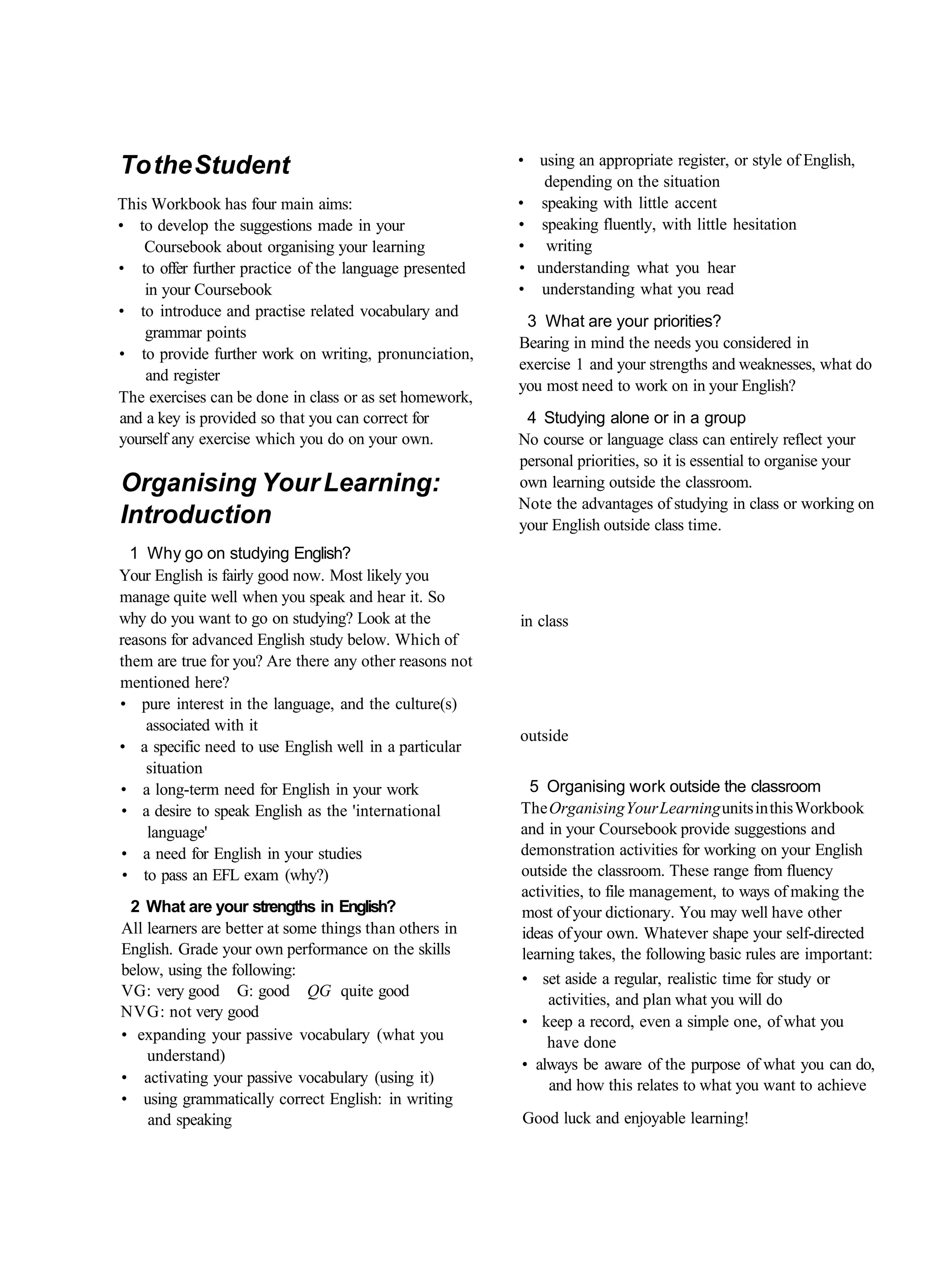 To the Student                                           • using an appropriate register, or style of English,
                                                            depending on the situation
This Workbook has four main aims:                        • speaking with little accent
• to develop the suggestions made in your                • speaking fluently, with little hesitation
    Coursebook about organising your learning            • writing
• to offer further practice of the language presented    • understanding what you hear
    in your Coursebook                                   • understanding what you read
• to introduce and practise related vocabulary and
                                                          3 What are your priorities?
    grammar points
                                                         Bearing in mind the needs you considered in
• to provide further work on writing, pronunciation,
                                                         exercise 1 and your strengths and weaknesses, what do
    and register
                                                         you most need to work on in your English?
The exercises can be done in class or as set homework,
and a key is provided so that you can correct for         4 Studying alone or in a group
yourself any exercise which you do on your own.          No course or language class can entirely reflect your
                                                         personal priorities, so it is essential to organise your
Organising Your Learning:                                own learning outside the classroom.
                                                         Note the advantages of studying in class or working on
Introduction                                             your English outside class time.
  1 Why go on studying English?
Your English is fairly good now. Most likely you
manage quite well when you speak and hear it. So
why do you want to go on studying? Look at the           in class
reasons for advanced English study below. Which of
them are true for you? Are there any other reasons not
mentioned here?
• pure interest in the language, and the culture(s)
    associated with it
                                                         outside
• a specific need to use English well in a particular
    situation
• a long-term need for English in your work               5 Organising work outside the classroom
• a desire to speak English as the 'international        The Organising Your Learning units in this Workbook
    language'                                            and in your Coursebook provide suggestions and
• a need for English in your studies                     demonstration activities for working on your English
 • to pass an EFL exam (why?)                            outside the classroom. These range from fluency
                                                         activities, to file management, to ways of making the
 2 What are your strengths in English?                   most of your dictionary. You may well have other
All learners are better at some things than others in    ideas of your own. Whatever shape your self-directed
English. Grade your own performance on the skills        learning takes, the following basic rules are important:
below, using the following:
                                                         • set aside a regular, realistic time for study or
VG: very good G: good QG quite good
                                                             activities, and plan what you will do
NVG: not very good
                                                         • keep a record, even a simple one, of what you
• expanding your passive vocabulary (what you                have done
    understand)
                                                         • always be aware of the purpose of what you can do,
• activating your passive vocabulary (using it)               and how this relates to what you want to achieve
• using grammatically correct English: in writing
    and speaking                                         Good luck and enjoyable learning!
 