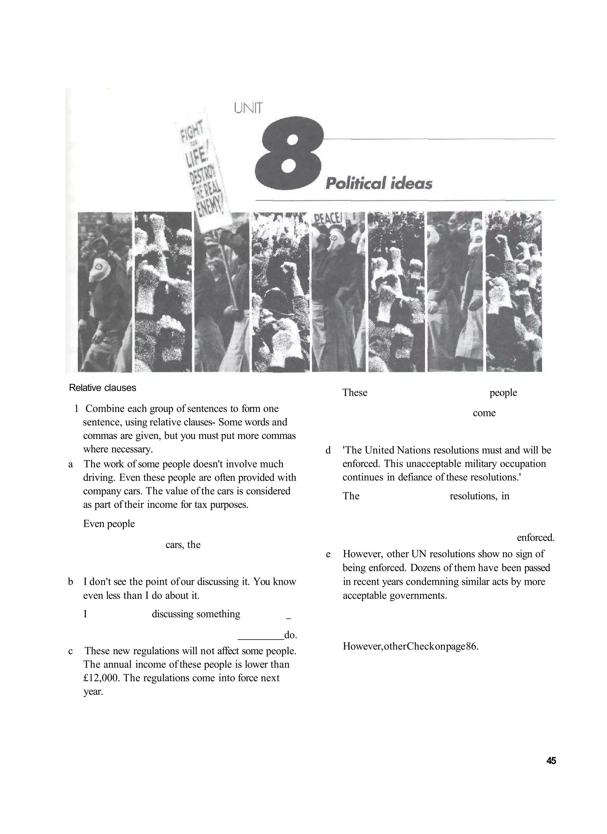 Relative clauses
                                                             These                              people
 1 Combine each group of sentences to form one                                             come
   sentence, using relative clauses- Some words and
   commas are given, but you must put more commas
   where necessary.                                      d   'The United Nations resolutions must and will be
a The work of some people doesn't involve much               enforced. This unacceptable military occupation
   driving. Even these people are often provided with        continues in defiance of these resolutions.'
   company cars. The value of the cars is considered         The                      resolutions, in
   as part of their income for tax purposes.
   Even people
                                                                                                        enforced.
                       cars, the
                                                         e   However, other UN resolutions show no sign of
                                                             being enforced. Dozens of them have been passed
b I don't see the point of our discussing it. You know       in recent years condemning similar acts by more
  even less than I do about it.                              acceptable governments.
   I               discussing something
                                                 do.
c These new regulations will not affect some people.         However, other Check on page 86.
  The annual income of these people is lower than
  £12,000. The regulations come into force next
  year.




                                                                                                              45
 