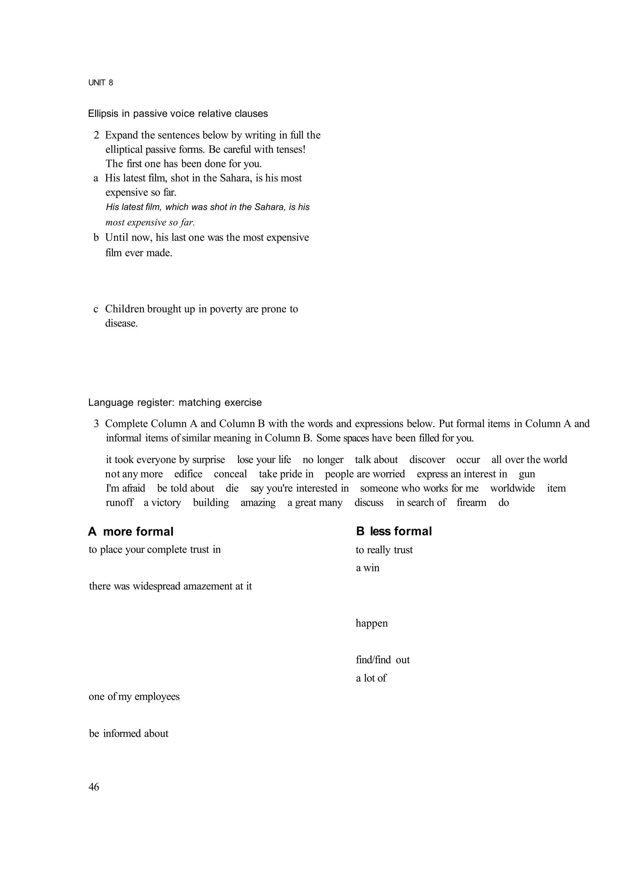 UNIT 8


Ellipsis in passive voice relative clauses

 2 Expand the sentences below by writing in full the
   elliptical passive forms. Be careful with tenses!
   The first one has been done for you.
 a His latest film, shot in the Sahara, is his most
   expensive so far.
     His latest film, which was shot in the Sahara, is his
     most expensive so far.
 b Until now, his last one was the most expensive
   film ever made.




 c Children brought up in poverty are prone to
   disease.




Language register: matching exercise

 3 Complete Column A and Column B with the words and expressions below. Put formal items in Column A and
   informal items of similar meaning in Column B. Some spaces have been filled for you.
     it took everyone by surprise lose your life no longer talk about discover occur all over the world
     not any more edifice conceal take pride in people are worried express an interest in gun
     I'm afraid be told about die say you're interested in someone who works for me worldwide item
     runoff a victory building amazing a great many discuss in search of firearm do

A more formal                                                B less formal
to place your complete trust in                              to really trust
                                                             a win
there was widespread amazement at it


                                                             happen


                                                             find/find out
                                                             a lot of
one of my employees


be informed about



46
 