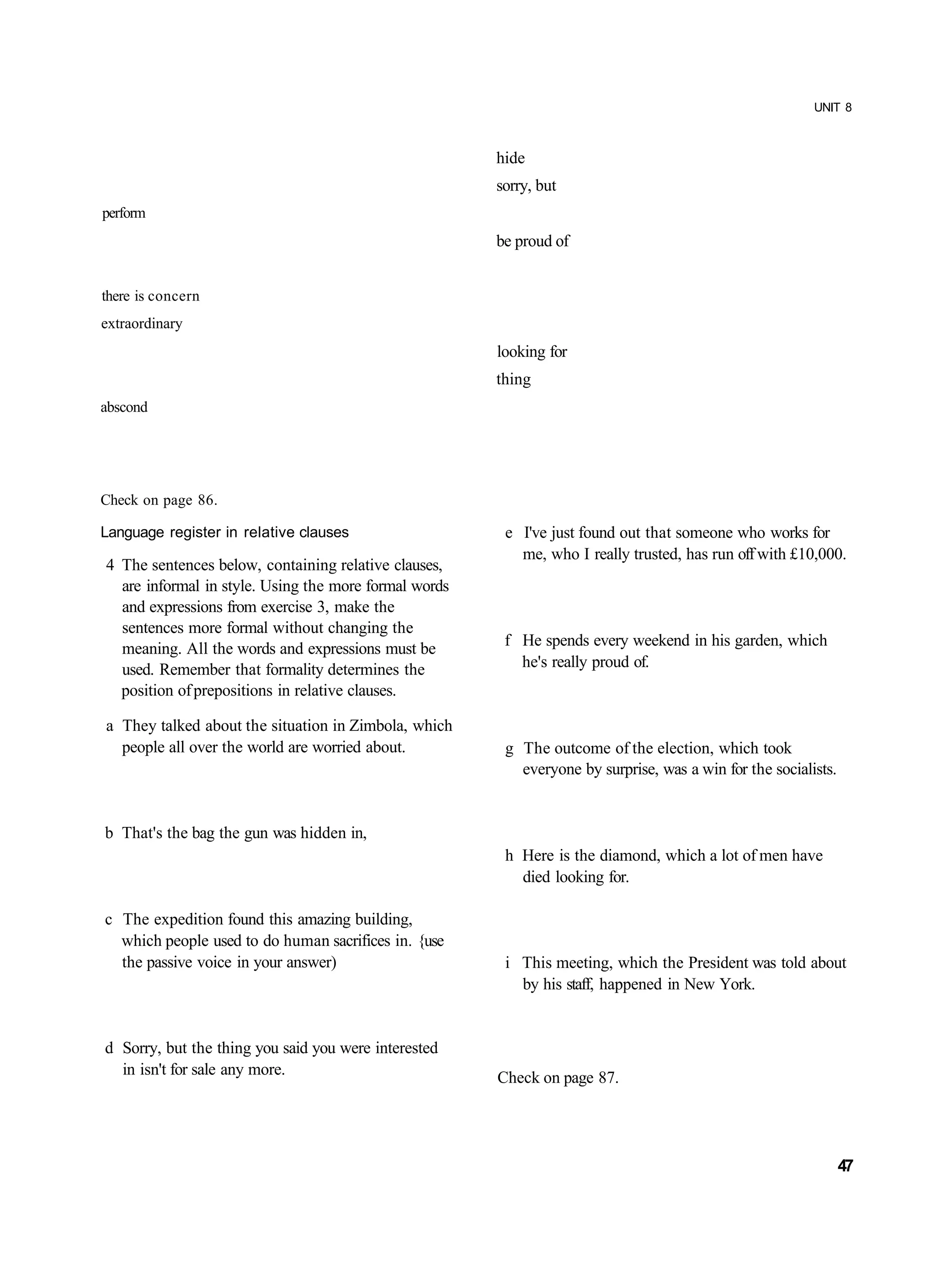 UNIT 8



                                                       hide
                                                       sorry, but
perform
                                                       be proud of


there is concern
extraordinary
                                                       looking for
                                                       thing
abscond




Check on page 86.

Language register in relative clauses                   e I've just found out that someone who works for
                                                          me, who I really trusted, has run off with £10,000.
4 The sentences below, containing relative clauses,
  are informal in style. Using the more formal words
  and expressions from exercise 3, make the
  sentences more formal without changing the
  meaning. All the words and expressions must be        f He spends every weekend in his garden, which
  used. Remember that formality determines the            he's really proud of.
  position of prepositions in relative clauses.

a They talked about the situation in Zimbola, which
  people all over the world are worried about.          g The outcome of the election, which took
                                                          everyone by surprise, was a win for the socialists.


b That's the bag the gun was hidden in,
                                                        h Here is the diamond, which a lot of men have
                                                          died looking for.

c The expedition found this amazing building,
  which people used to do human sacrifices in. {use
  the passive voice in your answer)                     i This meeting, which the President was told about
                                                          by his staff, happened in New York.


d Sorry, but the thing you said you were interested
  in isn't for sale any more.                          Check on page 87.




                                                                                                                47
 