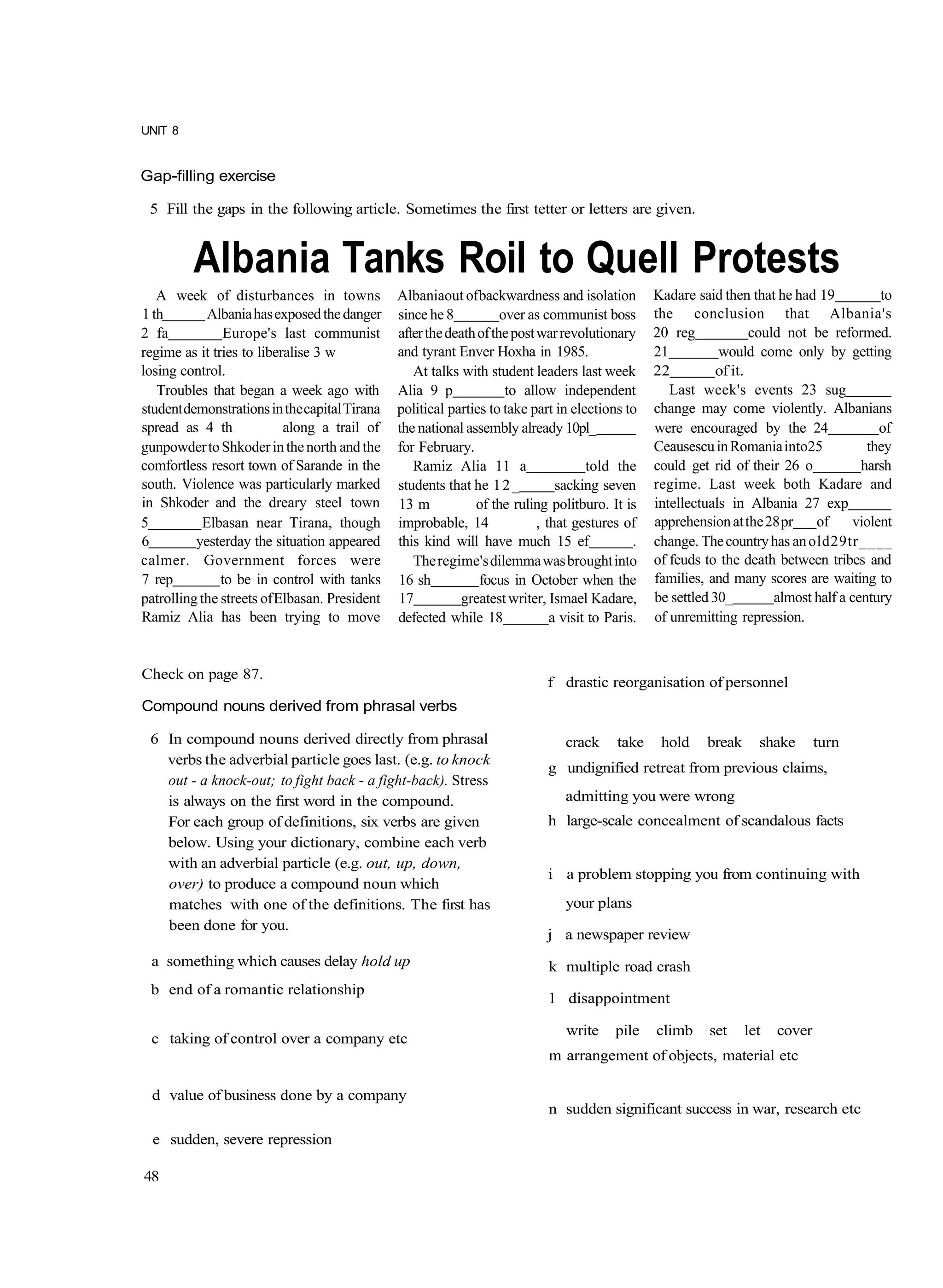 UNIT 8


Gap-filling exercise

 5 Fill the gaps in the following article. Sometimes the first tetter or letters are given.


         Albania Tanks Roil to Quell Protests
   A week of disturbances in towns             Albaniaout of backwardness and isolation           Kadare said then that he had 19            to
1 th         Albania has exposed the danger    since he 8           over as communist boss        the conclusion that Albania's
2 fa            Europe's last communist        after the death of the post war revolutionary      20 reg             could not be reformed.
regime as it tries to liberalise 3 w           and tyrant Enver Hoxha in 1985.                    21          would come only by getting
losing control.                                   At talks with student leaders last week         22          of it.
   Troubles that began a week ago with         Alia 9 p              to allow independent            Last week's events 23 sug
student demonstrations in the capital Tirana   political parties to take part in elections to     change may come violently. Albanians
spread as 4 th             along a trail of    the national assembly already 10pl_                were encouraged by the 24                  of
gunpowder to Shkoder in the north and the      for February.                                      Ceausescu in Romania into25             they
comfortless resort town of Sarande in the         Ramiz Alia 11 a                    told the     could get rid of their 26 o            harsh
south. Violence was particularly marked        students that he 1 2 _          sacking seven      regime. Last week both Kadare and
in Shkoder and the dreary steel town           13 m           of the ruling politburo. It is      intellectuals in Albania 27 exp
5           Elbasan near Tirana, though        improbable, 14              , that gestures of     apprehension at the 28 pr     of      violent
6         yesterday the situation appeared     this kind will have much 15 ef                 .   change. The country has an old29tr____
calmer. Government forces were                    The regime's dilemma was brought into           of feuds to the death between tribes and
7 rep          to be in control with tanks     16 sh           focus in October when the          families, and many scores are waiting to
patrolling the streets of Elbasan. President   17           greatest writer, Ismael Kadare,       be settled 30_         almost half a century
Ramiz Alia has been trying to move             defected while 18              a visit to Paris.   of unremitting repression.


Check on page 87.
                                                                             f drastic reorganisation of personnel
Compound nouns derived from phrasal verbs

 6 In compound nouns derived directly from phrasal                              crack      take    hold     break     shake       turn
   verbs the adverbial particle goes last. (e.g. to knock
                                                                             g undignified retreat from previous claims,
   out - a knock-out; to fight back - a fight-back). Stress
   is always on the first word in the compound.                                 admitting you were wrong
   For each group of definitions, six verbs are given                        h large-scale concealment of scandalous facts
   below. Using your dictionary, combine each verb
   with an adverbial particle (e.g. out, up, down,
                                                                             i a problem stopping you from continuing with
   over) to produce a compound noun which
   matches with one of the definitions. The first has                           your plans
   been done for you.
                                                                             j a newspaper review
 a something which causes delay hold up                                      k multiple road crash
 b end of a romantic relationship
                                                                             1 disappointment

                                                                                write     pile    climb     set     let   cover
 c taking of control over a company etc
                                                                             m arrangement of objects, material etc

 d value of business done by a company
                                                                             n sudden significant success in war, research etc

  e sudden, severe repression

48
 