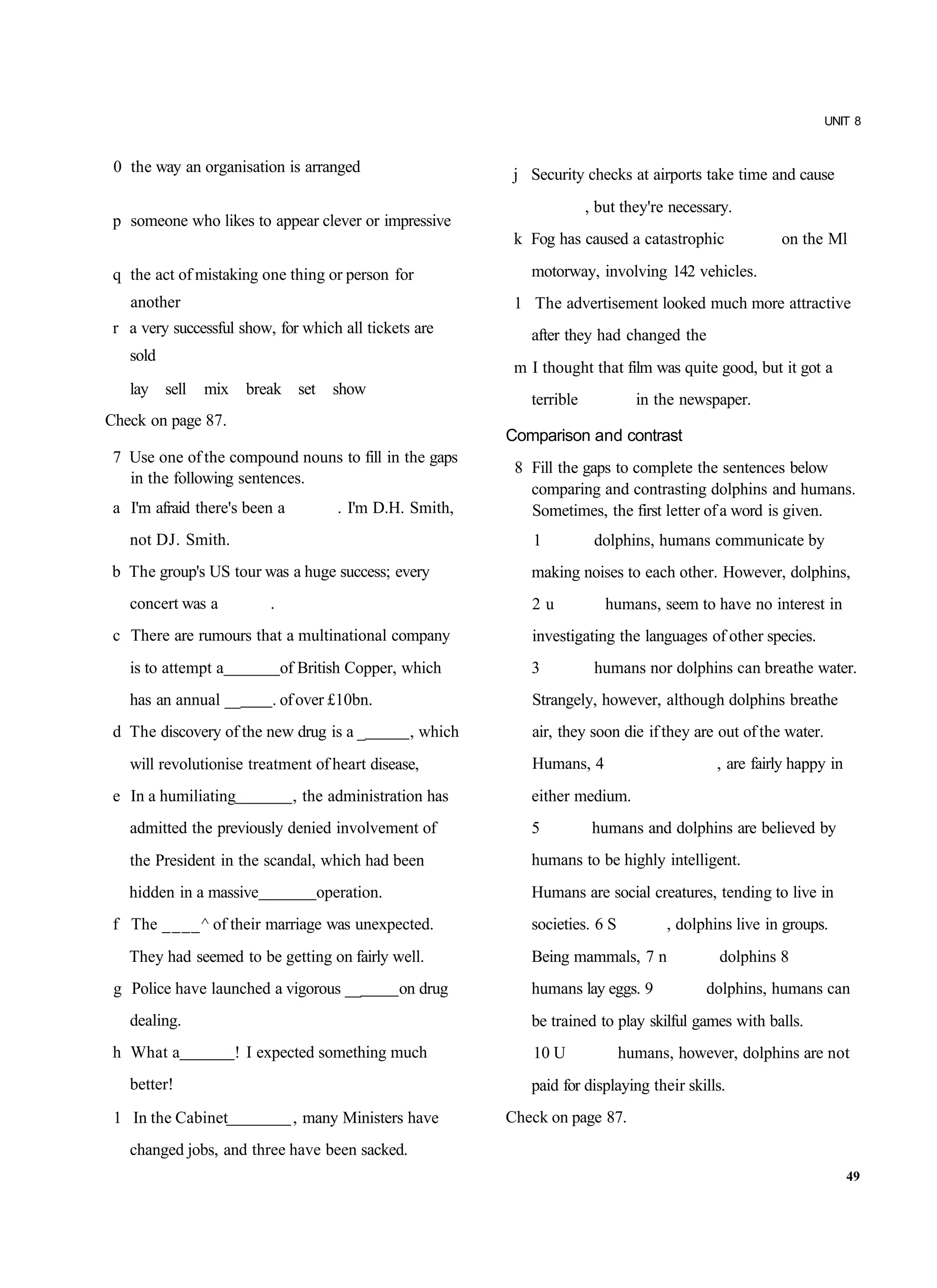 UNIT 8


 0 the way an organisation is arranged                      j Security checks at airports take time and cause
                                                                         , but they're necessary.
 p someone who likes to appear clever or impressive
                                                            k Fog has caused a catastrophic             on the Ml

 q the act of mistaking one thing or person for               motorway, involving 142 vehicles.
   another                                                  1 The advertisement looked much more attractive
 r a very successful show, for which all tickets are          after they had changed the
   sold
                                                            m I thought that film was quite good, but it got a
   lay sell    mix    break set      show
                                                              terrible           in the newspaper.
Check on page 87.
                                                           Comparison and contrast
 7 Use one of the compound nouns to fill in the gaps
                                                            8 Fill the gaps to complete the sentences below
   in the following sentences.
                                                              comparing and contrasting dolphins and humans.
 a I'm afraid there's been a          . I'm D.H. Smith,       Sometimes, the first letter of a word is given.
   not DJ. Smith.                                              1          dolphins, humans communicate by
b The group's US tour was a huge success; every               making noises to each other. However, dolphins,
   concert was a          .                                   2u            humans, seem to have no interest in
 c There are rumours that a multinational company             investigating the languages of other species.
   is to attempt a            of British Copper, which        3           humans nor dolphins can breathe water.
   has an annual __       . of over £10bn.                    Strangely, however, although dolphins breathe
 d The discovery of the new drug is a _          , which      air, they soon die if they are out of the water.
   will revolutionise treatment of heart disease,             Humans, 4                       , are fairly happy in
 e In a humiliating            , the administration has       either medium.
   admitted the previously denied involvement of              5           humans and dolphins are believed by
   the President in the scandal, which had been               humans to be highly intelligent.
   hidden in a massive             operation.                 Humans are social creatures, tending to live in
 f The ____^ of their marriage was unexpected.                societies. 6 S          , dolphins live in groups.
   They had seemed to be getting on fairly well.              Being mammals, 7 n              dolphins 8
 g Police have launched a vigorous __           on drug       humans lay eggs. 9            dolphins, humans can
   dealing.                                                   be trained to play skilful games with balls.
 h What a            ! I expected something much               10 U            humans, however, dolphins are not
   better!                                                    paid for displaying their skills.
 1 In the Cabinet              , many Ministers have       Check on page 87.
   changed jobs, and three have been sacked.
                                                                                                                      49
 