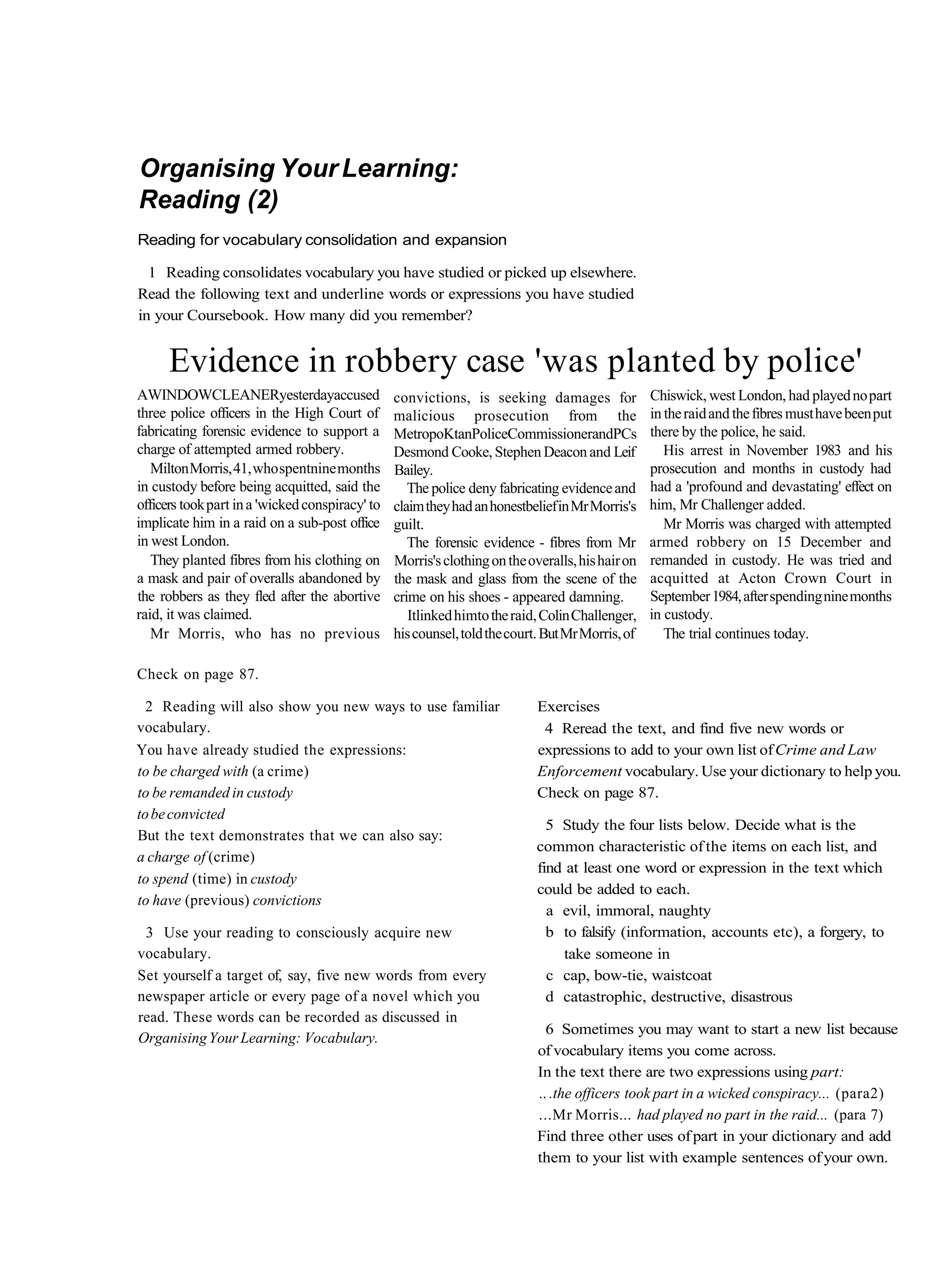 Organising Your Learning:
Reading (2)
Reading for vocabulary consolidation and expansion

  1 Reading consolidates vocabulary you have studied or picked up elsewhere.
Read the following text and underline words or expressions you have studied
in your Coursebook. How many did you remember?


      Evidence in robbery case 'was planted by police'
AWINDOWCLEANERyesterdayaccused                   convictions, is seeking damages for              Chiswick, west London, had played no part
three police officers in the High Court of       malicious prosecution from the                   in the raid and the fibres must have been put
fabricating forensic evidence to support a       MetropoKtanPoliceCommissionerandPCs              there by the police, he said.
charge of attempted armed robbery.               Desmond Cooke, Stephen Deacon and Leif              His arrest in November 1983 and his
   Milton Morris, 41, who spentnine months       Bailey.                                          prosecution and months in custody had
in custody before being acquitted, said the         The police deny fabricating evidence and      had a 'profound and devastating' effect on
officers took part in a 'wicked conspiracy' to   claim they had an honestbelief in Mr Morris's    him, Mr Challenger added.
implicate him in a raid on a sub-post office     guilt.                                              Mr Morris was charged with attempted
in west London.                                     The forensic evidence - fibres from Mr        armed robbery on 15 December and
   They planted fibres from his clothing on      Morris's clothing on the overalls, his hair on   remanded in custody. He was tried and
a mask and pair of overalls abandoned by         the mask and glass from the scene of the         acquitted at Acton Crown Court in
the robbers as they fled after the abortive      crime on his shoes - appeared damning.           September 1984, after spending nine months
raid, it was claimed.                               Itlinked himto the raid, Colin Challenger,    in custody.
   Mr Morris, who has no previous                his counsel, told the court. But Mr Morris, of      The trial continues today.

Check on page 87.

  2 Reading will also show you new ways to use familiar                     Exercises
vocabulary.                                                                  4 Reread the text, and find five new words or
You have already studied the expressions:                                   expressions to add to your own list of Crime and Law
to be charged with (a crime)                                                Enforcement vocabulary. Use your dictionary to help you.
to be remanded in custody                                                   Check on page 87.
to be convicted
                                                                              5 Study the four lists below. Decide what is the
But the text demonstrates that we can also say:
                                                                            common characteristic of the items on each list, and
a charge of (crime)
                                                                            find at least one word or expression in the text which
to spend (time) in custody
                                                                            could be added to each.
to have (previous) convictions
                                                                              a evil, immoral, naughty
 3 Use your reading to consciously acquire new                                b to falsify (information, accounts etc), a forgery, to
vocabulary.                                                                     take someone in
Set yourself a target of, say, five new words from every                      c cap, bow-tie, waistcoat
newspaper article or every page of a novel which you                          d catastrophic, destructive, disastrous
read. These words can be recorded as discussed in
                                                                              6 Sometimes you may want to start a new list because
Organising Your Learning: Vocabulary.
                                                                            of vocabulary items you come across.
                                                                            In the text there are two expressions using part:
                                                                            .. .the officers took part in a wicked conspiracy... (para2)
                                                                            ...Mr Morris... had played no part in the raid... (para 7)
                                                                            Find three other uses of part in your dictionary and add
                                                                            them to your list with example sentences of your own.
 
